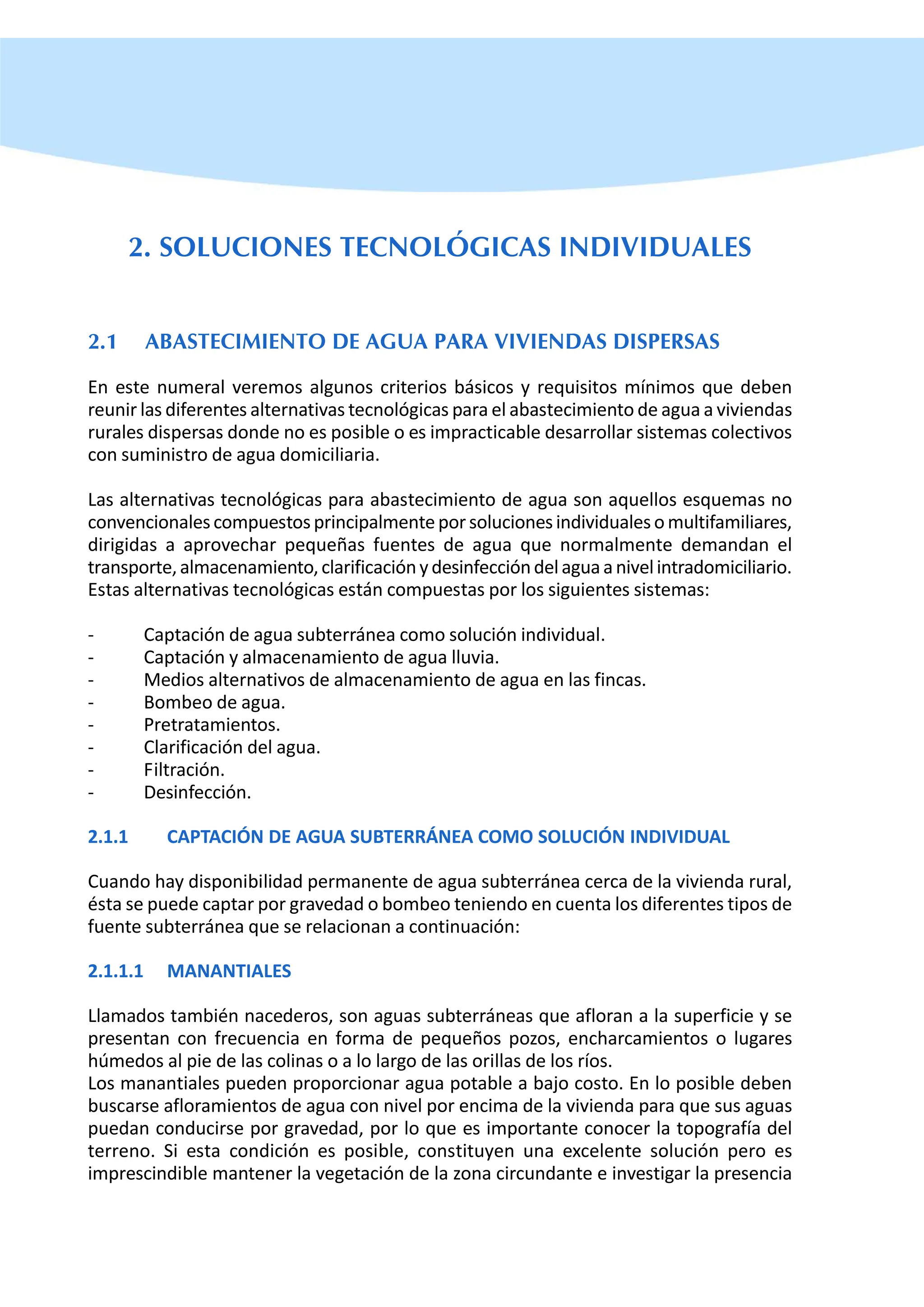 2. SOLUCIONES TECNOLÓGICAS INDIVIDUALES
2.1 ABASTECIMIENTO DE AGUA PARA VIVIENDAS DISPERSAS
En este numeral veremos algunos criterios básicos y requisitos mínimos que deben
reunir las diferentes alternativas tecnológicas para el abastecimiento de agua a viviendas
rurales dispersas donde no es posible o es impracticable desarrollar sistemas colectivos
con suministro de agua domiciliaria.
Las alternativas tecnológicas para abastecimiento de agua son aquellos esquemas no
convencionalescompuestosprincipalmenteporsolucionesindividualesomultifamiliares,
dirigidas a aprovechar pequeñas fuentes de agua que normalmente demandan el
transporte,almacenamiento,clarificaciónydesinfeccióndelaguaanivelintradomiciliario.
Estas alternativas tecnológicas están compuestas por los siguientes sistemas:
- Captación de agua subterránea como solución individual.
- Captación y almacenamiento de agua lluvia.
- Medios alternativos de almacenamiento de agua en las fincas.
- Bombeo de agua.
- Pretratamientos.
- Clarificación del agua.
- Filtración.
- Desinfección.
2.1.1 CAPTACIÓN DE AGUA SUBTERRÁNEA COMO SOLUCIÓN INDIVIDUAL
Cuando hay disponibilidad permanente de agua subterránea cerca de la vivienda rural,
ésta se puede captar por gravedad o bombeo teniendo en cuenta los diferentes tipos de
fuente subterránea que se relacionan a continuación:
2.1.1.1 MANANTIALES
Llamados también nacederos, son aguas subterráneas que afloran a la superficie y se
presentan con frecuencia en forma de pequeños pozos, encharcamientos o lugares
húmedos al pie de las colinas o a lo largo de las orillas de los ríos.
Los manantiales pueden proporcionar agua potable a bajo costo. En lo posible deben
buscarse afloramientos de agua con nivel por encima de la vivienda para que sus aguas
puedan conducirse por gravedad, por lo que es importante conocer la topografía del
terreno. Si esta condición es posible, constituyen una excelente solución pero es
imprescindible mantener la vegetación de la zona circundante e investigar la presencia
 