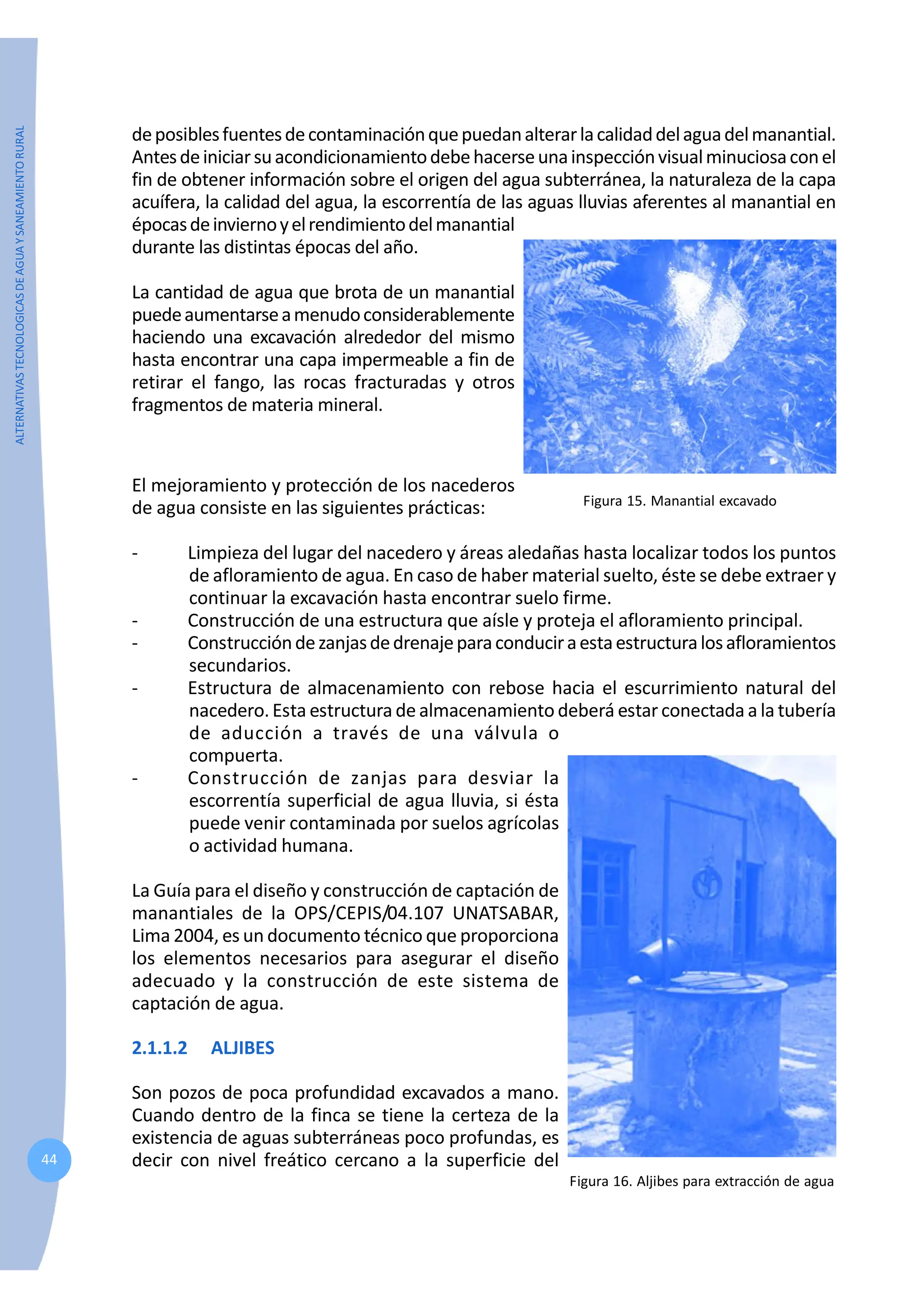 ALTERNATIVAS
TECNOLOGICAS
DE
AGUA
Y
SANEAMIENTO
RURAL
44
deposiblesfuentesdecontaminaciónquepuedanalterarlacalidaddelaguadelmanantial.
Antesdeiniciarsuacondicionamientodebehacerseunainspecciónvisualminuciosaconel
fin de obtener información sobre el origen del agua subterránea, la naturaleza de la capa
acuífera, la calidad del agua, la escorrentía de las aguas lluvias aferentes al manantial en
épocasdeinviernoyelrendimientodelmanantial
durante las distintas épocas del año.
La cantidad de agua que brota de un manantial
puedeaumentarseamenudoconsiderablemente
haciendo una excavación alrededor del mismo
hasta encontrar una capa impermeable a fin de
retirar el fango, las rocas fracturadas y otros
fragmentos de materia mineral.
Figura 15. Manantial excavado
El mejoramiento y protección de los nacederos
de agua consiste en las siguientes prácticas:
- Limpieza del lugar del nacedero y áreas aledañas hasta localizar todos los puntos
de afloramiento de agua. En caso de haber material suelto, éste se debe extraer y
continuar la excavación hasta encontrar suelo firme.
- Construcción de una estructura que aísle y proteja el afloramiento principal.
- Construccióndezanjasdedrenajeparaconduciraestaestructuralosafloramientos
secundarios.
- Estructura de almacenamiento con rebose hacia el escurrimiento natural del
nacedero.Esta estructura de almacenamiento deberá estar conectada a la tubería
de aducción a través de una válvula o
compuerta.
- Construcción de zanjas para desviar la
escorrentía superficial de agua lluvia, si ésta
puede venir contaminada por suelos agrícolas
o actividad humana.
La Guía para el diseño y construcción de captación de
manantiales de la OPS/CEPIS/04.107 UNATSABAR,
Lima 2004, es un documento técnico que proporciona
los elementos necesarios para asegurar el diseño
adecuado y la construcción de este sistema de
captación de agua.
2.1.1.2 ALJIBES
Son pozos de poca profundidad excavados a mano.
Cuando dentro de la finca se tiene la certeza de la
existencia de aguas subterráneas poco profundas, es
decir con nivel freático cercano a la superficie del
Figura 16. Aljibes para extracción de agua
 