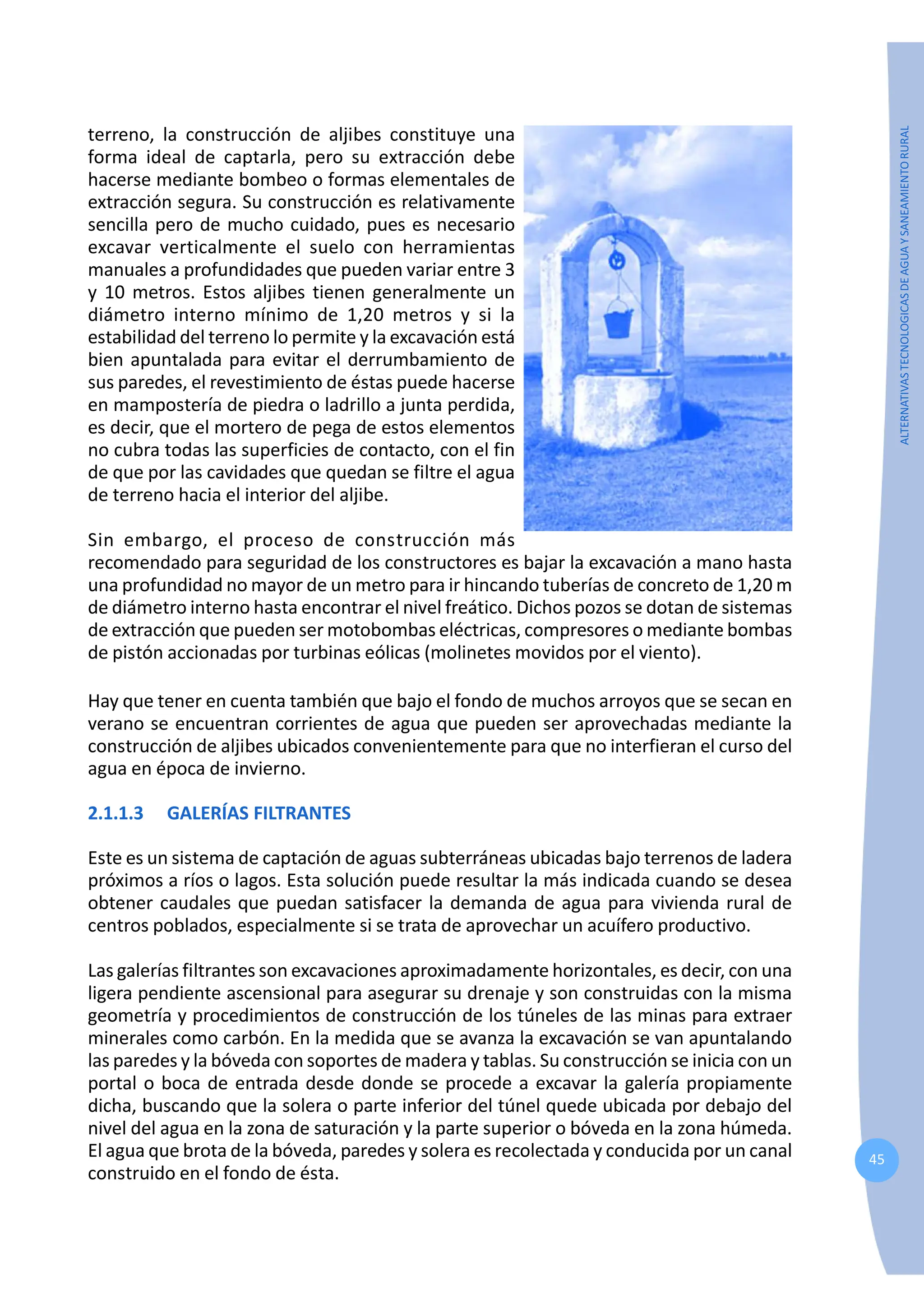 45
ALTERNATIVAS
TECNOLOGICAS
DE
AGUA
Y
SANEAMIENTO
RURAL
terreno, la construcción de aljibes constituye una
forma ideal de captarla, pero su extracción debe
hacerse mediante bombeo o formas elementales de
extracción segura. Su construcción es relativamente
sencilla pero de mucho cuidado, pues es necesario
excavar verticalmente el suelo con herramientas
manuales a profundidades que pueden variar entre 3
y 10 metros. Estos aljibes tienen generalmente un
diámetro interno mínimo de 1,20 metros y si la
estabilidad del terreno lo permite y la excavación está
bien apuntalada para evitar el derrumbamiento de
sus paredes, el revestimiento de éstas puede hacerse
en mampostería de piedra o ladrillo a junta perdida,
es decir, que el mortero de pega de estos elementos
no cubra todas las superficies de contacto, con el fin
de que por las cavidades que quedan se filtre el agua
de terreno hacia el interior del aljibe.
Sin embargo, el proceso de construcción más
recomendado para seguridad de los constructores es bajar la excavación a mano hasta
una profundidad no mayor de un metro para ir hincando tuberías de concreto de 1,20 m
de diámetro interno hasta encontrar el nivel freático. Dichos pozos se dotan de sistemas
de extracción que pueden ser motobombas eléctricas, compresores o mediante bombas
de pistón accionadas por turbinas eólicas (molinetes movidos por el viento).
Hay que tener en cuenta también que bajo el fondo de muchos arroyos que se secan en
verano se encuentran corrientes de agua que pueden ser aprovechadas mediante la
construcción de aljibes ubicados convenientemente para que no interfieran el curso del
agua en época de invierno.
2.1.1.3 GALERÍAS FILTRANTES
Este es un sistema de captación de aguas subterráneas ubicadas bajo terrenos de ladera
próximos a ríos o lagos. Esta solución puede resultar la más indicada cuando se desea
obtener caudales que puedan satisfacer la demanda de agua para vivienda rural de
centros poblados, especialmente si se trata de aprovechar un acuífero productivo.
Las galerías filtrantes son excavaciones aproximadamente horizontales, es decir, con una
ligera pendiente ascensional para asegurar su drenaje y son construidas con la misma
geometría y procedimientos de construcción de los túneles de las minas para extraer
minerales como carbón. En la medida que se avanza la excavación se van apuntalando
las paredes y la bóveda con soportes de madera y tablas. Su construcción se inicia con un
portal o boca de entrada desde donde se procede a excavar la galería propiamente
dicha, buscando que la solera o parte inferior del túnel quede ubicada por debajo del
nivel del agua en la zona de saturación y la parte superior o bóveda en la zona húmeda.
El agua que brota de la bóveda, paredes y solera es recolectada y conducida por un canal
construido en el fondo de ésta.
 