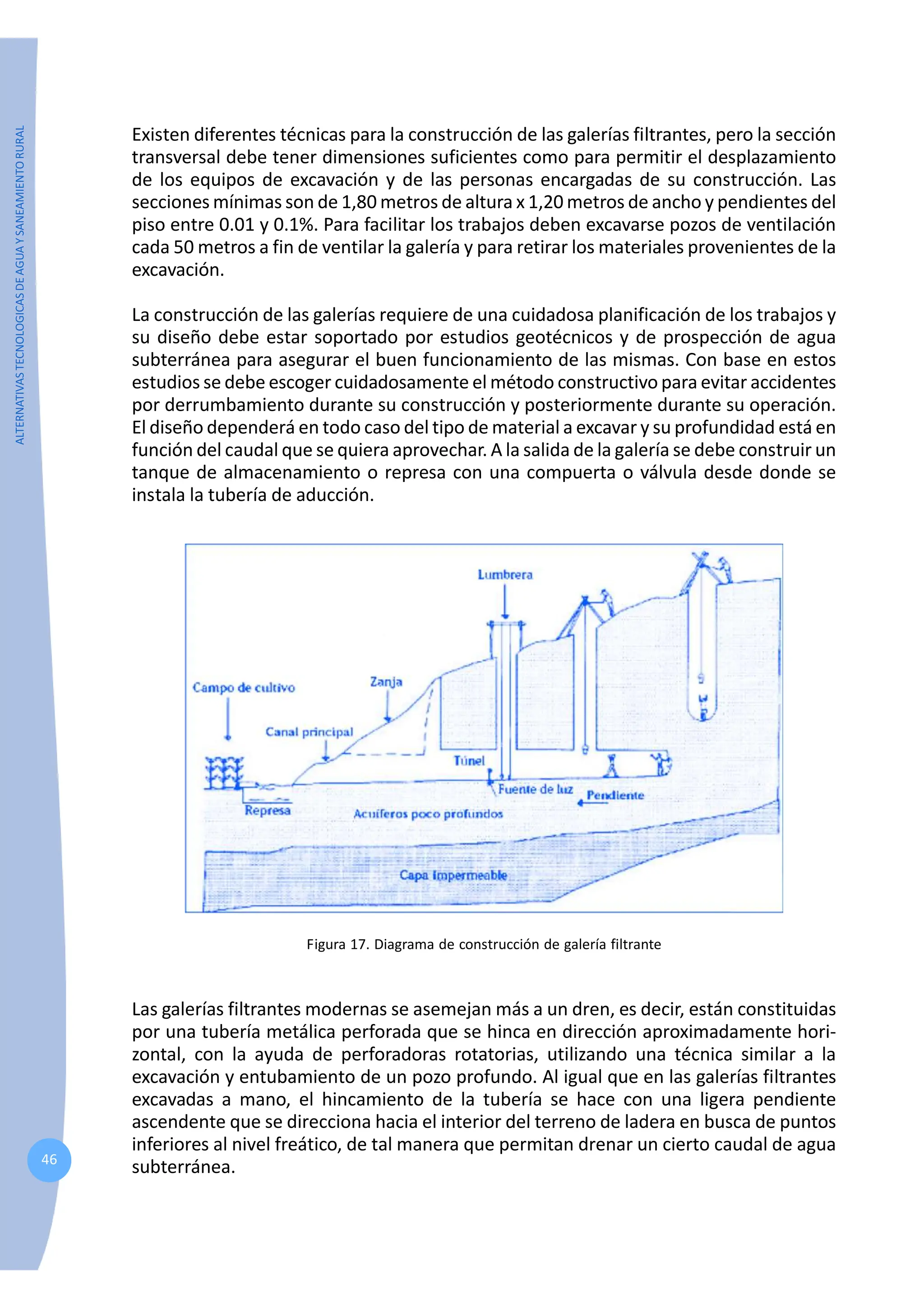 ALTERNATIVAS
TECNOLOGICAS
DE
AGUA
Y
SANEAMIENTO
RURAL
46
Existen diferentes técnicas para la construcción de las galerías filtrantes, pero la sección
transversal debe tener dimensiones suficientes como para permitir el desplazamiento
de los equipos de excavación y de las personas encargadas de su construcción. Las
secciones mínimas son de 1,80 metros de altura x 1,20 metros de ancho y pendientes del
piso entre 0.01 y 0.1%. Para facilitar los trabajos deben excavarse pozos de ventilación
cada 50 metros a fin de ventilar la galería y para retirar los materiales provenientes de la
excavación.
La construcción de las galerías requiere de una cuidadosa planificación de los trabajos y
su diseño debe estar soportado por estudios geotécnicos y de prospección de agua
subterránea para asegurar el buen funcionamiento de las mismas. Con base en estos
estudios se debe escoger cuidadosamente el método constructivo para evitar accidentes
por derrumbamiento durante su construcción y posteriormente durante su operación.
El diseño dependerá en todo caso del tipo de material a excavar y su profundidad está en
función del caudal que se quiera aprovechar. A la salida de la galería se debe construir un
tanque de almacenamiento o represa con una compuerta o válvula desde donde se
instala la tubería de aducción.
Figura 17. Diagrama de construcción de galería filtrante
Las galerías filtrantes modernas se asemejan más a un dren, es decir, están constituidas
por una tubería metálica perforada que se hinca en dirección aproximadamente hori-
zontal, con la ayuda de perforadoras rotatorias, utilizando una técnica similar a la
excavación y entubamiento de un pozo profundo. Al igual que en las galerías filtrantes
excavadas a mano, el hincamiento de la tubería se hace con una ligera pendiente
ascendente que se direcciona hacia el interior del terreno de ladera en busca de puntos
inferiores al nivel freático, de tal manera que permitan drenar un cierto caudal de agua
subterránea.
 