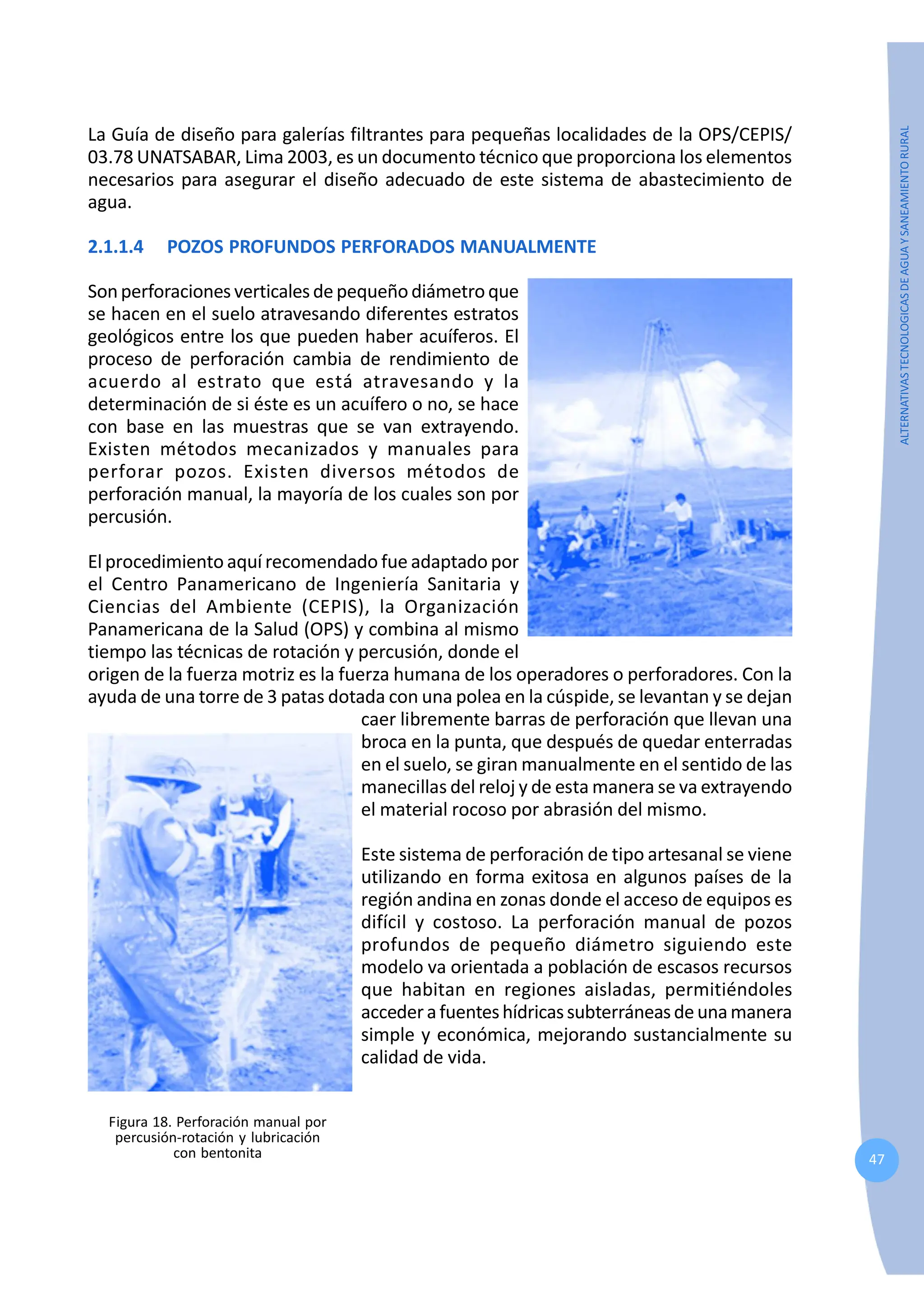 47
ALTERNATIVAS
TECNOLOGICAS
DE
AGUA
Y
SANEAMIENTO
RURAL
La Guía de diseño para galerías filtrantes para pequeñas localidades de la OPS/CEPIS/
03.78 UNATSABAR, Lima 2003, es un documento técnico que proporciona los elementos
necesarios para asegurar el diseño adecuado de este sistema de abastecimiento de
agua.
2.1.1.4 POZOS PROFUNDOS PERFORADOS MANUALMENTE
Sonperforaciones verticalesdepequeñodiámetroque
se hacen en el suelo atravesando diferentes estratos
geológicos entre los que pueden haber acuíferos. El
proceso de perforación cambia de rendimiento de
acuerdo al estrato que está atravesando y la
determinación de si éste es un acuífero o no, se hace
con base en las muestras que se van extrayendo.
Existen métodos mecanizados y manuales para
perforar pozos. Existen diversos métodos de
perforación manual, la mayoría de los cuales son por
percusión.
El procedimiento aquí recomendado fue adaptado por
el Centro Panamericano de Ingeniería Sanitaria y
Ciencias del Ambiente (CEPIS), la Organización
Panamericana de la Salud (OPS) y combina al mismo
tiempo las técnicas de rotación y percusión, donde el
origen de la fuerza motriz es la fuerza humana de los operadores o perforadores. Con la
ayuda de una torre de 3 patas dotada con una polea en la cúspide, se levantan y se dejan
caer libremente barras de perforación que llevan una
broca en la punta, que después de quedar enterradas
en el suelo, se giran manualmente en el sentido de las
manecillas del reloj y de esta manera se va extrayendo
el material rocoso por abrasión del mismo.
Este sistema de perforación de tipo artesanal se viene
utilizando en forma exitosa en algunos países de la
región andina en zonas donde el acceso de equipos es
difícil y costoso. La perforación manual de pozos
profundos de pequeño diámetro siguiendo este
modelo va orientada a población de escasos recursos
que habitan en regiones aisladas, permitiéndoles
accederafuenteshídricassubterráneasdeunamanera
simple y económica, mejorando sustancialmente su
calidad de vida.
Figura 18. Perforación manual por
percusión-rotación y lubricación
con bentonita
 