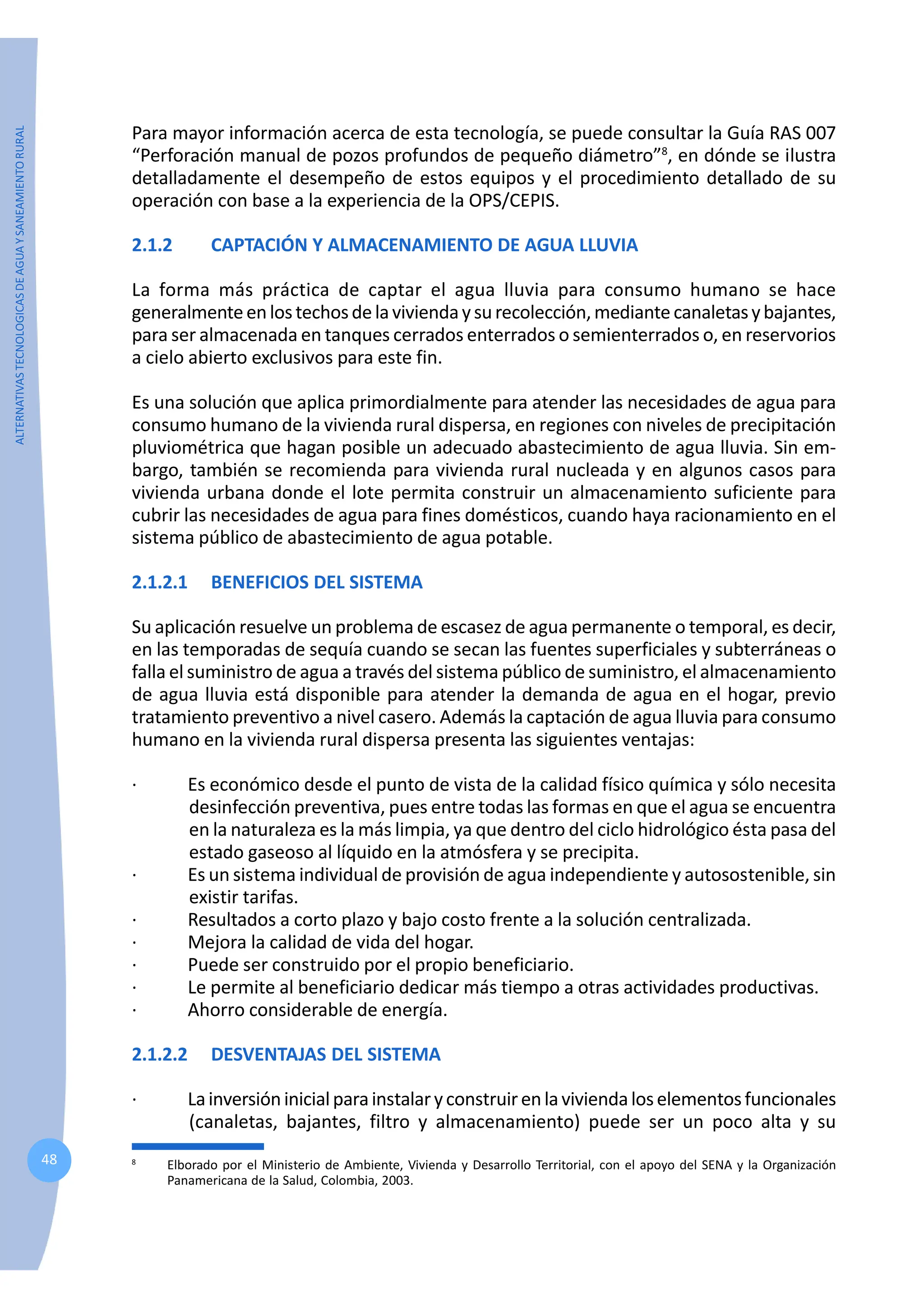 ALTERNATIVAS
TECNOLOGICAS
DE
AGUA
Y
SANEAMIENTO
RURAL
48
Para mayor información acerca de esta tecnología, se puede consultar la Guía RAS 007
“Perforación manual de pozos profundos de pequeño diámetro”8
, en dónde se ilustra
detalladamente el desempeño de estos equipos y el procedimiento detallado de su
operación con base a la experiencia de la OPS/CEPIS.
2.1.2 CAPTACIÓN Y ALMACENAMIENTO DE AGUA LLUVIA
La forma más práctica de captar el agua lluvia para consumo humano se hace
generalmenteenlostechosdelaviviendaysurecolección,mediante canaletasybajantes,
para ser almacenada en tanques cerrados enterrados o semienterrados o, en reservorios
a cielo abierto exclusivos para este fin.
Es una solución que aplica primordialmente para atender las necesidades de agua para
consumo humano de la vivienda rural dispersa, en regiones con niveles de precipitación
pluviométrica que hagan posible un adecuado abastecimiento de agua lluvia. Sin em-
bargo, también se recomienda para vivienda rural nucleada y en algunos casos para
vivienda urbana donde el lote permita construir un almacenamiento suficiente para
cubrir las necesidades de agua para fines domésticos, cuando haya racionamiento en el
sistema público de abastecimiento de agua potable.
2.1.2.1 BENEFICIOS DEL SISTEMA
Su aplicación resuelve un problema de escasez de agua permanente o temporal, es decir,
en las temporadas de sequía cuando se secan las fuentes superficiales y subterráneas o
falla el suministro de agua a través del sistema público de suministro, el almacenamiento
de agua lluvia está disponible para atender la demanda de agua en el hogar, previo
tratamiento preventivo a nivel casero. Además la captación de agua lluvia para consumo
humano en la vivienda rural dispersa presenta las siguientes ventajas:
· Es económico desde el punto de vista de la calidad físico química y sólo necesita
desinfección preventiva, pues entre todas las formas en que el agua se encuentra
en la naturaleza es la más limpia, ya que dentro del ciclo hidrológico ésta pasa del
estado gaseoso al líquido en la atmósfera y se precipita.
· Es un sistema individual de provisión de agua independiente y autosostenible, sin
existir tarifas.
· Resultados a corto plazo y bajo costo frente a la solución centralizada.
· Mejora la calidad de vida del hogar.
· Puede ser construido por el propio beneficiario.
· Le permite al beneficiario dedicar más tiempo a otras actividades productivas.
· Ahorro considerable de energía.
2.1.2.2 DESVENTAJAS DEL SISTEMA
· Lainversióninicialparainstalaryconstruirenlaviviendaloselementosfuncionales
(canaletas, bajantes, filtro y almacenamiento) puede ser un poco alta y su
8
Elborado por el Ministerio de Ambiente, Vivienda y Desarrollo Territorial, con el apoyo del SENA y la Organización
Panamericana de la Salud, Colombia, 2003.
 