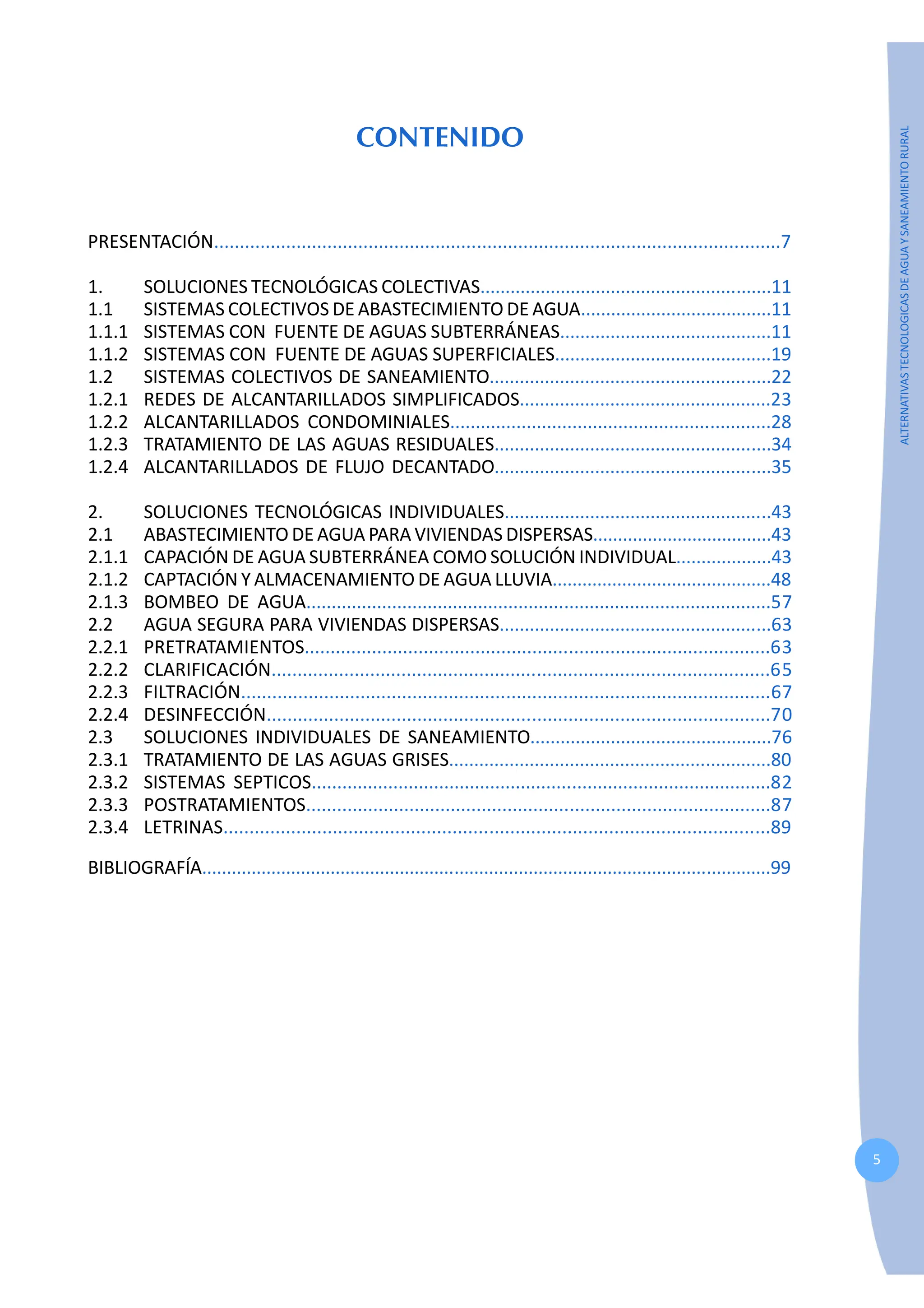 5
ALTERNATIVAS
TECNOLOGICAS
DE
AGUA
Y
SANEAMIENTO
RURAL
CONTENIDO
PRESENTACIÓN..............................................................................................................7
1. SOLUCIONES TECNOLÓGICAS COLECTIVAS..........................................................11
1.1 SISTEMAS COLECTIVOS DE ABASTECIMIENTO DE AGUA......................................11
1.1.1 SISTEMAS CON FUENTE DE AGUAS SUBTERRÁNEAS..........................................11
1.1.2 SISTEMAS CON FUENTE DE AGUAS SUPERFICIALES...........................................19
1.2 SISTEMAS COLECTIVOS DE SANEAMIENTO........................................................22
1.2.1 REDES DE ALCANTARILLADOS SIMPLIFICADOS..................................................23
1.2.2 ALCANTARILLADOS CONDOMINIALES...............................................................28
1.2.3 TRATAMIENTO DE LAS AGUAS RESIDUALES.......................................................34
1.2.4 ALCANTARILLADOS DE FLUJO DECANTADO.......................................................35
2. SOLUCIONES TECNOLÓGICAS INDIVIDUALES.....................................................43
2.1 ABASTECIMIENTO DE AGUA PARA VIVIENDAS DISPERSAS....................................43
2.1.1 CAPACIÓN DE AGUA SUBTERRÁNEA COMO SOLUCIÓN INDIVIDUAL...................43
2.1.2 CAPTACIÓN Y ALMACENAMIENTO DE AGUA LLUVIA............................................48
2.1.3 BOMBEO DE AGUA............................................................................................57
2.2 AGUA SEGURA PARA VIVIENDAS DISPERSAS......................................................63
2.2.1 PRETRATAMIENTOS..........................................................................................63
2.2.2 CLARIFICACIÓN................................................................................................65
2.2.3 FILTRACIÓN......................................................................................................67
2.2.4 DESINFECCIÓN.................................................................................................70
2.3 SOLUCIONES INDIVIDUALES DE SANEAMIENTO................................................76
2.3.1 TRATAMIENTO DE LAS AGUAS GRISES................................................................80
2.3.2 SISTEMAS SEPTICOS..........................................................................................82
2.3.3 POSTRATAMIENTOS..........................................................................................87
2.3.4 LETRINAS.........................................................................................................89
BIBLIOGRAFÍA...................................................................................................................99
 