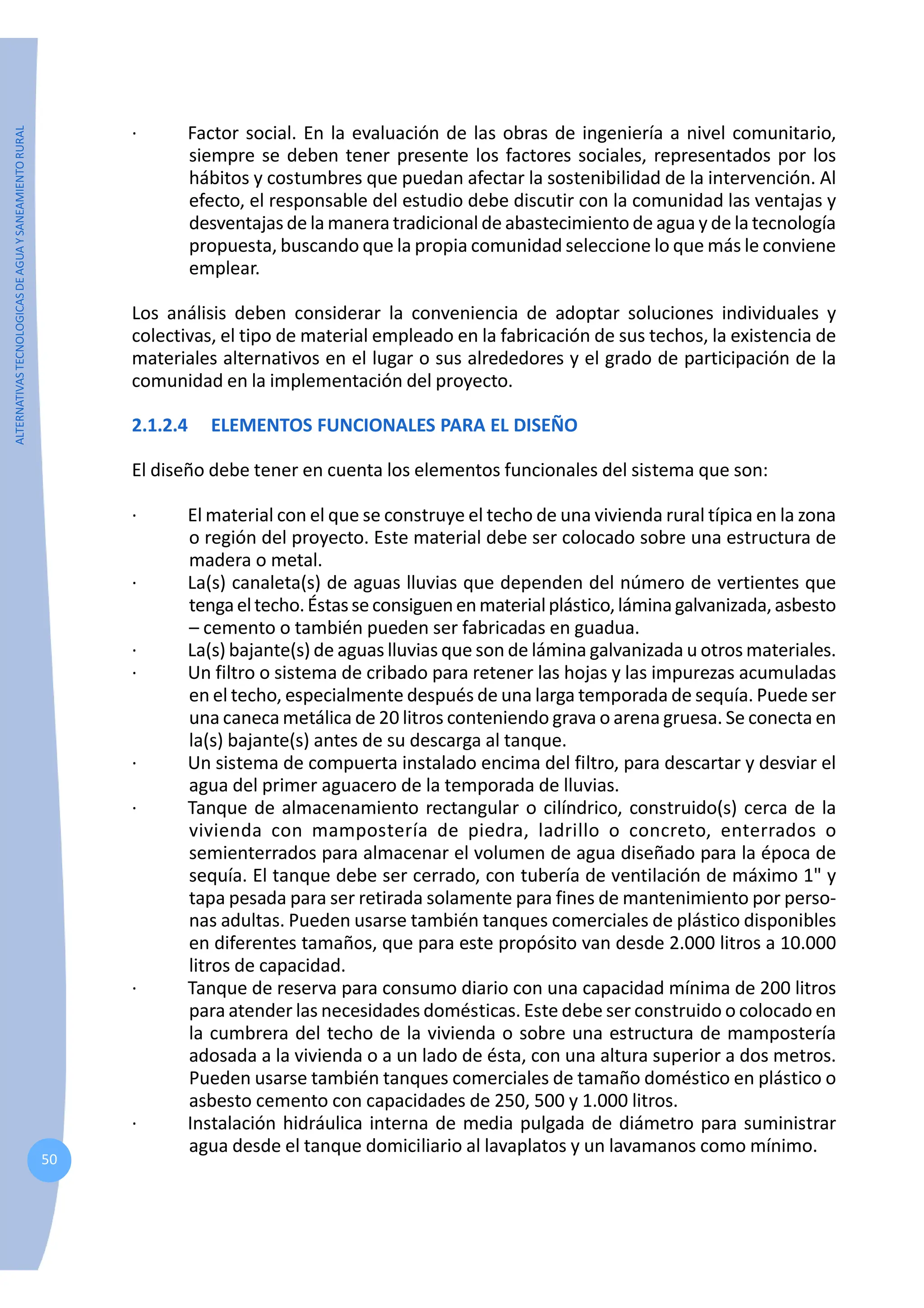 ALTERNATIVAS
TECNOLOGICAS
DE
AGUA
Y
SANEAMIENTO
RURAL
50
· Factor social. En la evaluación de las obras de ingeniería a nivel comunitario,
siempre se deben tener presente los factores sociales, representados por los
hábitos y costumbres que puedan afectar la sostenibilidad de la intervención. Al
efecto, el responsable del estudio debe discutir con la comunidad las ventajas y
desventajas de la manera tradicional de abastecimiento de agua y de la tecnología
propuesta, buscando que la propia comunidad seleccione lo que más le conviene
emplear.
Los análisis deben considerar la conveniencia de adoptar soluciones individuales y
colectivas, el tipo de material empleado en la fabricación de sus techos, la existencia de
materiales alternativos en el lugar o sus alrededores y el grado de participación de la
comunidad en la implementación del proyecto.
2.1.2.4 ELEMENTOS FUNCIONALES PARA EL DISEÑO
El diseño debe tener en cuenta los elementos funcionales del sistema que son:
· El material con el que se construye el techo de una vivienda rural típica en la zona
o región del proyecto. Este material debe ser colocado sobre una estructura de
madera o metal.
· La(s) canaleta(s) de aguas lluvias que dependen del número de vertientes que
tengaeltecho.Éstasseconsiguenenmaterialplástico,láminagalvanizada,asbesto
– cemento o también pueden ser fabricadas en guadua.
· La(s) bajante(s) de aguas lluvias que son de lámina galvanizada u otros materiales.
· Un filtro o sistema de cribado para retener las hojas y las impurezas acumuladas
en el techo, especialmente después de una larga temporada de sequía. Puede ser
una caneca metálica de 20 litros conteniendo grava o arena gruesa. Se conecta en
la(s) bajante(s) antes de su descarga al tanque.
· Un sistema de compuerta instalado encima del filtro, para descartar y desviar el
agua del primer aguacero de la temporada de lluvias.
· Tanque de almacenamiento rectangular o cilíndrico, construido(s) cerca de la
vivienda con mampostería de piedra, ladrillo o concreto, enterrados o
semienterrados para almacenar el volumen de agua diseñado para la época de
sequía. El tanque debe ser cerrado, con tubería de ventilación de máximo 1" y
tapa pesada para ser retirada solamente para fines de mantenimiento por perso-
nas adultas. Pueden usarse también tanques comerciales de plástico disponibles
en diferentes tamaños, que para este propósito van desde 2.000 litros a 10.000
litros de capacidad.
· Tanque de reserva para consumo diario con una capacidad mínima de 200 litros
para atender las necesidades domésticas. Este debe ser construido o colocado en
la cumbrera del techo de la vivienda o sobre una estructura de mampostería
adosada a la vivienda o a un lado de ésta, con una altura superior a dos metros.
Pueden usarse también tanques comerciales de tamaño doméstico en plástico o
asbesto cemento con capacidades de 250, 500 y 1.000 litros.
· Instalación hidráulica interna de media pulgada de diámetro para suministrar
agua desde el tanque domiciliario al lavaplatos y un lavamanos como mínimo.
 
