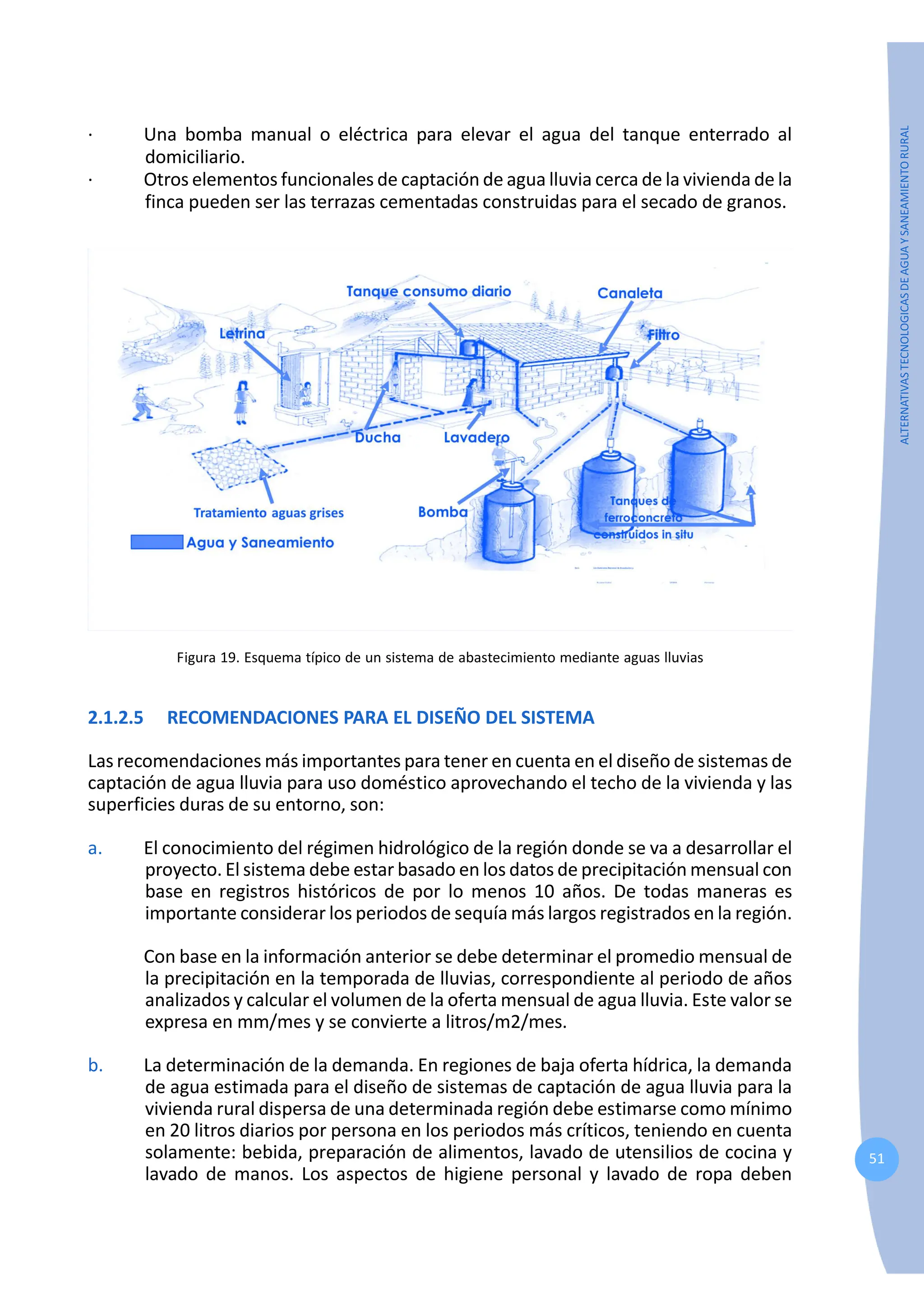 51
ALTERNATIVAS
TECNOLOGICAS
DE
AGUA
Y
SANEAMIENTO
RURAL
· Una bomba manual o eléctrica para elevar el agua del tanque enterrado al
domiciliario.
· Otros elementos funcionales de captación de agua lluvia cerca de la vivienda de la
finca pueden ser las terrazas cementadas construidas para el secado de granos.
Figura 19. Esquema típico de un sistema de abastecimiento mediante aguas lluvias
2.1.2.5 RECOMENDACIONES PARA EL DISEÑO DEL SISTEMA
Las recomendaciones más importantes para tener en cuenta en el diseño de sistemas de
captación de agua lluvia para uso doméstico aprovechando el techo de la vivienda y las
superficies duras de su entorno, son:
a. El conocimiento del régimen hidrológico de la región donde se va a desarrollar el
proyecto. El sistema debe estar basado en los datos de precipitación mensual con
base en registros históricos de por lo menos 10 años. De todas maneras es
importante considerar los periodos de sequía más largos registrados en la región.
Con base en la información anterior se debe determinar el promedio mensual de
la precipitación en la temporada de lluvias, correspondiente al periodo de años
analizados y calcular el volumen de la oferta mensual de agua lluvia. Este valor se
expresa en mm/mes y se convierte a litros/m2/mes.
b. La determinación de la demanda. En regiones de baja oferta hídrica, la demanda
de agua estimada para el diseño de sistemas de captación de agua lluvia para la
vivienda rural dispersa de una determinada región debe estimarse como mínimo
en 20 litros diarios por persona en los periodos más críticos, teniendo en cuenta
solamente: bebida, preparación de alimentos, lavado de utensilios de cocina y
lavado de manos. Los aspectos de higiene personal y lavado de ropa deben
 