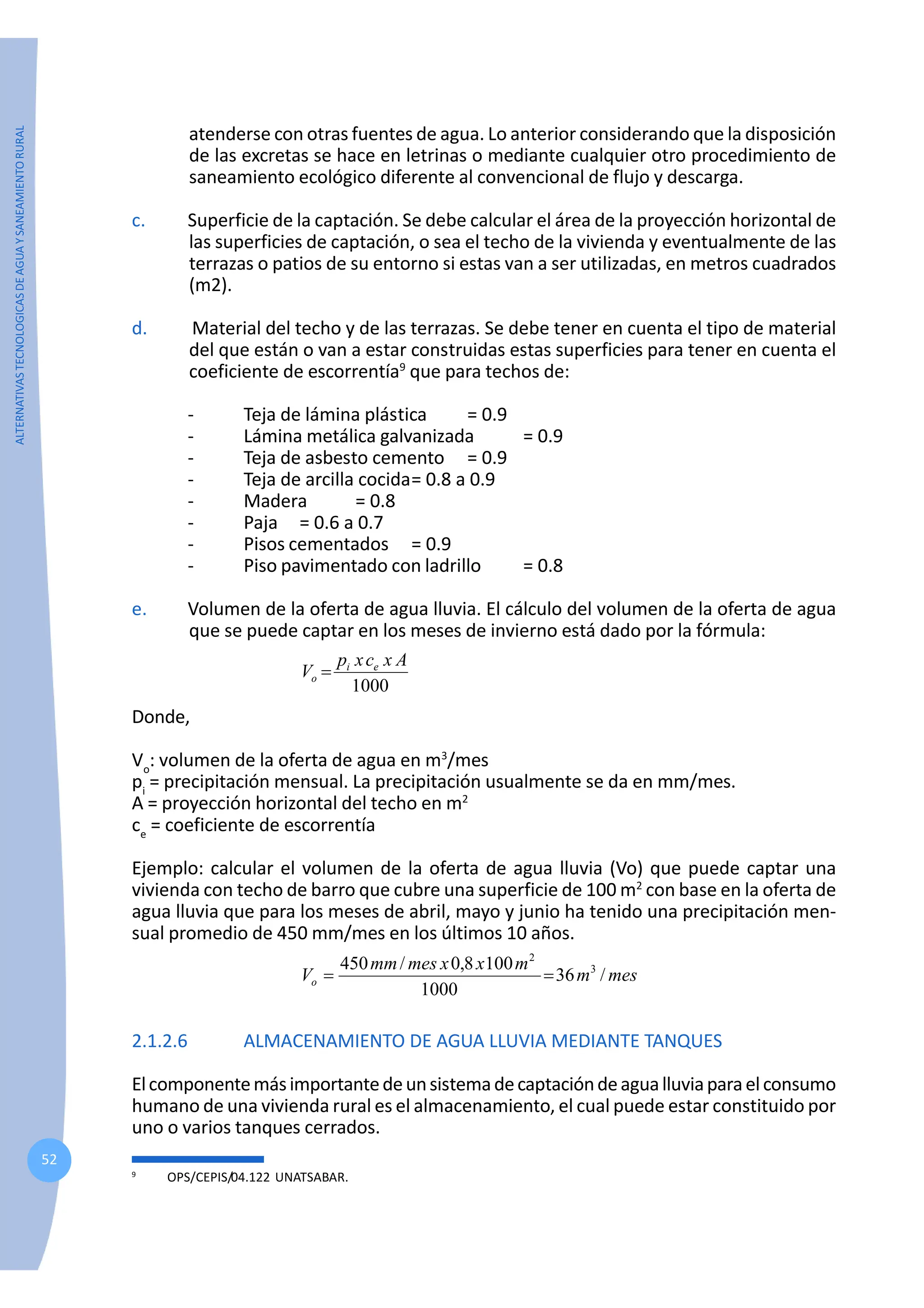 ALTERNATIVAS
TECNOLOGICAS
DE
AGUA
Y
SANEAMIENTO
RURAL
52
atenderse con otras fuentes de agua. Lo anterior considerando que la disposición
de las excretas se hace en letrinas o mediante cualquier otro procedimiento de
saneamiento ecológico diferente al convencional de flujo y descarga.
c. Superficie de la captación. Se debe calcular el área de la proyección horizontal de
las superficies de captación, o sea el techo de la vivienda y eventualmente de las
terrazas o patios de su entorno si estas van a ser utilizadas, en metros cuadrados
(m2).
d. Material del techo y de las terrazas. Se debe tener en cuenta el tipo de material
del que están o van a estar construidas estas superficies para tener en cuenta el
coeficiente de escorrentía9
que para techos de:
- Teja de lámina plástica = 0.9
- Lámina metálica galvanizada = 0.9
- Teja de asbesto cemento = 0.9
- Teja de arcilla cocida= 0.8 a 0.9
- Madera = 0.8
- Paja = 0.6 a 0.7
- Pisos cementados = 0.9
- Piso pavimentado con ladrillo = 0.8
e. Volumen de la oferta de agua lluvia. El cálculo del volumen de la oferta de agua
que se puede captar en los meses de invierno está dado por la fórmula:
1000
A
x
c
x
p
V e
i
o =
Donde,
Vo
: volumen de la oferta de agua en m3
/mes
pi
= precipitación mensual. La precipitación usualmente se da en mm/mes.
A = proyección horizontal del techo en m2
ce
= coeficiente de escorrentía
Ejemplo: calcular el volumen de la oferta de agua lluvia (Vo) que puede captar una
vivienda con techo de barro que cubre una superficie de 100 m2
con base en la oferta de
agua lluvia que para los meses de abril, mayo y junio ha tenido una precipitación men-
sual promedio de 450 mm/mes en los últimos 10 años.
mes
m
m
x
x
mes
mm
Vo /
36
1000
100
8
,
0
/
450 3
2
=
=
2.1.2.6 ALMACENAMIENTO DE AGUA LLUVIA MEDIANTE TANQUES
Elcomponentemásimportantedeunsistemadecaptacióndeagualluviaparaelconsumo
humano de una vivienda rural es el almacenamiento, el cual puede estar constituido por
uno o varios tanques cerrados.
9
OPS/CEPIS/04.122 UNATSABAR.
 