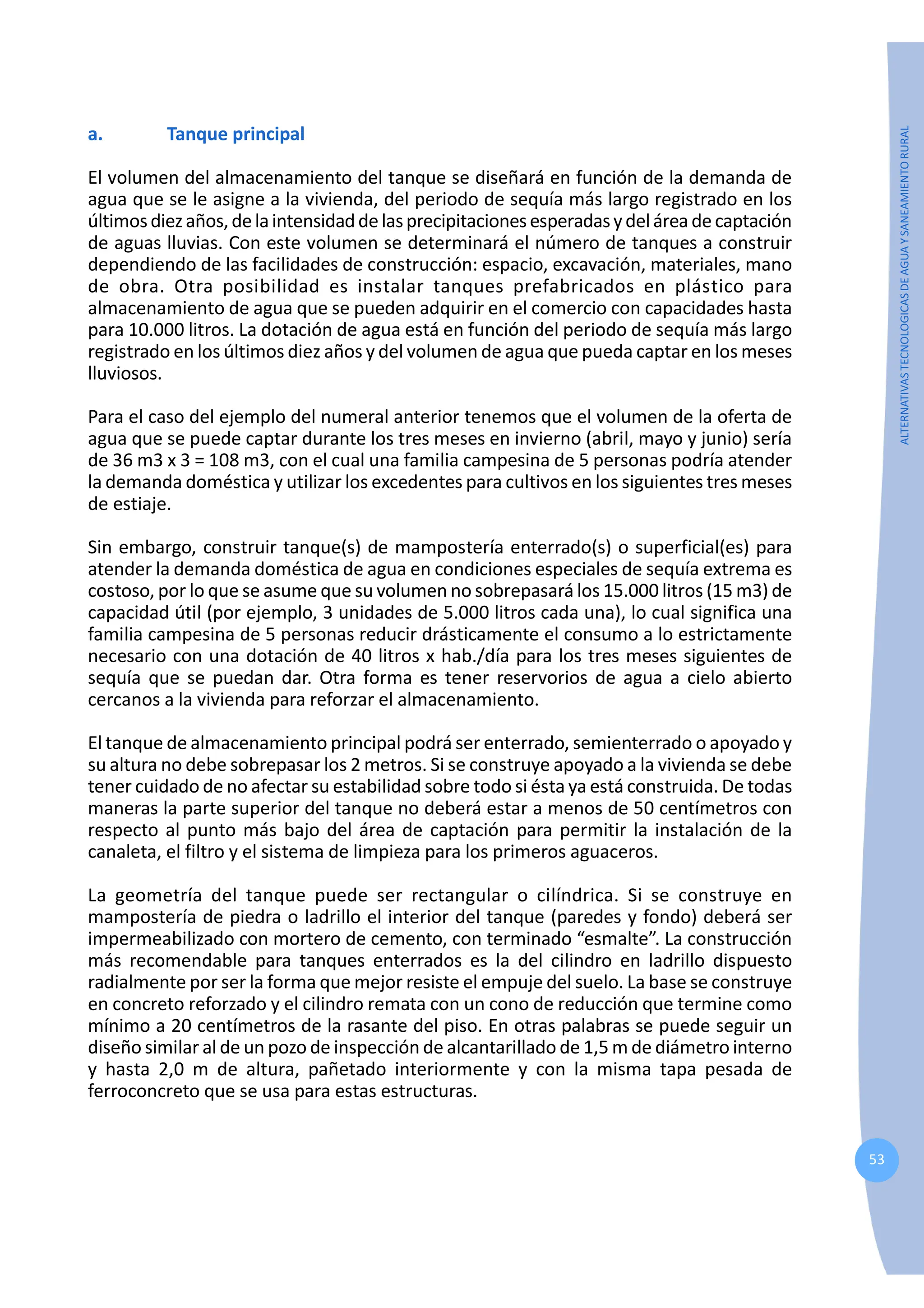 53
ALTERNATIVAS
TECNOLOGICAS
DE
AGUA
Y
SANEAMIENTO
RURAL
a. Tanque principal
El volumen del almacenamiento del tanque se diseñará en función de la demanda de
agua que se le asigne a la vivienda, del periodo de sequía más largo registrado en los
últimosdiezaños,delaintensidaddelasprecipitacionesesperadasydelárea de captación
de aguas lluvias. Con este volumen se determinará el número de tanques a construir
dependiendo de las facilidades de construcción: espacio, excavación, materiales, mano
de obra. Otra posibilidad es instalar tanques prefabricados en plástico para
almacenamiento de agua que se pueden adquirir en el comercio con capacidades hasta
para 10.000 litros. La dotación de agua está en función del periodo de sequía más largo
registrado en los últimos diez años y del volumen de agua que pueda captar en los meses
lluviosos.
Para el caso del ejemplo del numeral anterior tenemos que el volumen de la oferta de
agua que se puede captar durante los tres meses en invierno (abril, mayo y junio) sería
de 36 m3 x 3 = 108 m3, con el cual una familia campesina de 5 personas podría atender
la demanda doméstica y utilizar los excedentes para cultivos en los siguientes tres meses
de estiaje.
Sin embargo, construir tanque(s) de mampostería enterrado(s) o superficial(es) para
atender la demanda doméstica de agua en condiciones especiales de sequía extrema es
costoso, por lo que se asume que su volumen no sobrepasará los 15.000 litros (15 m3) de
capacidad útil (por ejemplo, 3 unidades de 5.000 litros cada una), lo cual significa una
familia campesina de 5 personas reducir drásticamente el consumo a lo estrictamente
necesario con una dotación de 40 litros x hab./día para los tres meses siguientes de
sequía que se puedan dar. Otra forma es tener reservorios de agua a cielo abierto
cercanos a la vivienda para reforzar el almacenamiento.
El tanque de almacenamiento principal podrá ser enterrado, semienterrado o apoyado y
su altura no debe sobrepasar los 2 metros. Si se construye apoyado a la vivienda se debe
tener cuidado de no afectar su estabilidad sobre todo si ésta ya está construida. De todas
maneras la parte superior del tanque no deberá estar a menos de 50 centímetros con
respecto al punto más bajo del área de captación para permitir la instalación de la
canaleta, el filtro y el sistema de limpieza para los primeros aguaceros.
La geometría del tanque puede ser rectangular o cilíndrica. Si se construye en
mampostería de piedra o ladrillo el interior del tanque (paredes y fondo) deberá ser
impermeabilizado con mortero de cemento, con terminado “esmalte”. La construcción
más recomendable para tanques enterrados es la del cilindro en ladrillo dispuesto
radialmente por ser la forma que mejor resiste el empuje del suelo. La base se construye
en concreto reforzado y el cilindro remata con un cono de reducción que termine como
mínimo a 20 centímetros de la rasante del piso. En otras palabras se puede seguir un
diseño similar al de un pozo de inspección de alcantarillado de 1,5 m de diámetro interno
y hasta 2,0 m de altura, pañetado interiormente y con la misma tapa pesada de
ferroconcreto que se usa para estas estructuras.
 