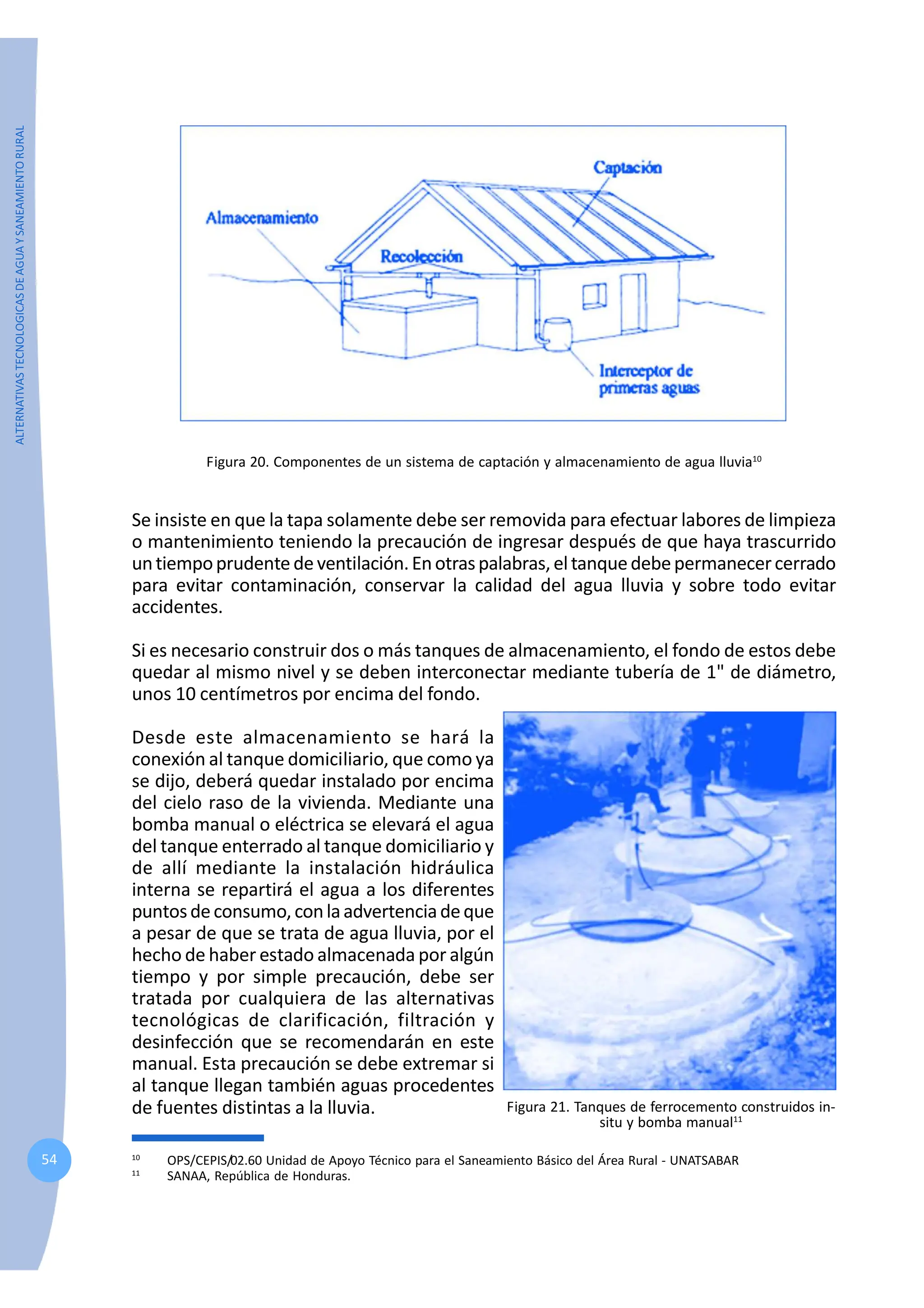 ALTERNATIVAS
TECNOLOGICAS
DE
AGUA
Y
SANEAMIENTO
RURAL
54
Figura 20. Componentes de un sistema de captación y almacenamiento de agua lluvia10
10
OPS/CEPIS/02.60 Unidad de Apoyo Técnico para el Saneamiento Básico del Área Rural - UNATSABAR
11
SANAA, República de Honduras.
Se insiste en que la tapa solamente debe ser removida para efectuar labores de limpieza
o mantenimiento teniendo la precaución de ingresar después de que haya trascurrido
untiempoprudentedeventilación.Enotraspalabras,eltanquedebepermanecercerrado
para evitar contaminación, conservar la calidad del agua lluvia y sobre todo evitar
accidentes.
Si es necesario construir dos o más tanques de almacenamiento, el fondo de estos debe
quedar al mismo nivel y se deben interconectar mediante tubería de 1" de diámetro,
unos 10 centímetros por encima del fondo.
Desde este almacenamiento se hará la
conexión al tanque domiciliario, que como ya
se dijo, deberá quedar instalado por encima
del cielo raso de la vivienda. Mediante una
bomba manual o eléctrica se elevará el agua
del tanque enterrado al tanque domiciliario y
de allí mediante la instalación hidráulica
interna se repartirá el agua a los diferentes
puntosdeconsumo,conlaadvertenciadeque
a pesar de que se trata de agua lluvia, por el
hecho de haber estado almacenada por algún
tiempo y por simple precaución, debe ser
tratada por cualquiera de las alternativas
tecnológicas de clarificación, filtración y
desinfección que se recomendarán en este
manual. Esta precaución se debe extremar si
al tanque llegan también aguas procedentes
de fuentes distintas a la lluvia. Figura 21. Tanques de ferrocemento construidos in-
situ y bomba manual11
 