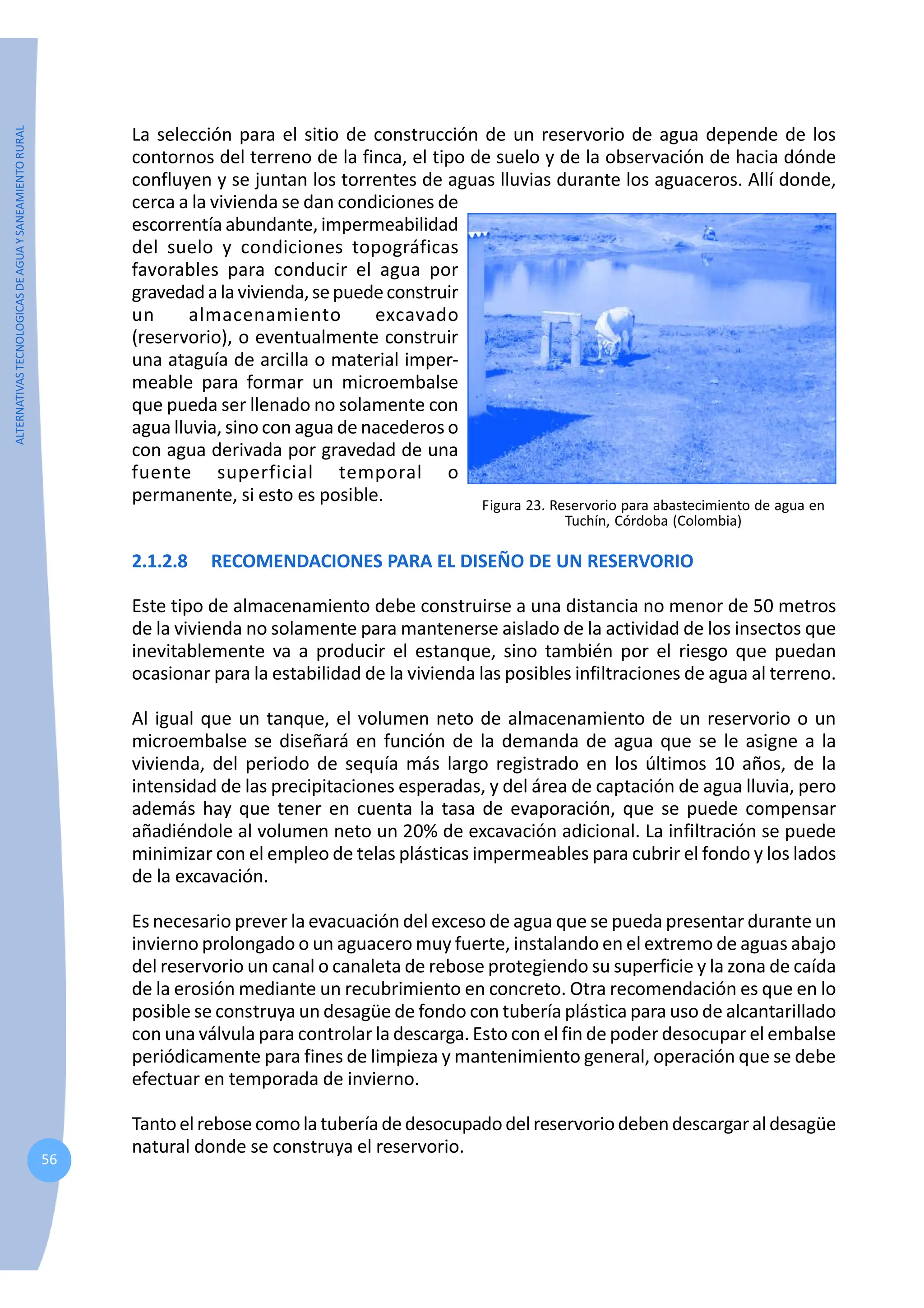 ALTERNATIVAS
TECNOLOGICAS
DE
AGUA
Y
SANEAMIENTO
RURAL
56
La selección para el sitio de construcción de un reservorio de agua depende de los
contornos del terreno de la finca, el tipo de suelo y de la observación de hacia dónde
confluyen y se juntan los torrentes de aguas lluvias durante los aguaceros. Allí donde,
cerca a la vivienda se dan condiciones de
escorrentía abundante, impermeabilidad
del suelo y condiciones topográficas
favorables para conducir el agua por
gravedadalavivienda,sepuedeconstruir
un almacenamiento excavado
(reservorio), o eventualmente construir
una ataguía de arcilla o material imper-
meable para formar un microembalse
que pueda ser llenado no solamente con
agua lluvia, sino con agua de nacederos o
con agua derivada por gravedad de una
fuente superficial temporal o
permanente, si esto es posible.
2.1.2.8 RECOMENDACIONES PARA EL DISEÑO DE UN RESERVORIO
Este tipo de almacenamiento debe construirse a una distancia no menor de 50 metros
de la vivienda no solamente para mantenerse aislado de la actividad de los insectos que
inevitablemente va a producir el estanque, sino también por el riesgo que puedan
ocasionar para la estabilidad de la vivienda las posibles infiltraciones de agua al terreno.
Al igual que un tanque, el volumen neto de almacenamiento de un reservorio o un
microembalse se diseñará en función de la demanda de agua que se le asigne a la
vivienda, del periodo de sequía más largo registrado en los últimos 10 años, de la
intensidad de las precipitaciones esperadas, y del área de captación de agua lluvia, pero
además hay que tener en cuenta la tasa de evaporación, que se puede compensar
añadiéndole al volumen neto un 20% de excavación adicional. La infiltración se puede
minimizar con el empleo de telas plásticas impermeables para cubrir el fondo y los lados
de la excavación.
Es necesario prever la evacuación del exceso de agua que se pueda presentar durante un
invierno prolongado o un aguacero muy fuerte, instalando en el extremo de aguas abajo
del reservorio un canal o canaleta de rebose protegiendo su superficie y la zona de caída
de la erosión mediante un recubrimiento en concreto. Otra recomendación es que en lo
posible se construya un desagüe de fondo con tubería plástica para uso de alcantarillado
con una válvula para controlar la descarga. Esto con el fin de poder desocupar el embalse
periódicamente para fines de limpieza y mantenimiento general, operación que se debe
efectuar en temporada de invierno.
Tantoelrebose comolatuberíadedesocupadodelreservoriodebendescargaraldesagüe
natural donde se construya el reservorio.
Figura 23. Reservorio para abastecimiento de agua en
Tuchín, Córdoba (Colombia)
 