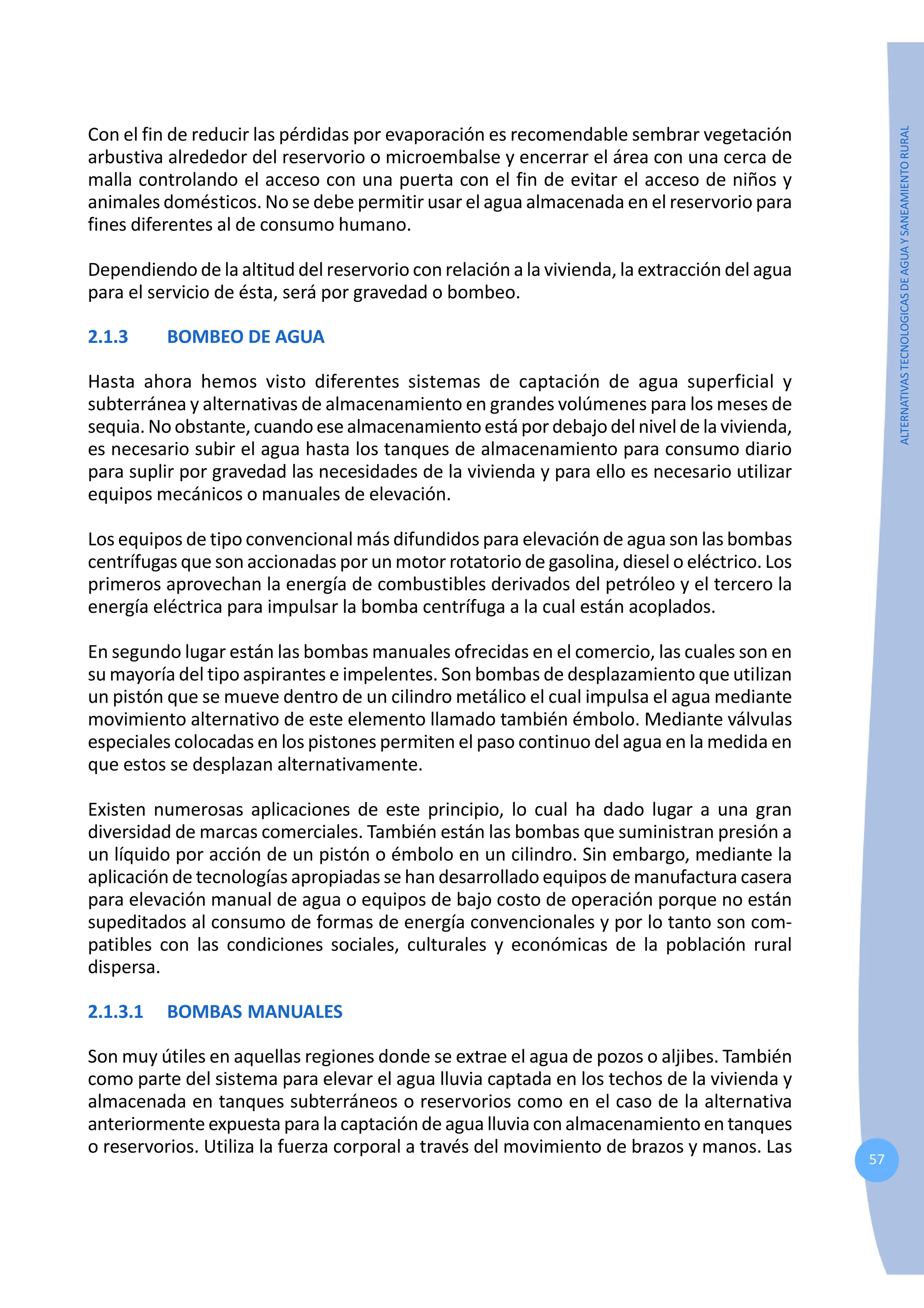 57
ALTERNATIVAS
TECNOLOGICAS
DE
AGUA
Y
SANEAMIENTO
RURAL
Con el fin de reducir las pérdidas por evaporación es recomendable sembrar vegetación
arbustiva alrededor del reservorio o microembalse y encerrar el área con una cerca de
malla controlando el acceso con una puerta con el fin de evitar el acceso de niños y
animales domésticos. No se debe permitir usar el agua almacenada en el reservorio para
fines diferentes al de consumo humano.
Dependiendo de la altitud del reservorio con relación a la vivienda, la extracción del agua
para el servicio de ésta, será por gravedad o bombeo.
2.1.3 BOMBEO DE AGUA
Hasta ahora hemos visto diferentes sistemas de captación de agua superficial y
subterránea y alternativas de almacenamiento en grandes volúmenes para los meses de
sequia.Noobstante, cuando esealmacenamientoestápordebajodelnivelde la vivienda,
es necesario subir el agua hasta los tanques de almacenamiento para consumo diario
para suplir por gravedad las necesidades de la vivienda y para ello es necesario utilizar
equipos mecánicos o manuales de elevación.
Los equipos de tipo convencional más difundidos para elevación de agua son las bombas
centrífugas que son accionadas por un motor rotatorio de gasolina, diesel o eléctrico. Los
primeros aprovechan la energía de combustibles derivados del petróleo y el tercero la
energía eléctrica para impulsar la bomba centrífuga a la cual están acoplados.
En segundo lugar están las bombas manuales ofrecidas en el comercio, las cuales son en
su mayoría del tipo aspirantes e impelentes. Son bombas de desplazamiento que utilizan
un pistón que se mueve dentro de un cilindro metálico el cual impulsa el agua mediante
movimiento alternativo de este elemento llamado también émbolo. Mediante válvulas
especiales colocadas en los pistones permiten el paso continuo del agua en la medida en
que estos se desplazan alternativamente.
Existen numerosas aplicaciones de este principio, lo cual ha dado lugar a una gran
diversidad de marcas comerciales. También están las bombas que suministran presión a
un líquido por acción de un pistón o émbolo en un cilindro. Sin embargo, mediante la
aplicación de tecnologías apropiadas se han desarrollado equipos de manufactura casera
para elevación manual de agua o equipos de bajo costo de operación porque no están
supeditados al consumo de formas de energía convencionales y por lo tanto son com-
patibles con las condiciones sociales, culturales y económicas de la población rural
dispersa.
2.1.3.1 BOMBAS MANUALES
Son muy útiles en aquellas regiones donde se extrae el agua de pozos o aljibes. También
como parte del sistema para elevar el agua lluvia captada en los techos de la vivienda y
almacenada en tanques subterráneos o reservorios como en el caso de la alternativa
anteriormente expuesta para la captación de agua lluvia con almacenamiento en tanques
o reservorios. Utiliza la fuerza corporal a través del movimiento de brazos y manos. Las
 