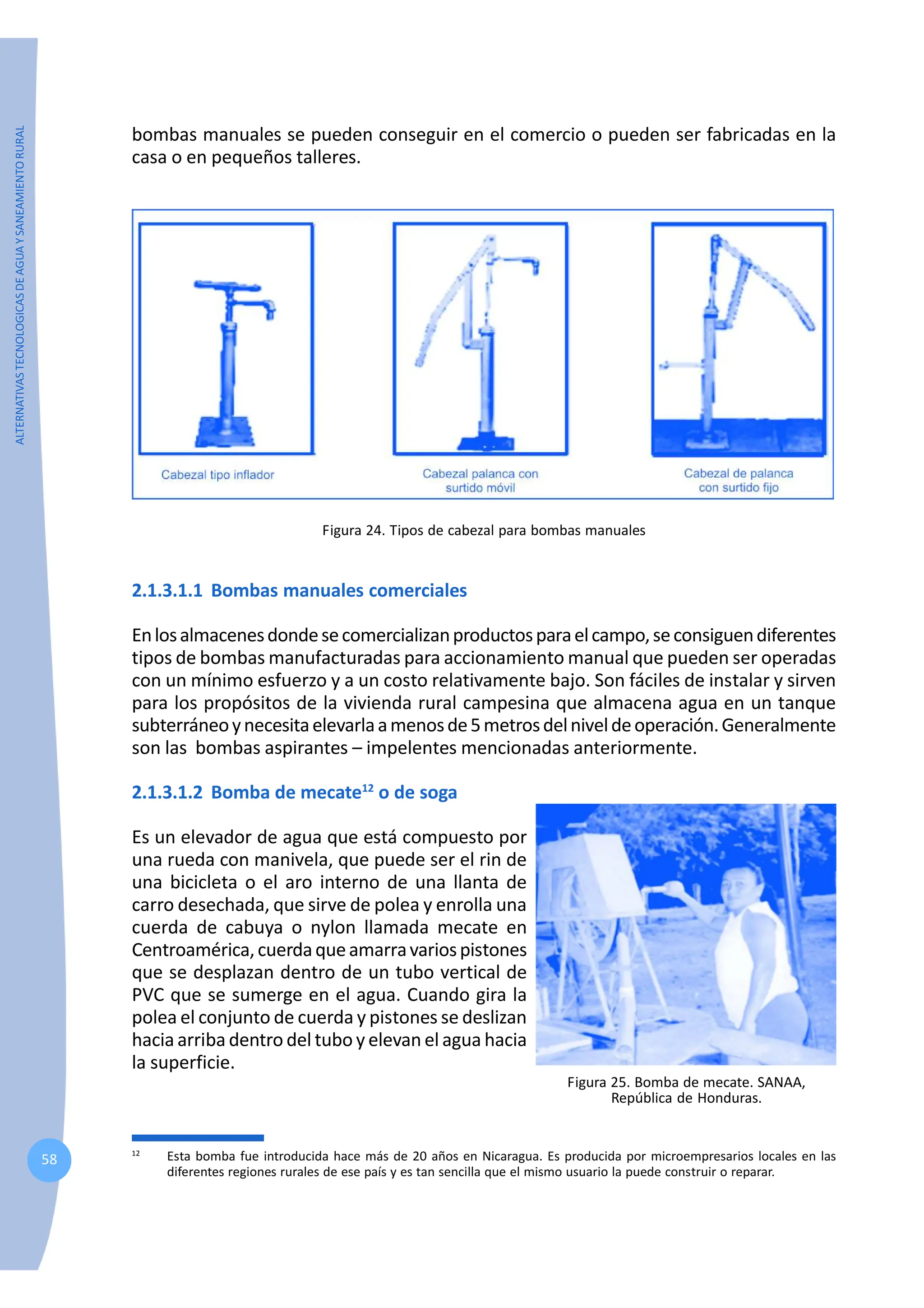 ALTERNATIVAS
TECNOLOGICAS
DE
AGUA
Y
SANEAMIENTO
RURAL
58
bombas manuales se pueden conseguir en el comercio o pueden ser fabricadas en la
casa o en pequeños talleres.
Figura 24. Tipos de cabezal para bombas manuales
2.1.3.1.1 Bombas manuales comerciales
Enlosalmacenesdondesecomercializanproductosparaelcampo,seconsiguendiferentes
tipos de bombas manufacturadas para accionamiento manual que pueden ser operadas
con un mínimo esfuerzo y a un costo relativamente bajo. Son fáciles de instalar y sirven
para los propósitos de la vivienda rural campesina que almacena agua en un tanque
subterráneoynecesitaelevarlaamenosde5metrosdelniveldeoperación.Generalmente
son las bombas aspirantes – impelentes mencionadas anteriormente.
2.1.3.1.2 Bomba de mecate12
o de soga
Es un elevador de agua que está compuesto por
una rueda con manivela, que puede ser el rin de
una bicicleta o el aro interno de una llanta de
carro desechada, que sirve de polea y enrolla una
cuerda de cabuya o nylon llamada mecate en
Centroamérica,cuerdaqueamarravariospistones
que se desplazan dentro de un tubo vertical de
PVC que se sumerge en el agua. Cuando gira la
polea el conjunto de cuerda y pistones se deslizan
hacia arriba dentro del tubo y elevan el agua hacia
la superficie.
12
Esta bomba fue introducida hace más de 20 años en Nicaragua. Es producida por microempresarios locales en las
diferentes regiones rurales de ese país y es tan sencilla que el mismo usuario la puede construir o reparar.
Figura 25. Bomba de mecate. SANAA,
República de Honduras.
 