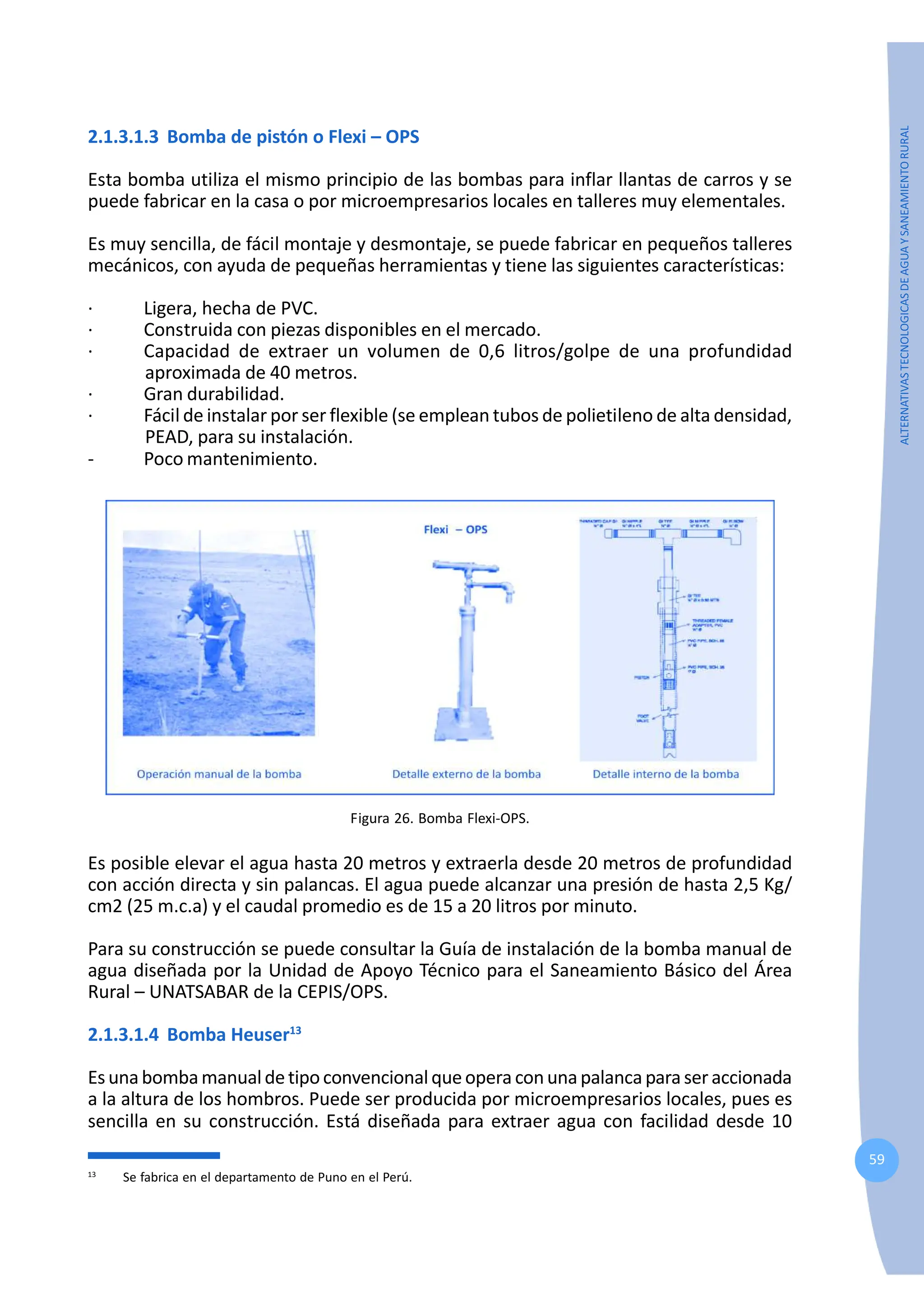 59
ALTERNATIVAS
TECNOLOGICAS
DE
AGUA
Y
SANEAMIENTO
RURAL
2.1.3.1.3 Bomba de pistón o Flexi – OPS
Esta bomba utiliza el mismo principio de las bombas para inflar llantas de carros y se
puede fabricar en la casa o por microempresarios locales en talleres muy elementales.
Es muy sencilla, de fácil montaje y desmontaje, se puede fabricar en pequeños talleres
mecánicos, con ayuda de pequeñas herramientas y tiene las siguientes características:
· Ligera, hecha de PVC.
· Construida con piezas disponibles en el mercado.
· Capacidad de extraer un volumen de 0,6 litros/golpe de una profundidad
aproximada de 40 metros.
· Gran durabilidad.
· Fácil de instalar por ser flexible (se emplean tubos de polietileno de alta densidad,
PEAD, para su instalación.
- Poco mantenimiento.
Figura 26. Bomba Flexi-OPS.
Es posible elevar el agua hasta 20 metros y extraerla desde 20 metros de profundidad
con acción directa y sin palancas. El agua puede alcanzar una presión de hasta 2,5 Kg/
cm2 (25 m.c.a) y el caudal promedio es de 15 a 20 litros por minuto.
Para su construcción se puede consultar la Guía de instalación de la bomba manual de
agua diseñada por la Unidad de Apoyo Técnico para el Saneamiento Básico del Área
Rural – UNATSABAR de la CEPIS/OPS.
2.1.3.1.4 Bomba Heuser13
Esunabombamanualdetipoconvencionalqueopera conunapalancaparaseraccionada
a la altura de los hombros. Puede ser producida por microempresarios locales, pues es
sencilla en su construcción. Está diseñada para extraer agua con facilidad desde 10
13
Se fabrica en el departamento de Puno en el Perú.
 