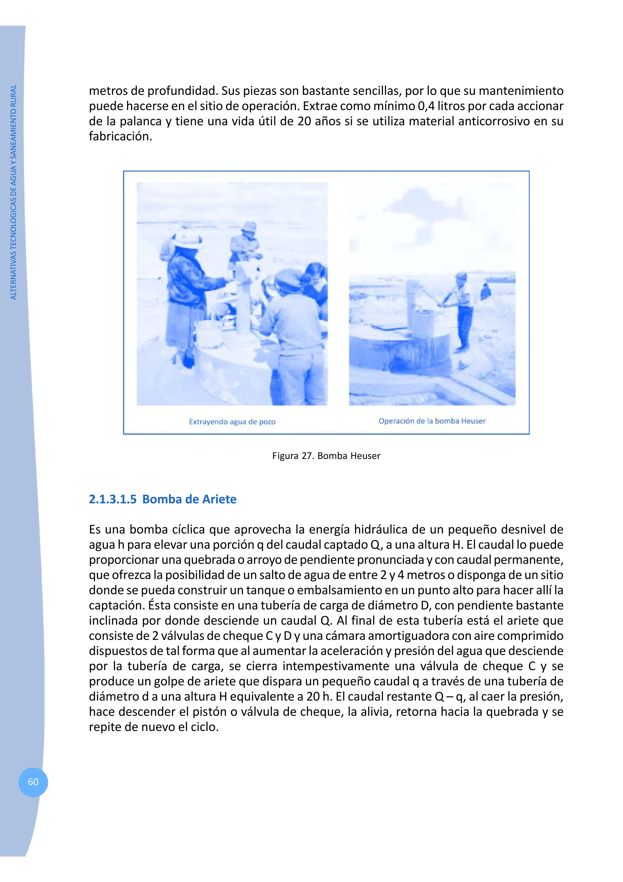 ALTERNATIVAS
TECNOLOGICAS
DE
AGUA
Y
SANEAMIENTO
RURAL
60
metros de profundidad. Sus piezas son bastante sencillas, por lo que su mantenimiento
puede hacerse en el sitio de operación. Extrae como mínimo 0,4 litros por cada accionar
de la palanca y tiene una vida útil de 20 años si se utiliza material anticorrosivo en su
fabricación.
Figura 27. Bomba Heuser
2.1.3.1.5 Bomba de Ariete
Es una bomba cíclica que aprovecha la energía hidráulica de un pequeño desnivel de
agua h para elevar una porción q del caudal captado Q, a una altura H. El caudal lo puede
proporcionarunaquebradaoarroyodependientepronunciadayconcaudalpermanente,
que ofrezca la posibilidad de un salto de agua de entre 2 y 4 metros o disponga de un sitio
donde se pueda construir un tanque o embalsamiento en un punto alto para hacer allí la
captación. Ésta consiste en una tubería de carga de diámetro D, con pendiente bastante
inclinada por donde desciende un caudal Q. Al final de esta tubería está el ariete que
consiste de 2 válvulas de cheque C y D y una cámara amortiguadora con aire comprimido
dispuestos de tal forma que al aumentar la aceleración y presión del agua que desciende
por la tubería de carga, se cierra intempestivamente una válvula de cheque C y se
produce un golpe de ariete que dispara un pequeño caudal q a través de una tubería de
diámetro d a una altura H equivalente a 20 h. El caudal restante Q – q, al caer la presión,
hace descender el pistón o válvula de cheque, la alivia, retorna hacia la quebrada y se
repite de nuevo el ciclo.
 