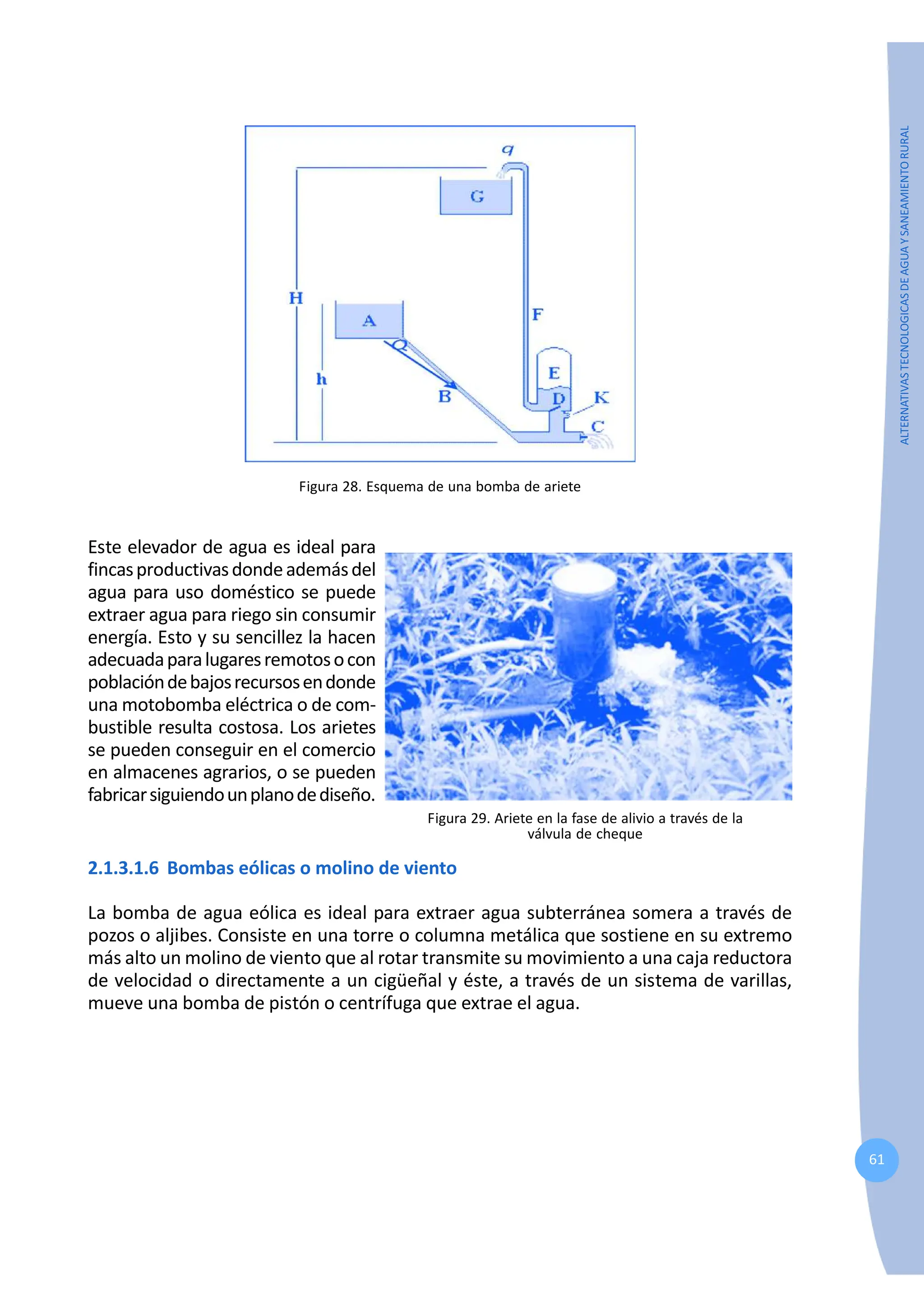 61
ALTERNATIVAS
TECNOLOGICAS
DE
AGUA
Y
SANEAMIENTO
RURAL
Figura 28. Esquema de una bomba de ariete
Este elevador de agua es ideal para
fincasproductivasdondeademásdel
agua para uso doméstico se puede
extraer agua para riego sin consumir
energía. Esto y su sencillez la hacen
adecuadaparalugaresremotosocon
poblacióndebajosrecursosendonde
una motobomba eléctrica o de com-
bustible resulta costosa. Los arietes
se pueden conseguir en el comercio
en almacenes agrarios, o se pueden
fabricarsiguiendounplanodediseño.
Figura 29. Ariete en la fase de alivio a través de la
válvula de cheque
2.1.3.1.6 Bombas eólicas o molino de viento
La bomba de agua eólica es ideal para extraer agua subterránea somera a través de
pozos o aljibes. Consiste en una torre o columna metálica que sostiene en su extremo
más alto un molino de viento que al rotar transmite su movimiento a una caja reductora
de velocidad o directamente a un cigüeñal y éste, a través de un sistema de varillas,
mueve una bomba de pistón o centrífuga que extrae el agua.
 