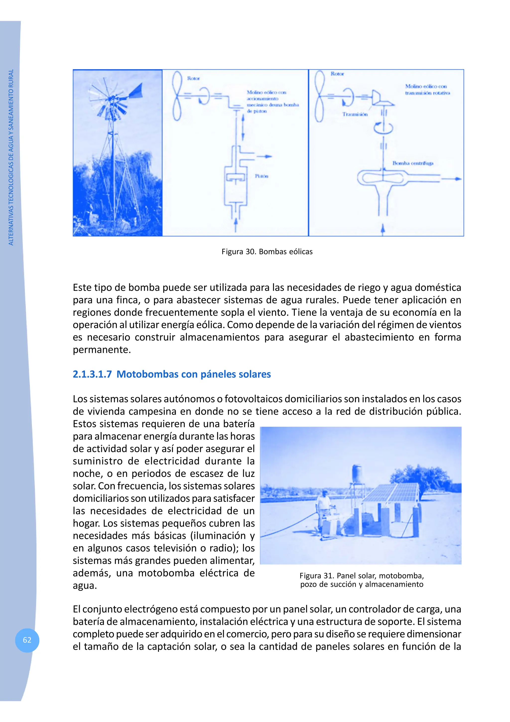 ALTERNATIVAS
TECNOLOGICAS
DE
AGUA
Y
SANEAMIENTO
RURAL
62
Figura 30. Bombas eólicas
Este tipo de bomba puede ser utilizada para las necesidades de riego y agua doméstica
para una finca, o para abastecer sistemas de agua rurales. Puede tener aplicación en
regiones donde frecuentemente sopla el viento. Tiene la ventaja de su economía en la
operación al utilizar energía eólica. Como depende de la variación del régimen de vientos
es necesario construir almacenamientos para asegurar el abastecimiento en forma
permanente.
2.1.3.1.7 Motobombas con páneles solares
Los sistemas solares autónomos o fotovoltaicos domiciliarios son instalados en los casos
de vivienda campesina en donde no se tiene acceso a la red de distribución pública.
Estos sistemas requieren de una batería
para almacenar energía durante las horas
de actividad solar y así poder asegurar el
suministro de electricidad durante la
noche, o en periodos de escasez de luz
solar. Con frecuencia, los sistemas solares
domiciliariossonutilizadosparasatisfacer
las necesidades de electricidad de un
hogar. Los sistemas pequeños cubren las
necesidades más básicas (iluminación y
en algunos casos televisión o radio); los
sistemas más grandes pueden alimentar,
además, una motobomba eléctrica de
agua.
Figura 31. Panel solar, motobomba,
pozo de succión y almacenamiento
El conjunto electrógeno está compuesto por un panel solar, un controlador de carga, una
batería de almacenamiento, instalación eléctrica y una estructura de soporte. El sistema
completopuedeseradquiridoenelcomercio,peroparasudiseñoserequieredimensionar
el tamaño de la captación solar, o sea la cantidad de paneles solares en función de la
 