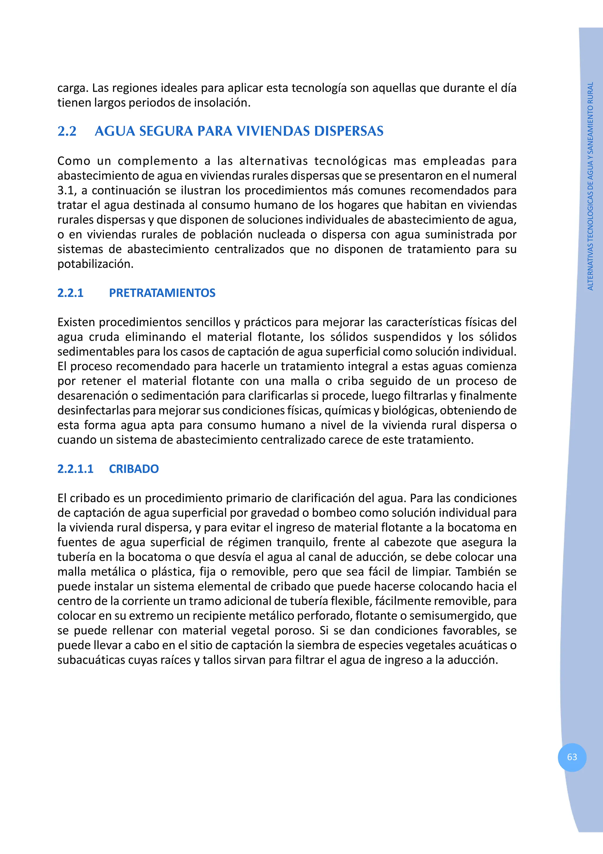 63
ALTERNATIVAS
TECNOLOGICAS
DE
AGUA
Y
SANEAMIENTO
RURAL
carga. Las regiones ideales para aplicar esta tecnología son aquellas que durante el día
tienen largos periodos de insolación.
2.2 AGUA SEGURA PARA VIVIENDAS DISPERSAS
Como un complemento a las alternativas tecnológicas mas empleadas para
abastecimiento de agua en viviendas rurales dispersas que se presentaron en el numeral
3.1, a continuación se ilustran los procedimientos más comunes recomendados para
tratar el agua destinada al consumo humano de los hogares que habitan en viviendas
rurales dispersas y que disponen de soluciones individuales de abastecimiento de agua,
o en viviendas rurales de población nucleada o dispersa con agua suministrada por
sistemas de abastecimiento centralizados que no disponen de tratamiento para su
potabilización.
2.2.1 PRETRATAMIENTOS
Existen procedimientos sencillos y prácticos para mejorar las características físicas del
agua cruda eliminando el material flotante, los sólidos suspendidos y los sólidos
sedimentables para los casos de captación de agua superficial como solución individual.
El proceso recomendado para hacerle un tratamiento integral a estas aguas comienza
por retener el material flotante con una malla o criba seguido de un proceso de
desarenación o sedimentación para clarificarlas si procede, luego filtrarlas y finalmente
desinfectarlas para mejorar sus condiciones físicas, químicas y biológicas, obteniendo de
esta forma agua apta para consumo humano a nivel de la vivienda rural dispersa o
cuando un sistema de abastecimiento centralizado carece de este tratamiento.
2.2.1.1 CRIBADO
El cribado es un procedimiento primario de clarificación del agua. Para las condiciones
de captación de agua superficial por gravedad o bombeo como solución individual para
la vivienda rural dispersa, y para evitar el ingreso de material flotante a la bocatoma en
fuentes de agua superficial de régimen tranquilo, frente al cabezote que asegura la
tubería en la bocatoma o que desvía el agua al canal de aducción, se debe colocar una
malla metálica o plástica, fija o removible, pero que sea fácil de limpiar. También se
puede instalar un sistema elemental de cribado que puede hacerse colocando hacia el
centro de la corriente un tramo adicional de tubería flexible, fácilmente removible, para
colocar en su extremo un recipiente metálico perforado, flotante o semisumergido, que
se puede rellenar con material vegetal poroso. Si se dan condiciones favorables, se
puede llevar a cabo en el sitio de captación la siembra de especies vegetales acuáticas o
subacuáticas cuyas raíces y tallos sirvan para filtrar el agua de ingreso a la aducción.
 
