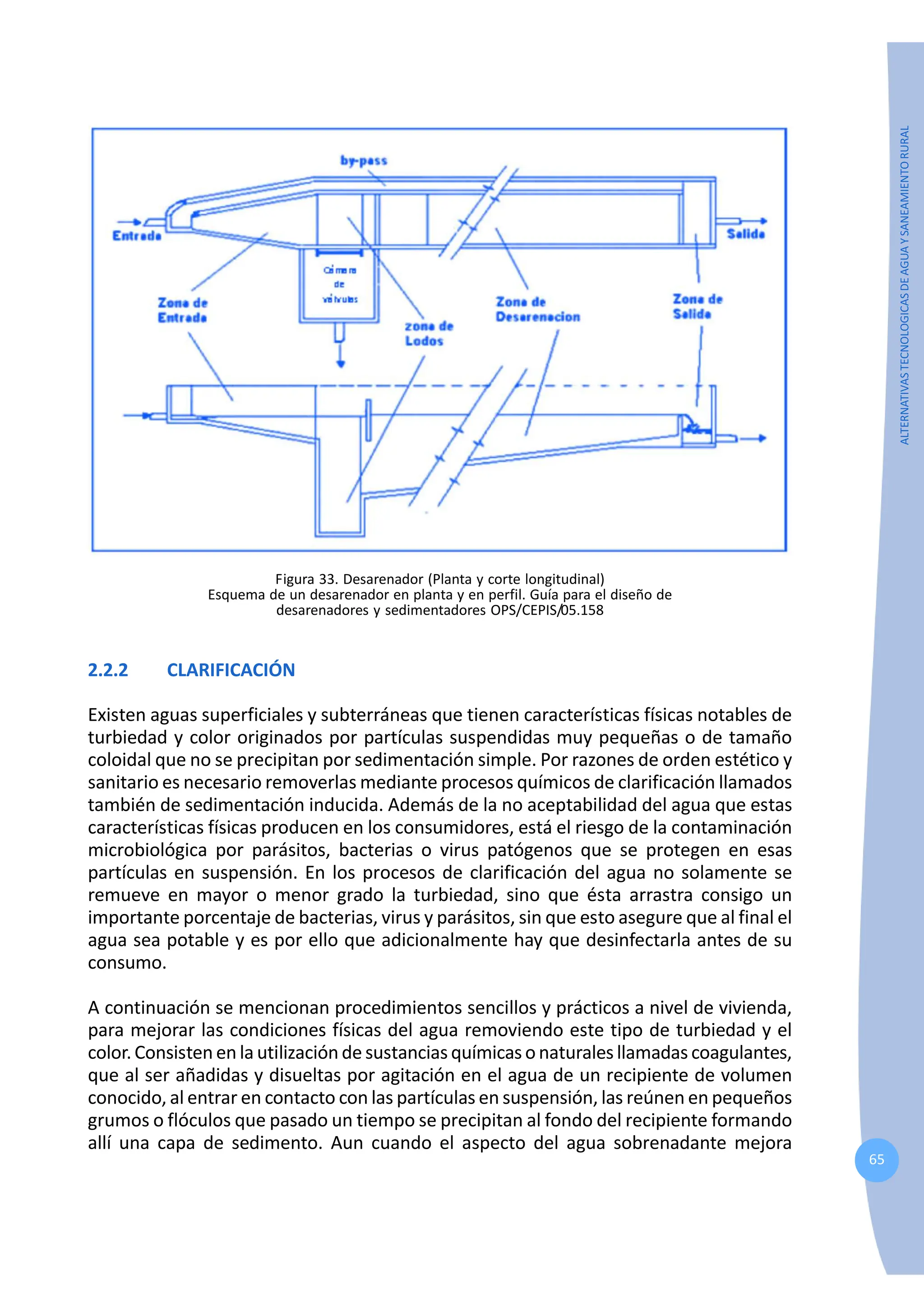 65
ALTERNATIVAS
TECNOLOGICAS
DE
AGUA
Y
SANEAMIENTO
RURAL
Figura 33. Desarenador (Planta y corte longitudinal)
Esquema de un desarenador en planta y en perfil. Guía para el diseño de
desarenadores y sedimentadores OPS/CEPIS/05.158
2.2.2 CLARIFICACIÓN
Existen aguas superficiales y subterráneas que tienen características físicas notables de
turbiedad y color originados por partículas suspendidas muy pequeñas o de tamaño
coloidal que no se precipitan por sedimentación simple. Por razones de orden estético y
sanitario es necesario removerlas mediante procesos químicos de clarificación llamados
también de sedimentación inducida. Además de la no aceptabilidad del agua que estas
características físicas producen en los consumidores, está el riesgo de la contaminación
microbiológica por parásitos, bacterias o virus patógenos que se protegen en esas
partículas en suspensión. En los procesos de clarificación del agua no solamente se
remueve en mayor o menor grado la turbiedad, sino que ésta arrastra consigo un
importante porcentaje de bacterias, virus y parásitos, sin que esto asegure que al final el
agua sea potable y es por ello que adicionalmente hay que desinfectarla antes de su
consumo.
A continuación se mencionan procedimientos sencillos y prácticos a nivel de vivienda,
para mejorar las condiciones físicas del agua removiendo este tipo de turbiedad y el
color. Consisten en la utilización de sustancias químicas o naturales llamadas coagulantes,
que al ser añadidas y disueltas por agitación en el agua de un recipiente de volumen
conocido, al entrar en contacto con las partículas en suspensión, las reúnen en pequeños
grumos o flóculos que pasado un tiempo se precipitan al fondo del recipiente formando
allí una capa de sedimento. Aun cuando el aspecto del agua sobrenadante mejora
 