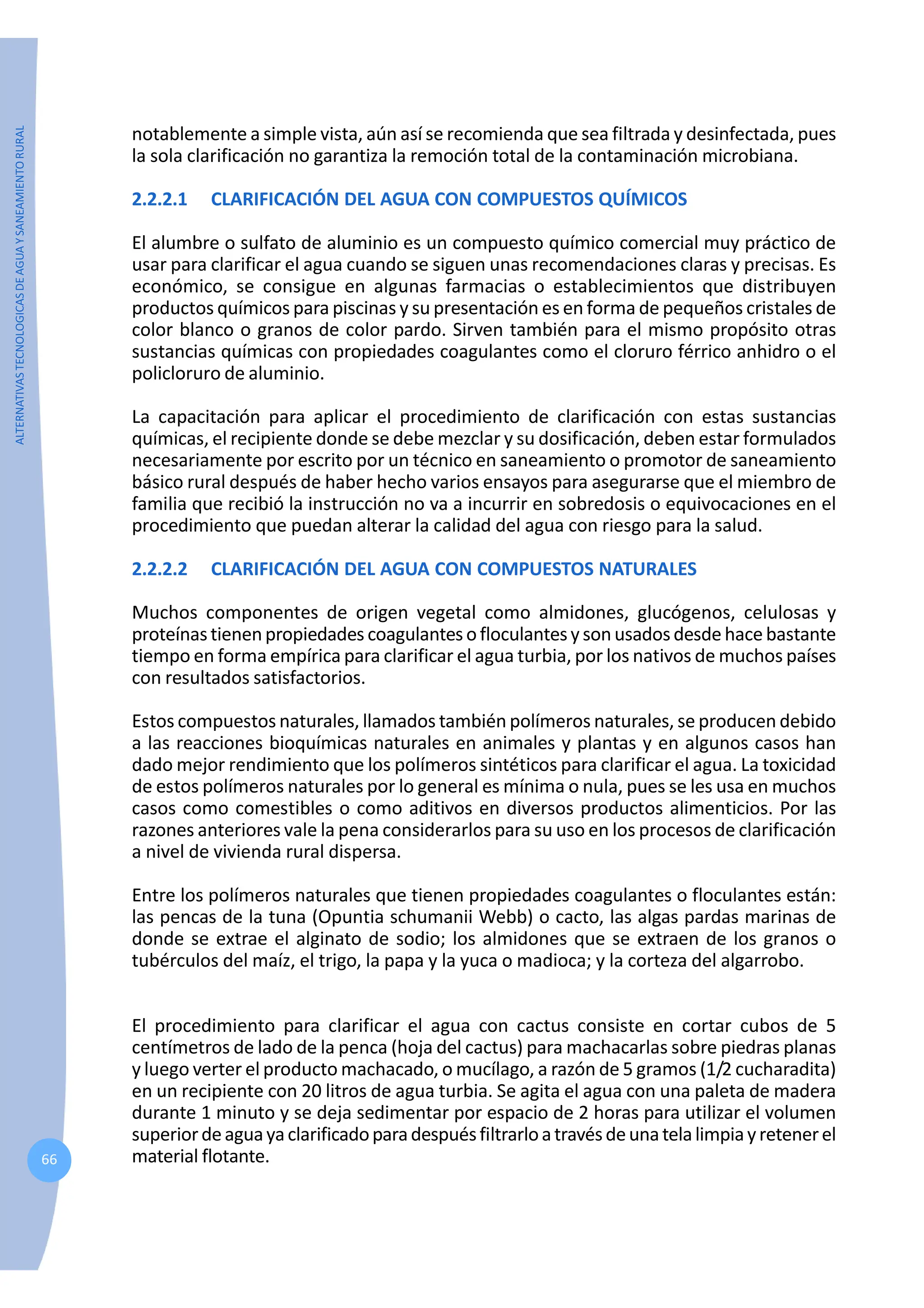 ALTERNATIVAS
TECNOLOGICAS
DE
AGUA
Y
SANEAMIENTO
RURAL
66
notablemente a simple vista, aún así se recomienda que sea filtrada y desinfectada, pues
la sola clarificación no garantiza la remoción total de la contaminación microbiana.
2.2.2.1 CLARIFICACIÓN DEL AGUA CON COMPUESTOS QUÍMICOS
El alumbre o sulfato de aluminio es un compuesto químico comercial muy práctico de
usar para clarificar el agua cuando se siguen unas recomendaciones claras y precisas. Es
económico, se consigue en algunas farmacias o establecimientos que distribuyen
productos químicos para piscinas y su presentación es en forma de pequeños cristales de
color blanco o granos de color pardo. Sirven también para el mismo propósito otras
sustancias químicas con propiedades coagulantes como el cloruro férrico anhidro o el
policloruro de aluminio.
La capacitación para aplicar el procedimiento de clarificación con estas sustancias
químicas, el recipiente donde se debe mezclar y su dosificación, deben estar formulados
necesariamente por escrito por un técnico en saneamiento o promotor de saneamiento
básico rural después de haber hecho varios ensayos para asegurarse que el miembro de
familia que recibió la instrucción no va a incurrir en sobredosis o equivocaciones en el
procedimiento que puedan alterar la calidad del agua con riesgo para la salud.
2.2.2.2 CLARIFICACIÓN DEL AGUA CON COMPUESTOS NATURALES
Muchos componentes de origen vegetal como almidones, glucógenos, celulosas y
proteínastienenpropiedades coagulantesofloculantesysonusadosdesde hace bastante
tiempo en forma empírica para clarificar el agua turbia, por los nativos de muchos países
con resultados satisfactorios.
Estos compuestos naturales, llamados también polímeros naturales, se producen debido
a las reacciones bioquímicas naturales en animales y plantas y en algunos casos han
dado mejor rendimiento que los polímeros sintéticos para clarificar el agua. La toxicidad
de estos polímeros naturales por lo general es mínima o nula, pues se les usa en muchos
casos como comestibles o como aditivos en diversos productos alimenticios. Por las
razones anteriores vale la pena considerarlos para su uso en los procesos de clarificación
a nivel de vivienda rural dispersa.
Entre los polímeros naturales que tienen propiedades coagulantes o floculantes están:
las pencas de la tuna (Opuntia schumanii Webb) o cacto, las algas pardas marinas de
donde se extrae el alginato de sodio; los almidones que se extraen de los granos o
tubérculos del maíz, el trigo, la papa y la yuca o madioca; y la corteza del algarrobo.
El procedimiento para clarificar el agua con cactus consiste en cortar cubos de 5
centímetros de lado de la penca (hoja del cactus) para machacarlas sobre piedras planas
y luego verter el producto machacado, o mucílago, a razón de 5 gramos (1/2 cucharadita)
en un recipiente con 20 litros de agua turbia. Se agita el agua con una paleta de madera
durante 1 minuto y se deja sedimentar por espacio de 2 horas para utilizar el volumen
superiordeaguayaclarificadoparadespuésfiltrarloatravésdeunatelalimpiayretenerel
material flotante.
 