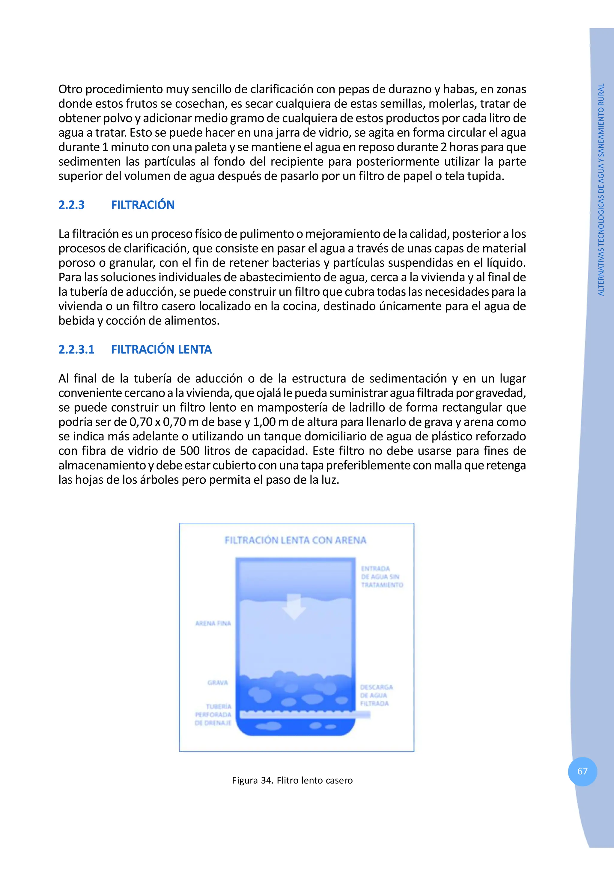 67
ALTERNATIVAS
TECNOLOGICAS
DE
AGUA
Y
SANEAMIENTO
RURAL
Otro procedimiento muy sencillo de clarificación con pepas de durazno y habas, en zonas
donde estos frutos se cosechan, es secar cualquiera de estas semillas, molerlas, tratar de
obtener polvo y adicionar medio gramo de cualquiera de estos productos por cada litro de
agua a tratar. Esto se puede hacer en una jarra de vidrio, se agita en forma circular el agua
durante1minutoconunapaletaysemantieneelaguaenreposodurante2horasparaque
sedimenten las partículas al fondo del recipiente para posteriormente utilizar la parte
superior del volumen de agua después de pasarlo por un filtro de papel o tela tupida.
2.2.3 FILTRACIÓN
Lafiltraciónesunprocesofísicodepulimentoomejoramientodelacalidad,posterioralos
procesos de clarificación, que consiste en pasar el agua a través de unas capas de material
poroso o granular, con el fin de retener bacterias y partículas suspendidas en el líquido.
Para las soluciones individuales de abastecimiento de agua, cerca a la vivienda y al final de
la tubería de aducción, se puede construir unfiltro que cubra todaslas necesidadespara la
vivienda o un filtro casero localizado en la cocina, destinado únicamente para el agua de
bebida y cocción de alimentos.
2.2.3.1 FILTRACIÓN LENTA
Al final de la tubería de aducción o de la estructura de sedimentación y en un lugar
convenientecercanoalavivienda,queojalálepuedasuministraraguafiltradaporgravedad,
se puede construir un filtro lento en mampostería de ladrillo de forma rectangular que
podría ser de 0,70 x 0,70 m de base y 1,00 m de altura para llenarlo de grava y arena como
se indica más adelante o utilizando un tanque domiciliario de agua de plástico reforzado
con fibra de vidrio de 500 litros de capacidad. Este filtro no debe usarse para fines de
almacenamientoydebeestarcubiertoconunatapapreferiblementeconmallaqueretenga
las hojas de los árboles pero permita el paso de la luz.
Figura 34. Flitro lento casero
 