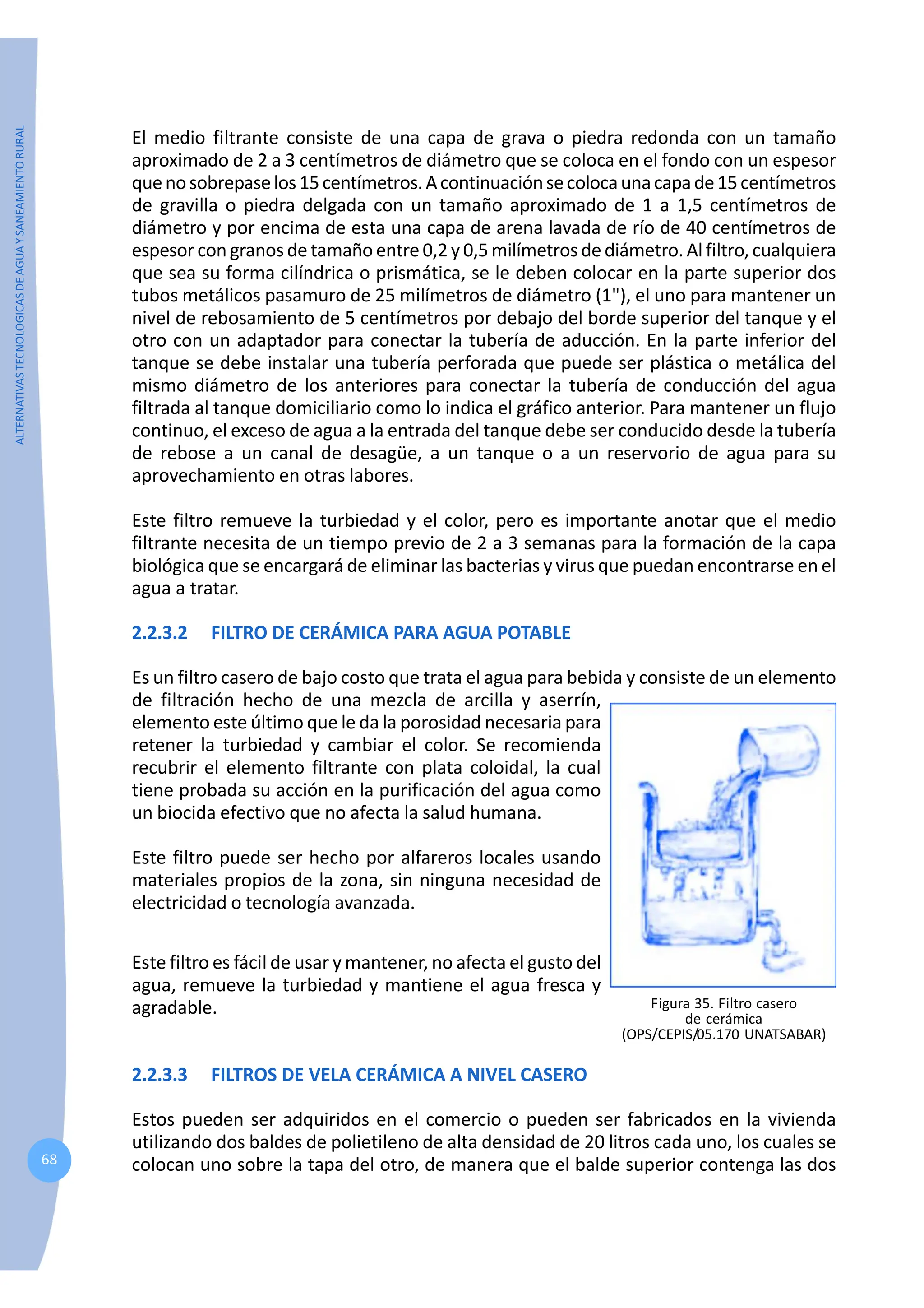 ALTERNATIVAS
TECNOLOGICAS
DE
AGUA
Y
SANEAMIENTO
RURAL
68
El medio filtrante consiste de una capa de grava o piedra redonda con un tamaño
aproximado de 2 a 3 centímetros de diámetro que se coloca en el fondo con un espesor
quenosobrepaselos15centímetros.Acontinuaciónsecolocaunacapade15centímetros
de gravilla o piedra delgada con un tamaño aproximado de 1 a 1,5 centímetros de
diámetro y por encima de esta una capa de arena lavada de río de 40 centímetros de
espesor congranos de tamaño entre 0,2 y 0,5 milímetros de diámetro. Al filtro, cualquiera
que sea su forma cilíndrica o prismática, se le deben colocar en la parte superior dos
tubos metálicos pasamuro de 25 milímetros de diámetro (1"), el uno para mantener un
nivel de rebosamiento de 5 centímetros por debajo del borde superior del tanque y el
otro con un adaptador para conectar la tubería de aducción. En la parte inferior del
tanque se debe instalar una tubería perforada que puede ser plástica o metálica del
mismo diámetro de los anteriores para conectar la tubería de conducción del agua
filtrada al tanque domiciliario como lo indica el gráfico anterior. Para mantener un flujo
continuo, el exceso de agua a la entrada del tanque debe ser conducido desde la tubería
de rebose a un canal de desagüe, a un tanque o a un reservorio de agua para su
aprovechamiento en otras labores.
Este filtro remueve la turbiedad y el color, pero es importante anotar que el medio
filtrante necesita de un tiempo previo de 2 a 3 semanas para la formación de la capa
biológica que se encargará de eliminar las bacterias y virus que puedan encontrarse en el
agua a tratar.
2.2.3.2 FILTRO DE CERÁMICA PARA AGUA POTABLE
Es un filtro casero de bajo costo que trata el agua para bebida y consiste de un elemento
de filtración hecho de una mezcla de arcilla y aserrín,
elemento este último que le da la porosidad necesaria para
retener la turbiedad y cambiar el color. Se recomienda
recubrir el elemento filtrante con plata coloidal, la cual
tiene probada su acción en la purificación del agua como
un biocida efectivo que no afecta la salud humana.
Este filtro puede ser hecho por alfareros locales usando
materiales propios de la zona, sin ninguna necesidad de
electricidad o tecnología avanzada.
Figura 35. Filtro casero
de cerámica
(OPS/CEPIS/05.170 UNATSABAR)
Este filtro es fácil de usar y mantener, no afecta el gusto del
agua, remueve la turbiedad y mantiene el agua fresca y
agradable.
2.2.3.3 FILTROS DE VELA CERÁMICA A NIVEL CASERO
Estos pueden ser adquiridos en el comercio o pueden ser fabricados en la vivienda
utilizando dos baldes de polietileno de alta densidad de 20 litros cada uno, los cuales se
colocan uno sobre la tapa del otro, de manera que el balde superior contenga las dos
 