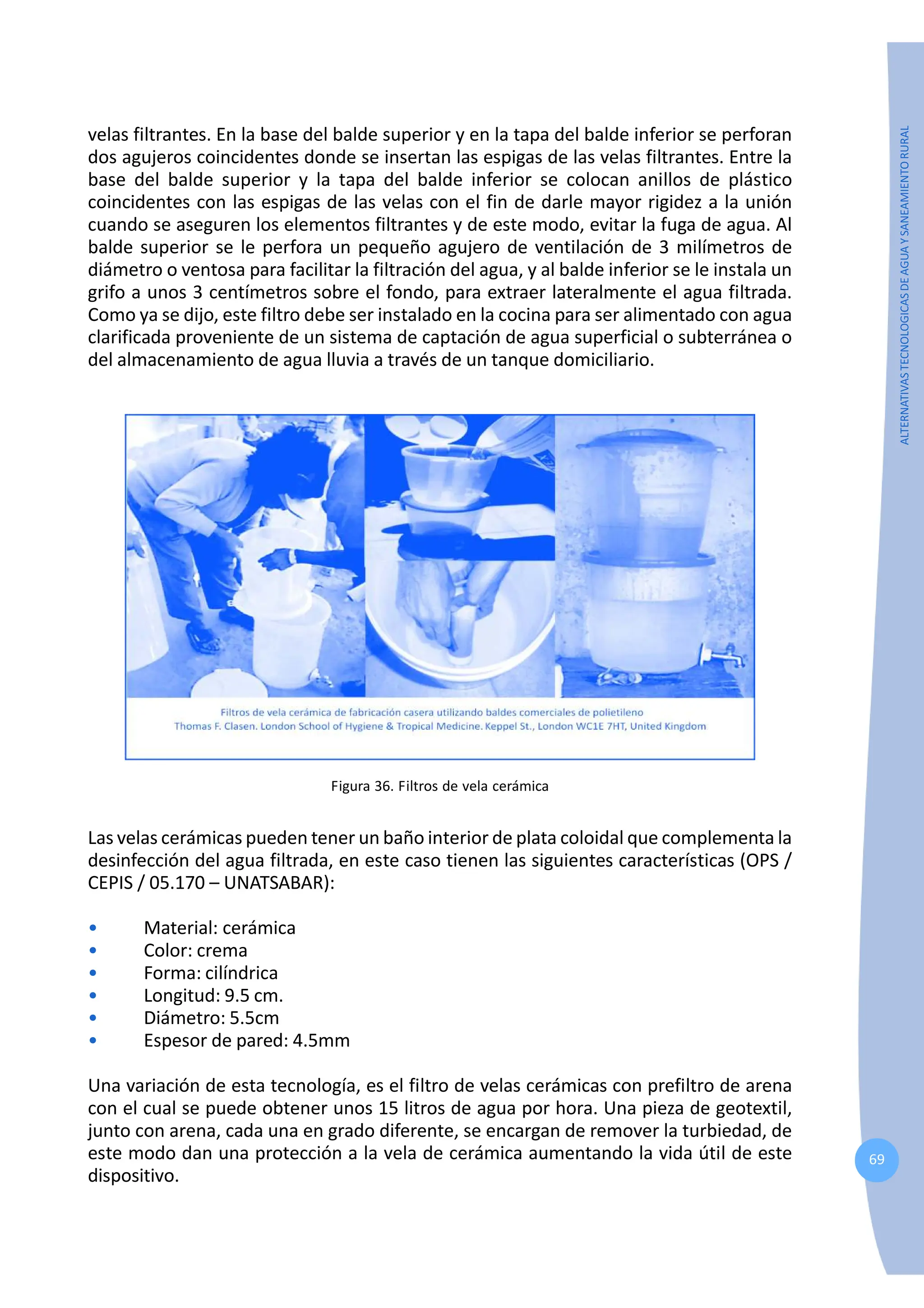 69
ALTERNATIVAS
TECNOLOGICAS
DE
AGUA
Y
SANEAMIENTO
RURAL
velas filtrantes. En la base del balde superior y en la tapa del balde inferior se perforan
dos agujeros coincidentes donde se insertan las espigas de las velas filtrantes. Entre la
base del balde superior y la tapa del balde inferior se colocan anillos de plástico
coincidentes con las espigas de las velas con el fin de darle mayor rigidez a la unión
cuando se aseguren los elementos filtrantes y de este modo, evitar la fuga de agua. Al
balde superior se le perfora un pequeño agujero de ventilación de 3 milímetros de
diámetro o ventosa para facilitar la filtración del agua, y al balde inferior se le instala un
grifo a unos 3 centímetros sobre el fondo, para extraer lateralmente el agua filtrada.
Como ya se dijo, este filtro debe ser instalado en la cocina para ser alimentado con agua
clarificada proveniente de un sistema de captación de agua superficial o subterránea o
del almacenamiento de agua lluvia a través de un tanque domiciliario.
Figura 36. Filtros de vela cerámica
Las velas cerámicas pueden tener un baño interior de plata coloidal que complementa la
desinfección del agua filtrada, en este caso tienen las siguientes características (OPS /
CEPIS / 05.170 – UNATSABAR):
• Material: cerámica
• Color: crema
• Forma: cilíndrica
• Longitud: 9.5 cm.
• Diámetro: 5.5cm
• Espesor de pared: 4.5mm
Una variación de esta tecnología, es el filtro de velas cerámicas con prefiltro de arena
con el cual se puede obtener unos 15 litros de agua por hora. Una pieza de geotextil,
junto con arena, cada una en grado diferente, se encargan de remover la turbiedad, de
este modo dan una protección a la vela de cerámica aumentando la vida útil de este
dispositivo.
 