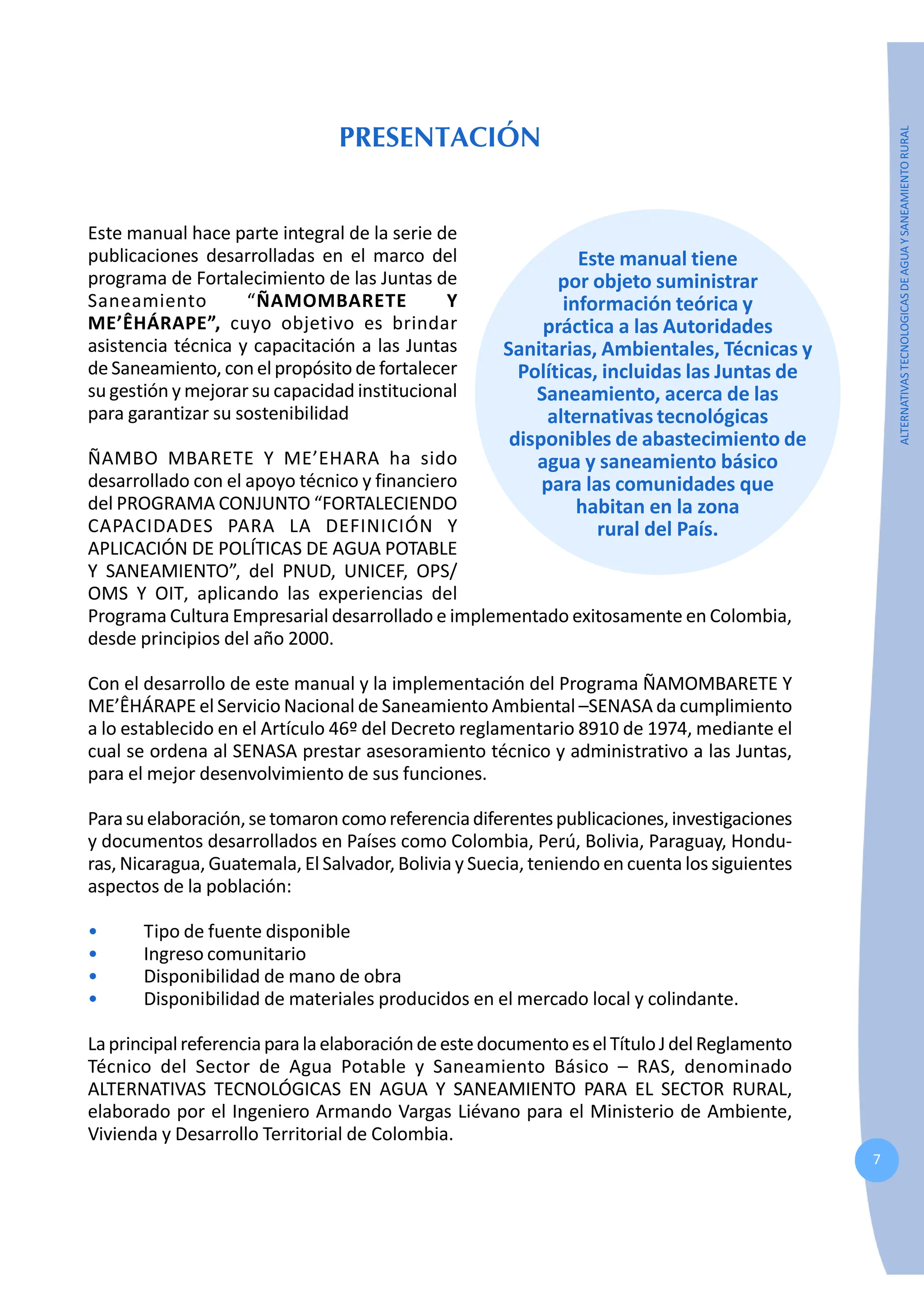 7
ALTERNATIVAS
TECNOLOGICAS
DE
AGUA
Y
SANEAMIENTO
RURAL
PRESENTACIÓN
Este manual hace parte integral de la serie de
publicaciones desarrolladas en el marco del
programa de Fortalecimiento de las Juntas de
Saneamiento “ÑAMOMBARETE Y
ME’ÊHÁRAPE”, cuyo objetivo es brindar
asistencia técnica y capacitación a las Juntas
de Saneamiento, con elpropósito de fortalecer
su gestión y mejorar su capacidad institucional
para garantizar su sostenibilidad
ÑAMBO MBARETE Y ME’EHARA ha sido
desarrollado con el apoyo técnico y financiero
del PROGRAMA CONJUNTO “FORTALECIENDO
CAPACIDADES PARA LA DEFINICIÓN Y
APLICACIÓN DE POLÍTICAS DE AGUA POTABLE
Y SANEAMIENTO”, del PNUD, UNICEF, OPS/
OMS Y OIT, aplicando las experiencias del
Programa Cultura Empresarial desarrollado e implementado exitosamente en Colombia,
desde principios del año 2000.
Con el desarrollo de este manual y la implementación del Programa ÑAMOMBARETE Y
ME’ÊHÁRAPE el Servicio Nacional de Saneamiento Ambiental –SENASA da cumplimiento
a lo establecido en el Artículo 46º del Decreto reglamentario 8910 de 1974, mediante el
cual se ordena al SENASA prestar asesoramiento técnico y administrativo a las Juntas,
para el mejor desenvolvimiento de sus funciones.
Parasuelaboración,setomaroncomoreferenciadiferentespublicaciones,investigaciones
y documentos desarrollados en Países como Colombia, Perú, Bolivia, Paraguay, Hondu-
ras, Nicaragua, Guatemala, El Salvador, Bolivia y Suecia, teniendo en cuenta los siguientes
aspectos de la población:
• Tipo de fuente disponible
• Ingreso comunitario
• Disponibilidad de mano de obra
• Disponibilidad de materiales producidos en el mercado local y colindante.
LaprincipalreferenciaparalaelaboracióndeestedocumentoeselTítuloJdelReglamento
Técnico del Sector de Agua Potable y Saneamiento Básico – RAS, denominado
ALTERNATIVAS TECNOLÓGICAS EN AGUA Y SANEAMIENTO PARA EL SECTOR RURAL,
elaborado por el Ingeniero Armando Vargas Liévano para el Ministerio de Ambiente,
Vivienda y Desarrollo Territorial de Colombia.
Este manual tiene
por objeto suministrar
información teórica y
práctica a las Autoridades
Sanitarias, Ambientales, Técnicas y
Políticas, incluidas las Juntas de
Saneamiento, acerca de las
alternativas tecnológicas
disponibles de abastecimiento de
agua y saneamiento básico
para las comunidades que
habitan en la zona
rural del País.
 