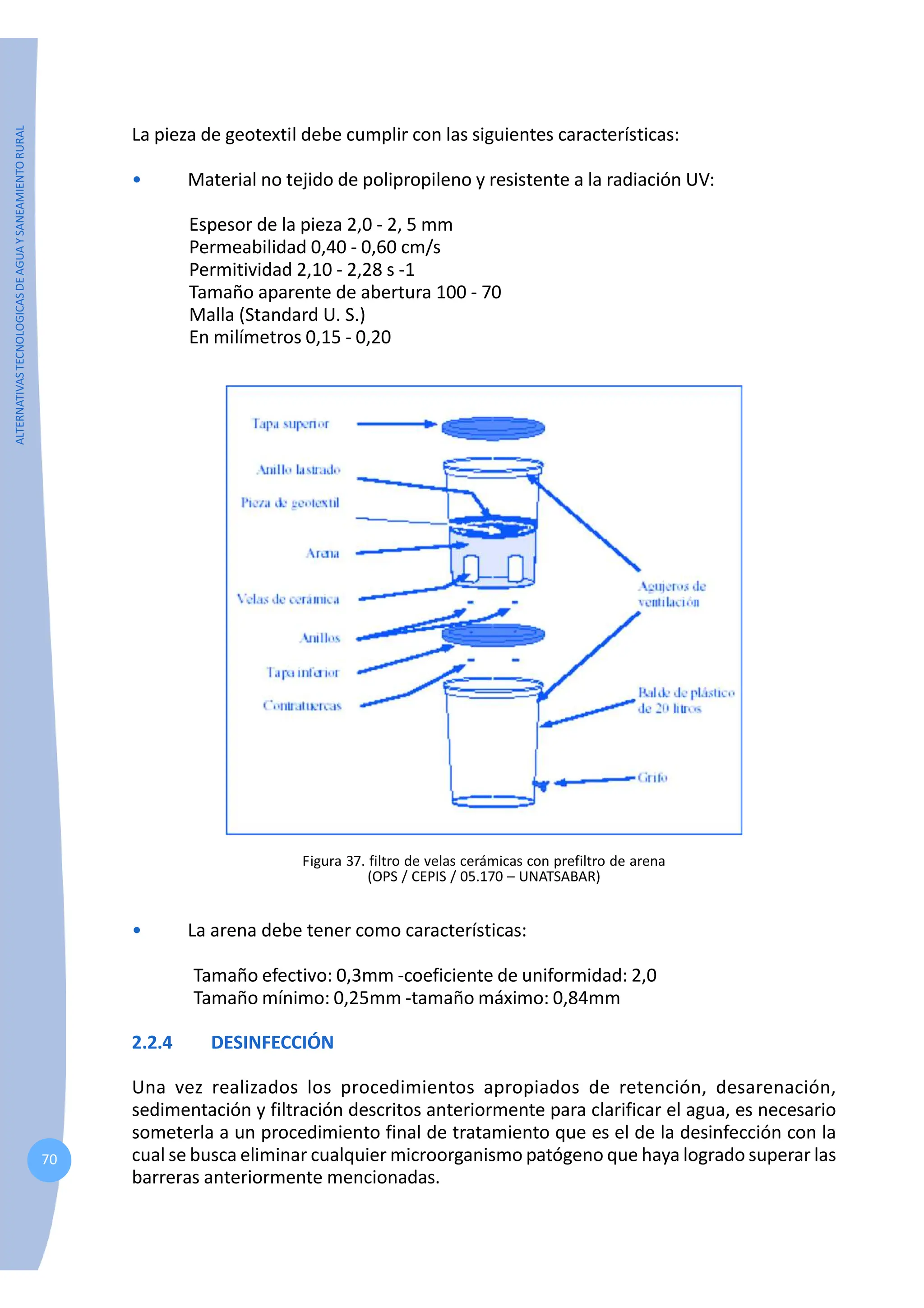 ALTERNATIVAS
TECNOLOGICAS
DE
AGUA
Y
SANEAMIENTO
RURAL
70
La pieza de geotextil debe cumplir con las siguientes características:
• Material no tejido de polipropileno y resistente a la radiación UV:
Espesor de la pieza 2,0 - 2, 5 mm
Permeabilidad 0,40 - 0,60 cm/s
Permitividad 2,10 - 2,28 s -1
Tamaño aparente de abertura 100 - 70
Malla (Standard U. S.)
En milímetros 0,15 - 0,20
Figura 37. filtro de velas cerámicas con prefiltro de arena
(OPS / CEPIS / 05.170 – UNATSABAR)
• La arena debe tener como características:
Tamaño efectivo: 0,3mm -coeficiente de uniformidad: 2,0
Tamaño mínimo: 0,25mm -tamaño máximo: 0,84mm
2.2.4 DESINFECCIÓN
Una vez realizados los procedimientos apropiados de retención, desarenación,
sedimentación y filtración descritos anteriormente para clarificar el agua, es necesario
someterla a un procedimiento final de tratamiento que es el de la desinfección con la
cual se busca eliminar cualquier microorganismo patógeno que haya logrado superar las
barreras anteriormente mencionadas.
 