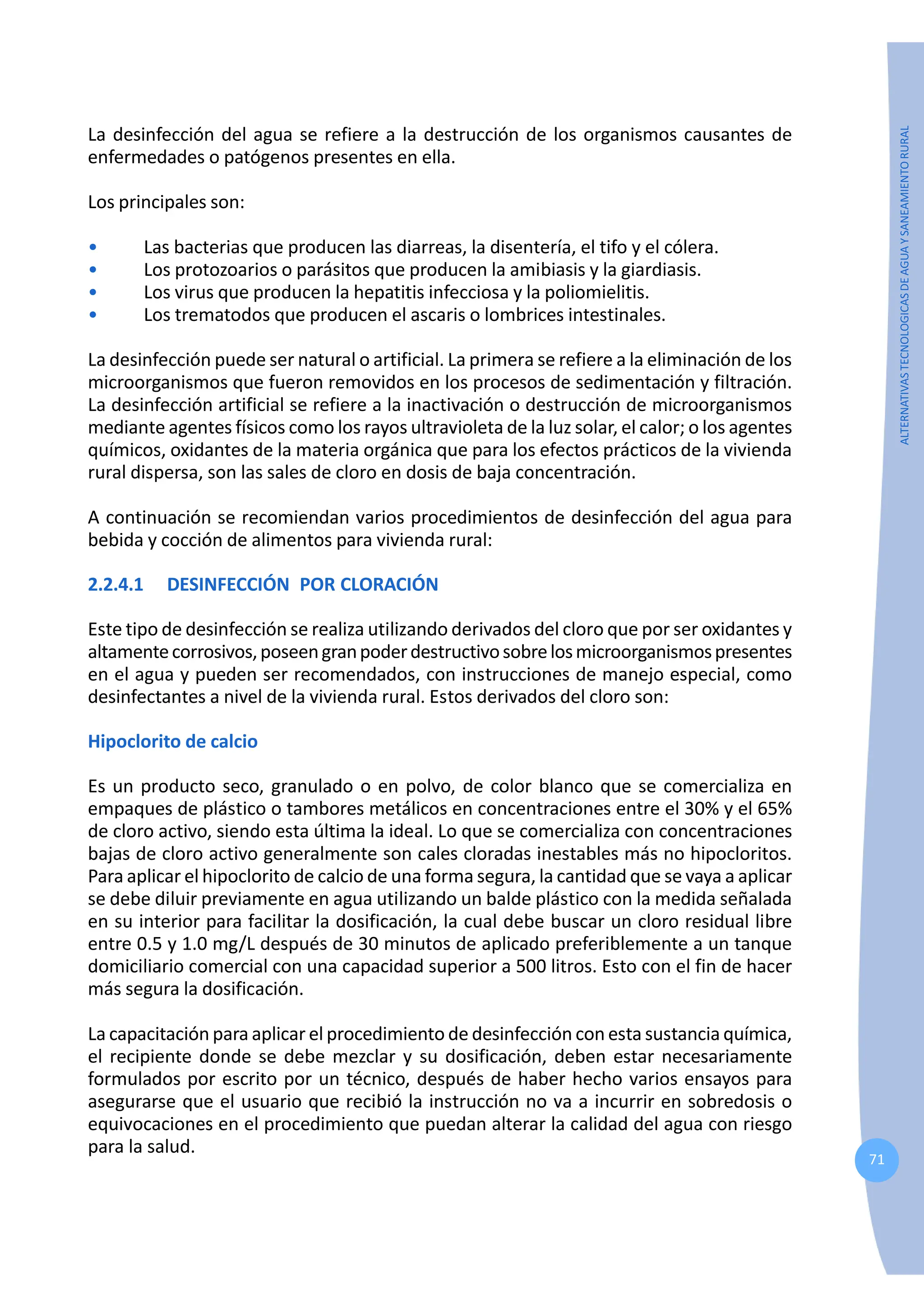71
ALTERNATIVAS
TECNOLOGICAS
DE
AGUA
Y
SANEAMIENTO
RURAL
La desinfección del agua se refiere a la destrucción de los organismos causantes de
enfermedades o patógenos presentes en ella.
Los principales son:
• Las bacterias que producen las diarreas, la disentería, el tifo y el cólera.
• Los protozoarios o parásitos que producen la amibiasis y la giardiasis.
• Los virus que producen la hepatitis infecciosa y la poliomielitis.
• Los trematodos que producen el ascaris o lombrices intestinales.
La desinfección puede ser natural o artificial. La primera se refiere a la eliminación de los
microorganismos que fueron removidos en los procesos de sedimentación y filtración.
La desinfección artificial se refiere a la inactivación o destrucción de microorganismos
mediante agentes físicos como los rayos ultravioleta de la luz solar, el calor; o los agentes
químicos, oxidantes de la materia orgánica que para los efectos prácticos de la vivienda
rural dispersa, son las sales de cloro en dosis de baja concentración.
A continuación se recomiendan varios procedimientos de desinfección del agua para
bebida y cocción de alimentos para vivienda rural:
2.2.4.1 DESINFECCIÓN POR CLORACIÓN
Este tipo de desinfección se realiza utilizando derivados del cloro que por ser oxidantes y
altamentecorrosivos,poseengranpoderdestructivosobrelosmicroorganismospresentes
en el agua y pueden ser recomendados, con instrucciones de manejo especial, como
desinfectantes a nivel de la vivienda rural. Estos derivados del cloro son:
Hipoclorito de calcio
Es un producto seco, granulado o en polvo, de color blanco que se comercializa en
empaques de plástico o tambores metálicos en concentraciones entre el 30% y el 65%
de cloro activo, siendo esta última la ideal. Lo que se comercializa con concentraciones
bajas de cloro activo generalmente son cales cloradas inestables más no hipocloritos.
Para aplicar el hipoclorito de calcio de una forma segura, la cantidad que se vaya a aplicar
se debe diluir previamente en agua utilizando un balde plástico con la medida señalada
en su interior para facilitar la dosificación, la cual debe buscar un cloro residual libre
entre 0.5 y 1.0 mg/L después de 30 minutos de aplicado preferiblemente a un tanque
domiciliario comercial con una capacidad superior a 500 litros. Esto con el fin de hacer
más segura la dosificación.
La capacitación para aplicar el procedimiento de desinfección con esta sustancia química,
el recipiente donde se debe mezclar y su dosificación, deben estar necesariamente
formulados por escrito por un técnico, después de haber hecho varios ensayos para
asegurarse que el usuario que recibió la instrucción no va a incurrir en sobredosis o
equivocaciones en el procedimiento que puedan alterar la calidad del agua con riesgo
para la salud.
 