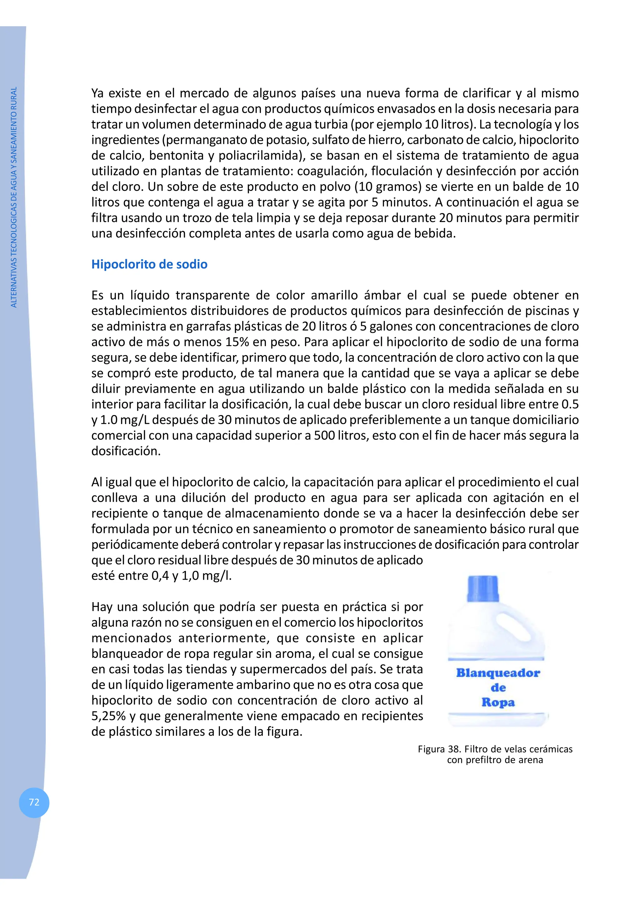 ALTERNATIVAS
TECNOLOGICAS
DE
AGUA
Y
SANEAMIENTO
RURAL
72
Ya existe en el mercado de algunos países una nueva forma de clarificar y al mismo
tiempo desinfectar el agua con productos químicos envasados en la dosis necesaria para
tratar un volumen determinado de agua turbia (por ejemplo 10 litros). La tecnología y los
ingredientes(permanganato de potasio,sulfatodehierro, carbonato de calcio,hipoclorito
de calcio, bentonita y poliacrilamida), se basan en el sistema de tratamiento de agua
utilizado en plantas de tratamiento: coagulación, floculación y desinfección por acción
del cloro. Un sobre de este producto en polvo (10 gramos) se vierte en un balde de 10
litros que contenga el agua a tratar y se agita por 5 minutos. A continuación el agua se
filtra usando un trozo de tela limpia y se deja reposar durante 20 minutos para permitir
una desinfección completa antes de usarla como agua de bebida.
Hipoclorito de sodio
Es un líquido transparente de color amarillo ámbar el cual se puede obtener en
establecimientos distribuidores de productos químicos para desinfección de piscinas y
se administra en garrafas plásticas de 20 litros ó 5 galones con concentraciones de cloro
activo de más o menos 15% en peso. Para aplicar el hipoclorito de sodio de una forma
segura, se debe identificar, primero que todo, la concentración de cloro activo con la que
se compró este producto, de tal manera que la cantidad que se vaya a aplicar se debe
diluir previamente en agua utilizando un balde plástico con la medida señalada en su
interior para facilitar la dosificación, la cual debe buscar un cloro residual libre entre 0.5
y 1.0 mg/L después de 30 minutos de aplicado preferiblemente a un tanque domiciliario
comercial con una capacidad superior a 500 litros, esto con el fin de hacer más segura la
dosificación.
Al igual que el hipoclorito de calcio, la capacitación para aplicar el procedimiento el cual
conlleva a una dilución del producto en agua para ser aplicada con agitación en el
recipiente o tanque de almacenamiento donde se va a hacer la desinfección debe ser
formulada por un técnico en saneamiento o promotor de saneamiento básico rural que
periódicamentedeberá controlaryrepasarlasinstruccionesdedosificaciónparacontrolar
que el cloro residual libre después de 30 minutos de aplicado
esté entre 0,4 y 1,0 mg/l.
Hay una solución que podría ser puesta en práctica si por
alguna razón no se consiguen en el comercio los hipocloritos
mencionados anteriormente, que consiste en aplicar
blanqueador de ropa regular sin aroma, el cual se consigue
en casi todas las tiendas y supermercados del país. Se trata
de un líquido ligeramente ambarino que no es otra cosa que
hipoclorito de sodio con concentración de cloro activo al
5,25% y que generalmente viene empacado en recipientes
de plástico similares a los de la figura.
Figura 38. Filtro de velas cerámicas
con prefiltro de arena
 
