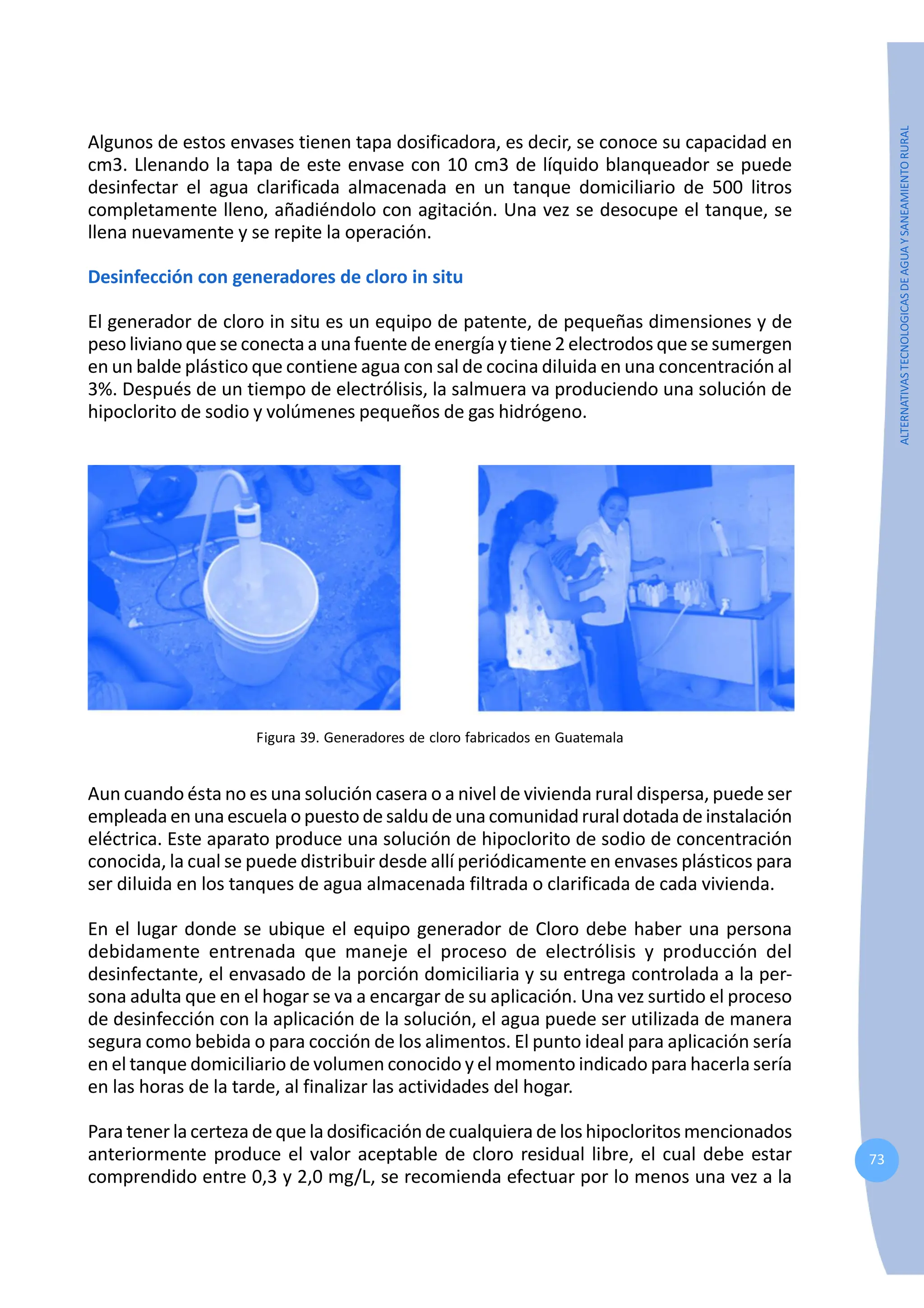 73
ALTERNATIVAS
TECNOLOGICAS
DE
AGUA
Y
SANEAMIENTO
RURAL
Algunos de estos envases tienen tapa dosificadora, es decir, se conoce su capacidad en
cm3. Llenando la tapa de este envase con 10 cm3 de líquido blanqueador se puede
desinfectar el agua clarificada almacenada en un tanque domiciliario de 500 litros
completamente lleno, añadiéndolo con agitación. Una vez se desocupe el tanque, se
llena nuevamente y se repite la operación.
Desinfección con generadores de cloro in situ
El generador de cloro in situ es un equipo de patente, de pequeñas dimensiones y de
peso liviano que se conecta a una fuente de energía y tiene 2 electrodos que se sumergen
en un balde plástico que contiene agua con sal de cocina diluida en una concentración al
3%. Después de un tiempo de electrólisis, la salmuera va produciendo una solución de
hipoclorito de sodio y volúmenes pequeños de gas hidrógeno.
Figura 39. Generadores de cloro fabricados en Guatemala
Aun cuando ésta no es una solución casera o a nivel de vivienda rural dispersa, puede ser
empleada enuna escuela opuesto de saldu de una comunidadruraldotadade instalación
eléctrica. Este aparato produce una solución de hipoclorito de sodio de concentración
conocida, la cual se puede distribuir desde allí periódicamente en envases plásticos para
ser diluida en los tanques de agua almacenada filtrada o clarificada de cada vivienda.
En el lugar donde se ubique el equipo generador de Cloro debe haber una persona
debidamente entrenada que maneje el proceso de electrólisis y producción del
desinfectante, el envasado de la porción domiciliaria y su entrega controlada a la per-
sona adulta que en el hogar se va a encargar de su aplicación. Una vez surtido el proceso
de desinfección con la aplicación de la solución, el agua puede ser utilizada de manera
segura como bebida o para cocción de los alimentos. El punto ideal para aplicación sería
en el tanque domiciliario de volumen conocido y el momento indicado para hacerla sería
en las horas de la tarde, al finalizar las actividades del hogar.
Para tener la certeza de que la dosificación de cualquiera de los hipocloritos mencionados
anteriormente produce el valor aceptable de cloro residual libre, el cual debe estar
comprendido entre 0,3 y 2,0 mg/L, se recomienda efectuar por lo menos una vez a la
 