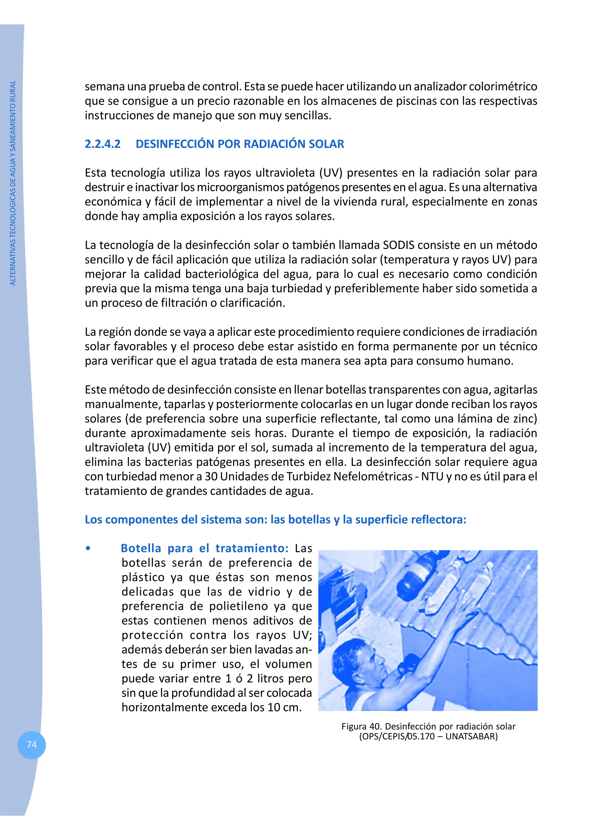 ALTERNATIVAS
TECNOLOGICAS
DE
AGUA
Y
SANEAMIENTO
RURAL
74
semanaunapruebadecontrol.Estasepuedehacerutilizandounanalizadorcolorimétrico
que se consigue a un precio razonable en los almacenes de piscinas con las respectivas
instrucciones de manejo que son muy sencillas.
2.2.4.2 DESINFECCIÓN POR RADIACIÓN SOLAR
Esta tecnología utiliza los rayos ultravioleta (UV) presentes en la radiación solar para
destruireinactivarlosmicroorganismospatógenospresentesenelagua.Esunaalternativa
económica y fácil de implementar a nivel de la vivienda rural, especialmente en zonas
donde hay amplia exposición a los rayos solares.
La tecnología de la desinfección solar o también llamada SODIS consiste en un método
sencillo y de fácil aplicación que utiliza la radiación solar (temperatura y rayos UV) para
mejorar la calidad bacteriológica del agua, para lo cual es necesario como condición
previa que la misma tenga una baja turbiedad y preferiblemente haber sido sometida a
un proceso de filtración o clarificación.
La región donde se vaya a aplicar este procedimiento requiere condiciones de irradiación
solar favorables y el proceso debe estar asistido en forma permanente por un técnico
para verificar que el agua tratada de esta manera sea apta para consumo humano.
Este método de desinfección consiste en llenar botellas transparentes con agua, agitarlas
manualmente, taparlas y posteriormente colocarlas en un lugar donde reciban los rayos
solares (de preferencia sobre una superficie reflectante, tal como una lámina de zinc)
durante aproximadamente seis horas. Durante el tiempo de exposición, la radiación
ultravioleta (UV) emitida por el sol, sumada al incremento de la temperatura del agua,
elimina las bacterias patógenas presentes en ella. La desinfección solar requiere agua
con turbiedad menor a 30 Unidades de Turbidez Nefelométricas - NTU y no es útil para el
tratamiento de grandes cantidades de agua.
Los componentes del sistema son: las botellas y la superficie reflectora:
• Botella para el tratamiento: Las
botellas serán de preferencia de
plástico ya que éstas son menos
delicadas que las de vidrio y de
preferencia de polietileno ya que
estas contienen menos aditivos de
protección contra los rayos UV;
además deberán ser bien lavadas an-
tes de su primer uso, el volumen
puede variar entre 1 ó 2 litros pero
sin que la profundidad al ser colocada
horizontalmente exceda los 10 cm.
Figura 40. Desinfección por radiación solar
(OPS/CEPIS/05.170 – UNATSABAR)
 