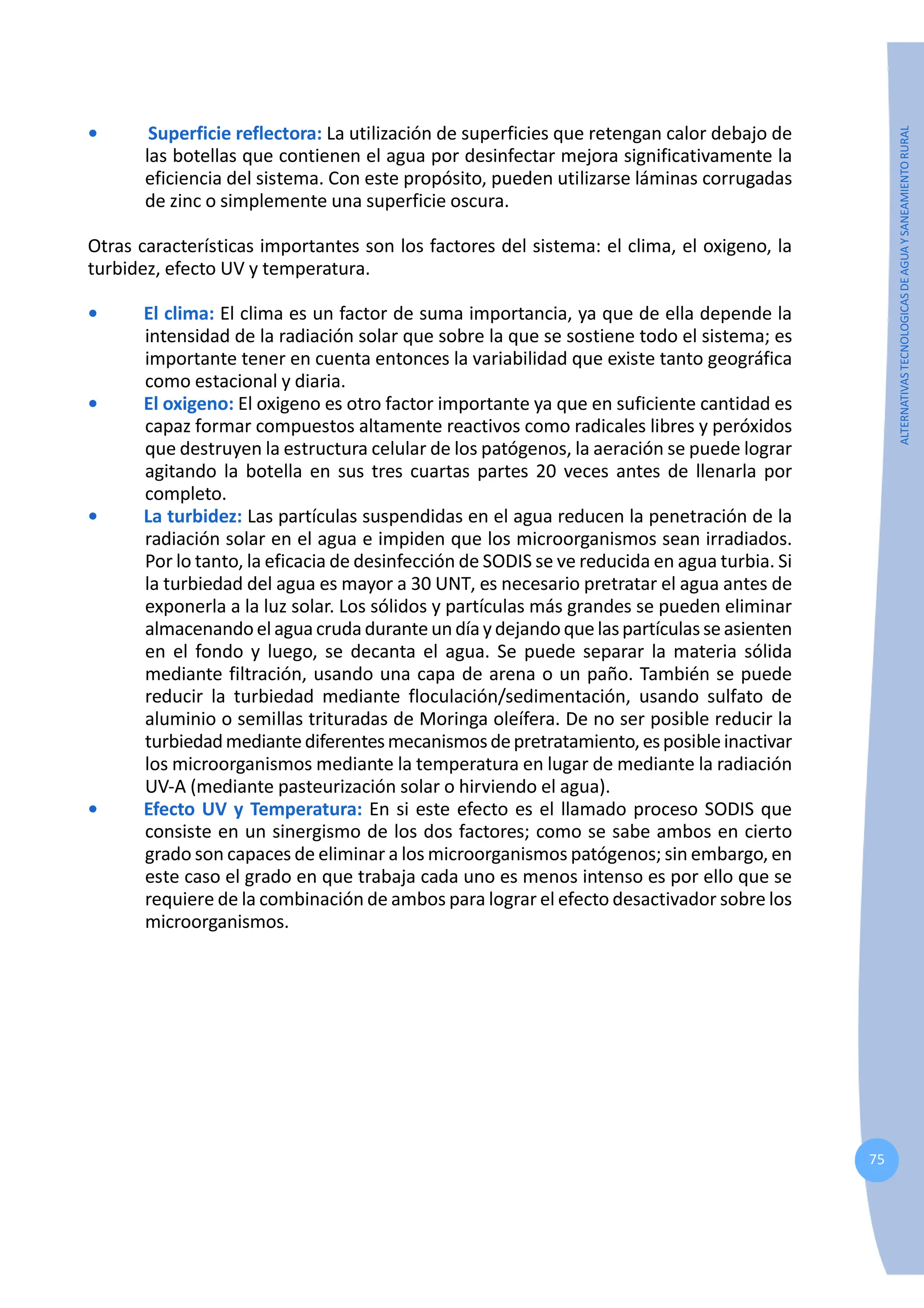 75
ALTERNATIVAS
TECNOLOGICAS
DE
AGUA
Y
SANEAMIENTO
RURAL
• Superficie reflectora: La utilización de superficies que retengan calor debajo de
las botellas que contienen el agua por desinfectar mejora significativamente la
eficiencia del sistema. Con este propósito, pueden utilizarse láminas corrugadas
de zinc o simplemente una superficie oscura.
Otras características importantes son los factores del sistema: el clima, el oxigeno, la
turbidez, efecto UV y temperatura.
• El clima: El clima es un factor de suma importancia, ya que de ella depende la
intensidad de la radiación solar que sobre la que se sostiene todo el sistema; es
importante tener en cuenta entonces la variabilidad que existe tanto geográfica
como estacional y diaria.
• El oxigeno: El oxigeno es otro factor importante ya que en suficiente cantidad es
capaz formar compuestos altamente reactivos como radicales libres y peróxidos
que destruyen la estructura celular de los patógenos, la aeración se puede lograr
agitando la botella en sus tres cuartas partes 20 veces antes de llenarla por
completo.
• La turbidez: Las partículas suspendidas en el agua reducen la penetración de la
radiación solar en el agua e impiden que los microorganismos sean irradiados.
Por lo tanto, la eficacia de desinfección de SODIS se ve reducida en agua turbia. Si
la turbiedad del agua es mayor a 30 UNT, es necesario pretratar el agua antes de
exponerla a la luz solar. Los sólidos y partículas más grandes se pueden eliminar
almacenandoelaguacrudaduranteundíaydejandoquelaspartículasseasienten
en el fondo y luego, se decanta el agua. Se puede separar la materia sólida
mediante filtración, usando una capa de arena o un paño. También se puede
reducir la turbiedad mediante floculación/sedimentación, usando sulfato de
aluminio o semillas trituradas de Moringa oleífera. De no ser posible reducir la
turbiedadmediantediferentesmecanismosdepretratamiento,esposibleinactivar
los microorganismos mediante la temperatura en lugar de mediante la radiación
UV-A (mediante pasteurización solar o hirviendo el agua).
• Efecto UV y Temperatura: En si este efecto es el llamado proceso SODIS que
consiste en un sinergismo de los dos factores; como se sabe ambos en cierto
grado son capaces de eliminar a los microorganismos patógenos; sin embargo, en
este caso el grado en que trabaja cada uno es menos intenso es por ello que se
requiere de la combinación de ambos para lograr el efecto desactivador sobre los
microorganismos.
 