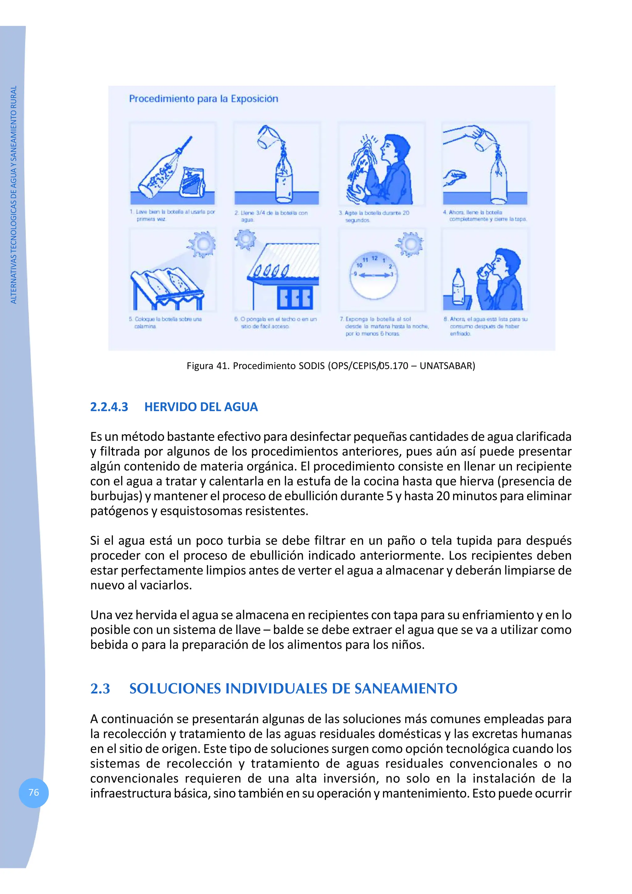 ALTERNATIVAS
TECNOLOGICAS
DE
AGUA
Y
SANEAMIENTO
RURAL
76
Figura 41. Procedimiento SODIS (OPS/CEPIS/05.170 – UNATSABAR)
2.2.4.3 HERVIDO DEL AGUA
Es un método bastante efectivo para desinfectar pequeñas cantidades de agua clarificada
y filtrada por algunos de los procedimientos anteriores, pues aún así puede presentar
algún contenido de materia orgánica. El procedimiento consiste en llenar un recipiente
con el agua a tratar y calentarla en la estufa de la cocina hasta que hierva (presencia de
burbujas) y mantener el proceso de ebullición durante 5 y hasta 20 minutos para eliminar
patógenos y esquistosomas resistentes.
Si el agua está un poco turbia se debe filtrar en un paño o tela tupida para después
proceder con el proceso de ebullición indicado anteriormente. Los recipientes deben
estar perfectamente limpios antes de verter el agua a almacenar y deberán limpiarse de
nuevo al vaciarlos.
Una vez hervida el agua se almacena en recipientes con tapa para su enfriamiento y en lo
posible con un sistema de llave – balde se debe extraer el agua que se va a utilizar como
bebida o para la preparación de los alimentos para los niños.
2.3 SOLUCIONES INDIVIDUALES DE SANEAMIENTO
A continuación se presentarán algunas de las soluciones más comunes empleadas para
la recolección y tratamiento de las aguas residuales domésticas y las excretas humanas
en el sitio de origen. Este tipo de soluciones surgen como opción tecnológica cuando los
sistemas de recolección y tratamiento de aguas residuales convencionales o no
convencionales requieren de una alta inversión, no solo en la instalación de la
infraestructurabásica, sino tambiénensuoperaciónymantenimiento.Estopuedeocurrir
 