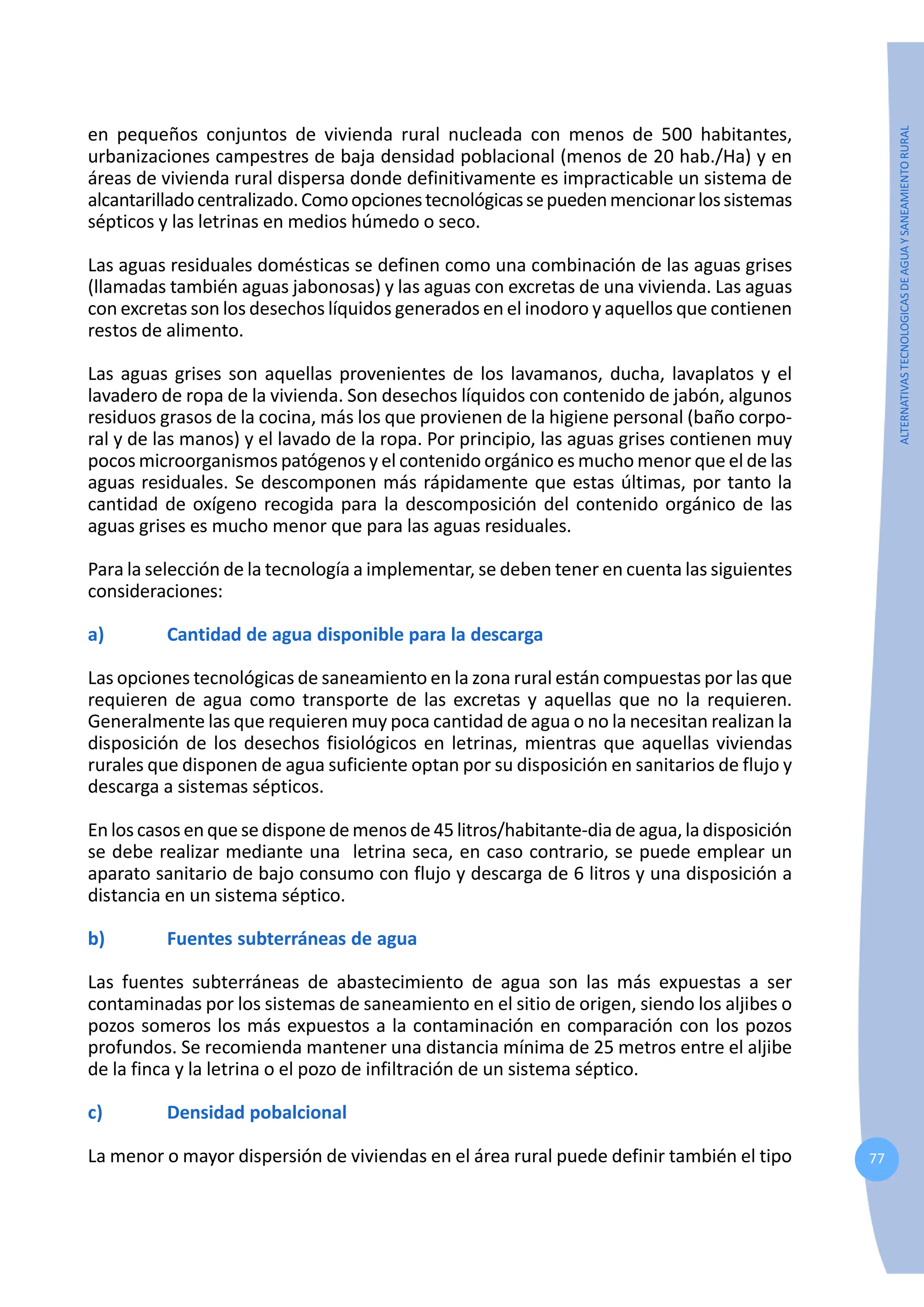 77
ALTERNATIVAS
TECNOLOGICAS
DE
AGUA
Y
SANEAMIENTO
RURAL
en pequeños conjuntos de vivienda rural nucleada con menos de 500 habitantes,
urbanizaciones campestres de baja densidad poblacional (menos de 20 hab./Ha) y en
áreas de vivienda rural dispersa donde definitivamente es impracticable un sistema de
alcantarilladocentralizado.Comoopcionestecnológicassepuedenmencionarlossistemas
sépticos y las letrinas en medios húmedo o seco.
Las aguas residuales domésticas se definen como una combinación de las aguas grises
(llamadas también aguas jabonosas) y las aguas con excretas de una vivienda. Las aguas
con excretas son los desechos líquidos generados en el inodoro y aquellos que contienen
restos de alimento.
Las aguas grises son aquellas provenientes de los lavamanos, ducha, lavaplatos y el
lavadero de ropa de la vivienda. Son desechos líquidos con contenido de jabón, algunos
residuos grasos de la cocina, más los que provienen de la higiene personal (baño corpo-
ral y de las manos) y el lavado de la ropa. Por principio, las aguas grises contienen muy
pocos microorganismos patógenos y el contenido orgánico es mucho menor que el de las
aguas residuales. Se descomponen más rápidamente que estas últimas, por tanto la
cantidad de oxígeno recogida para la descomposición del contenido orgánico de las
aguas grises es mucho menor que para las aguas residuales.
Para la selección de la tecnología a implementar, se deben tener en cuenta las siguientes
consideraciones:
a) Cantidad de agua disponible para la descarga
Las opciones tecnológicas de saneamiento en la zona rural están compuestas por las que
requieren de agua como transporte de las excretas y aquellas que no la requieren.
Generalmente las que requieren muy poca cantidad de agua o no la necesitan realizan la
disposición de los desechos fisiológicos en letrinas, mientras que aquellas viviendas
rurales que disponen de agua suficiente optan por su disposición en sanitarios de flujo y
descarga a sistemas sépticos.
En los casos en que se dispone de menos de 45 litros/habitante-dia de agua, la disposición
se debe realizar mediante una letrina seca, en caso contrario, se puede emplear un
aparato sanitario de bajo consumo con flujo y descarga de 6 litros y una disposición a
distancia en un sistema séptico.
b) Fuentes subterráneas de agua
Las fuentes subterráneas de abastecimiento de agua son las más expuestas a ser
contaminadas por los sistemas de saneamiento en el sitio de origen, siendo los aljibes o
pozos someros los más expuestos a la contaminación en comparación con los pozos
profundos. Se recomienda mantener una distancia mínima de 25 metros entre el aljibe
de la finca y la letrina o el pozo de infiltración de un sistema séptico.
c) Densidad pobalcional
La menor o mayor dispersión de viviendas en el área rural puede definir también el tipo
 