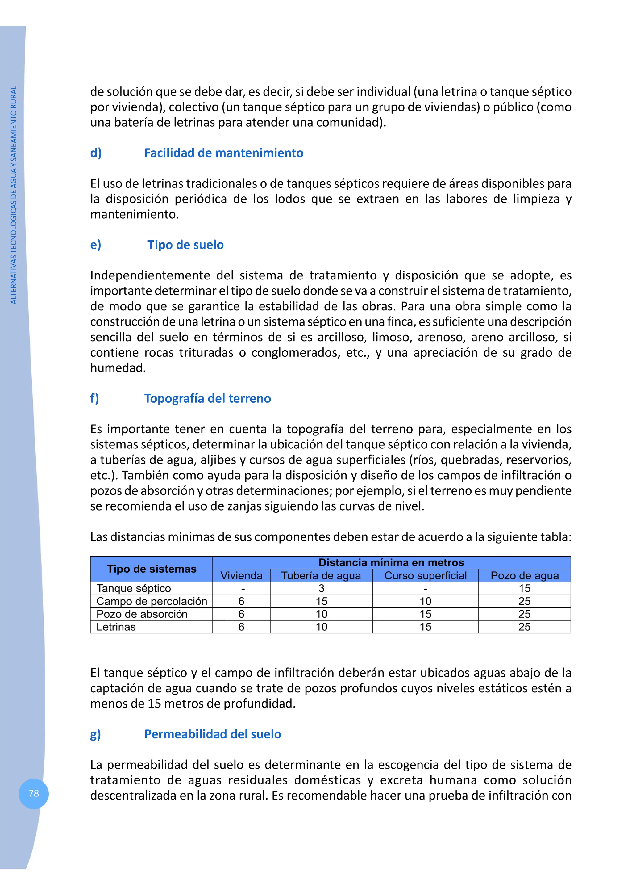 ALTERNATIVAS
TECNOLOGICAS
DE
AGUA
Y
SANEAMIENTO
RURAL
78
de solución que se debe dar, es decir, si debe ser individual (una letrina o tanque séptico
por vivienda), colectivo (un tanque séptico para un grupo de viviendas) o público (como
una batería de letrinas para atender una comunidad).
d) Facilidad de mantenimiento
El uso de letrinas tradicionales o de tanques sépticos requiere de áreas disponibles para
la disposición periódica de los lodos que se extraen en las labores de limpieza y
mantenimiento.
e) Tipo de suelo
Independientemente del sistema de tratamiento y disposición que se adopte, es
importante determinar el tipo de suelo donde se va a construir el sistema de tratamiento,
de modo que se garantice la estabilidad de las obras. Para una obra simple como la
construccióndeunaletrinaounsistemasépticoenunafinca,essuficienteunadescripción
sencilla del suelo en términos de si es arcilloso, limoso, arenoso, areno arcilloso, si
contiene rocas trituradas o conglomerados, etc., y una apreciación de su grado de
humedad.
f) Topografía del terreno
Es importante tener en cuenta la topografía del terreno para, especialmente en los
sistemas sépticos, determinar la ubicación del tanque séptico con relación a la vivienda,
a tuberías de agua, aljibes y cursos de agua superficiales (ríos, quebradas, reservorios,
etc.). También como ayuda para la disposición y diseño de los campos de infiltración o
pozos de absorción y otras determinaciones; por ejemplo, si el terreno es muy pendiente
se recomienda el uso de zanjas siguiendo las curvas de nivel.
Las distancias mínimas de sus componentes deben estar de acuerdo a la siguiente tabla:
El tanque séptico y el campo de infiltración deberán estar ubicados aguas abajo de la
captación de agua cuando se trate de pozos profundos cuyos niveles estáticos estén a
menos de 15 metros de profundidad.
g) Permeabilidad del suelo
La permeabilidad del suelo es determinante en la escogencia del tipo de sistema de
tratamiento de aguas residuales domésticas y excreta humana como solución
descentralizada en la zona rural. Es recomendable hacer una prueba de infiltración con
 