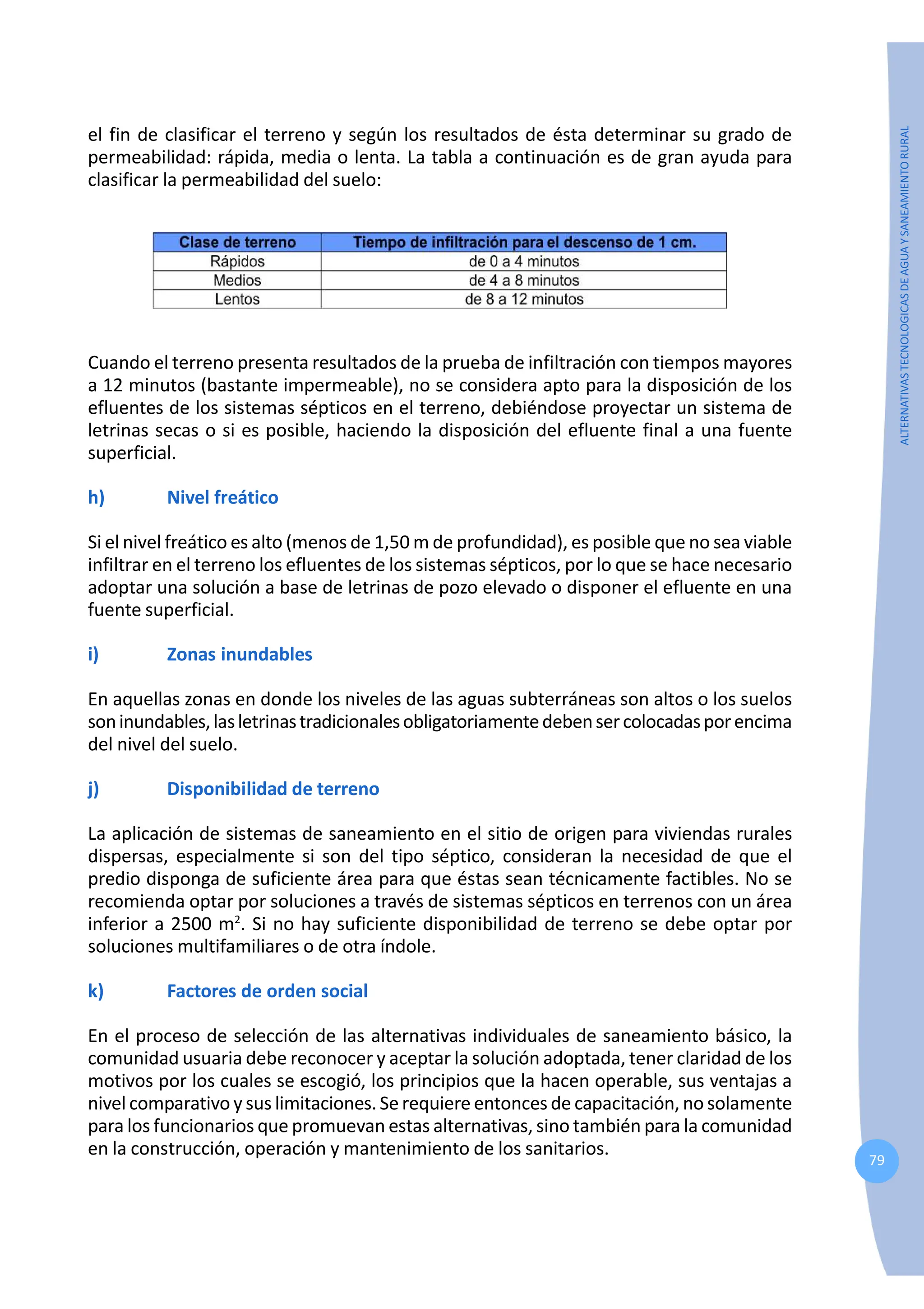 79
ALTERNATIVAS
TECNOLOGICAS
DE
AGUA
Y
SANEAMIENTO
RURAL
el fin de clasificar el terreno y según los resultados de ésta determinar su grado de
permeabilidad: rápida, media o lenta. La tabla a continuación es de gran ayuda para
clasificar la permeabilidad del suelo:
Cuando el terreno presenta resultados de la prueba de infiltración con tiempos mayores
a 12 minutos (bastante impermeable), no se considera apto para la disposición de los
efluentes de los sistemas sépticos en el terreno, debiéndose proyectar un sistema de
letrinas secas o si es posible, haciendo la disposición del efluente final a una fuente
superficial.
h) Nivel freático
Si el nivel freático es alto (menos de 1,50 m de profundidad), es posible que no sea viable
infiltrar en el terreno los efluentes de los sistemas sépticos, por lo que se hace necesario
adoptar una solución a base de letrinas de pozo elevado o disponer el efluente en una
fuente superficial.
i) Zonas inundables
En aquellas zonas en donde los niveles de las aguas subterráneas son altos o los suelos
soninundables,lasletrinastradicionalesobligatoriamentedebensercolocadasporencima
del nivel del suelo.
j) Disponibilidad de terreno
La aplicación de sistemas de saneamiento en el sitio de origen para viviendas rurales
dispersas, especialmente si son del tipo séptico, consideran la necesidad de que el
predio disponga de suficiente área para que éstas sean técnicamente factibles. No se
recomienda optar por soluciones a través de sistemas sépticos en terrenos con un área
inferior a 2500 m2
. Si no hay suficiente disponibilidad de terreno se debe optar por
soluciones multifamiliares o de otra índole.
k) Factores de orden social
En el proceso de selección de las alternativas individuales de saneamiento básico, la
comunidad usuaria debe reconocer y aceptar la solución adoptada, tener claridad de los
motivos por los cuales se escogió, los principios que la hacen operable, sus ventajas a
nivel comparativo y sus limitaciones. Se requiere entonces de capacitación, no solamente
para los funcionarios que promuevan estas alternativas, sino también para la comunidad
en la construcción, operación y mantenimiento de los sanitarios.
 