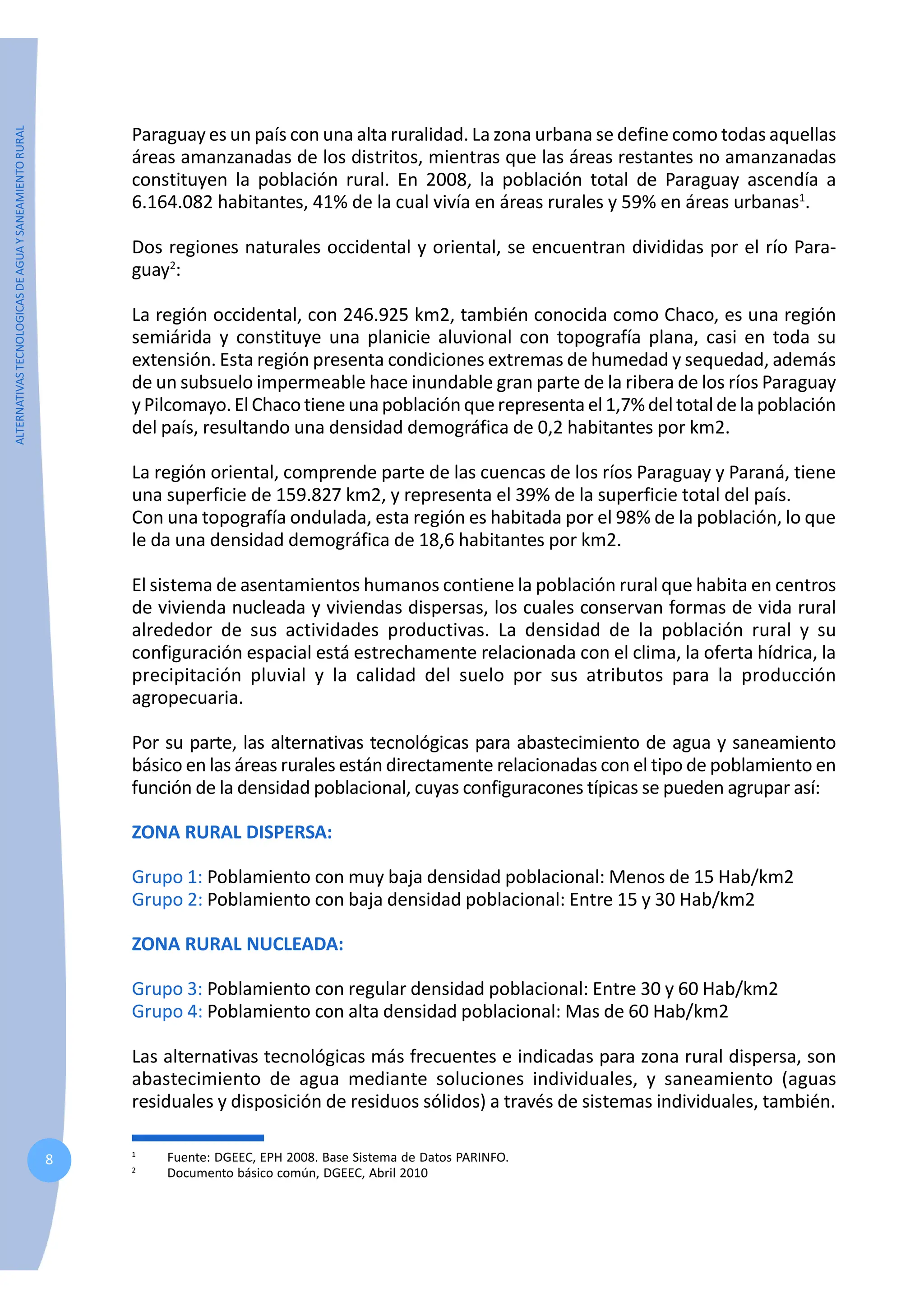 ALTERNATIVAS
TECNOLOGICAS
DE
AGUA
Y
SANEAMIENTO
RURAL
8
Paraguay es un país con una alta ruralidad. La zona urbana se define como todas aquellas
áreas amanzanadas de los distritos, mientras que las áreas restantes no amanzanadas
constituyen la población rural. En 2008, la población total de Paraguay ascendía a
6.164.082 habitantes, 41% de la cual vivía en áreas rurales y 59% en áreas urbanas1
.
Dos regiones naturales occidental y oriental, se encuentran divididas por el río Para-
guay2
:
La región occidental, con 246.925 km2, también conocida como Chaco, es una región
semiárida y constituye una planicie aluvional con topografía plana, casi en toda su
extensión. Esta región presenta condiciones extremas de humedad y sequedad, además
de un subsuelo impermeable hace inundable gran parte de la ribera de los ríos Paraguay
yPilcomayo.ElChaco tiene una población que representa el 1,7% del total de la población
del país, resultando una densidad demográfica de 0,2 habitantes por km2.
La región oriental, comprende parte de las cuencas de los ríos Paraguay y Paraná, tiene
una superficie de 159.827 km2, y representa el 39% de la superficie total del país.
Con una topografía ondulada, esta región es habitada por el 98% de la población, lo que
le da una densidad demográfica de 18,6 habitantes por km2.
El sistema de asentamientos humanos contiene la población rural que habita en centros
de vivienda nucleada y viviendas dispersas, los cuales conservan formas de vida rural
alrededor de sus actividades productivas. La densidad de la población rural y su
configuración espacial está estrechamente relacionada con el clima, la oferta hídrica, la
precipitación pluvial y la calidad del suelo por sus atributos para la producción
agropecuaria.
Por su parte, las alternativas tecnológicas para abastecimiento de agua y saneamiento
básico en las áreas rurales están directamente relacionadas con el tipo de poblamiento en
función de la densidad poblacional, cuyas configuracones típicas se pueden agrupar así:
ZONA RURAL DISPERSA:
Grupo 1: Poblamiento con muy baja densidad poblacional: Menos de 15 Hab/km2
Grupo 2: Poblamiento con baja densidad poblacional: Entre 15 y 30 Hab/km2
ZONA RURAL NUCLEADA:
Grupo 3: Poblamiento con regular densidad poblacional: Entre 30 y 60 Hab/km2
Grupo 4: Poblamiento con alta densidad poblacional: Mas de 60 Hab/km2
Las alternativas tecnológicas más frecuentes e indicadas para zona rural dispersa, son
abastecimiento de agua mediante soluciones individuales, y saneamiento (aguas
residuales y disposición de residuos sólidos) a través de sistemas individuales, también.
1
Fuente: DGEEC, EPH 2008. Base Sistema de Datos PARINFO.
2
Documento básico común, DGEEC, Abril 2010
 