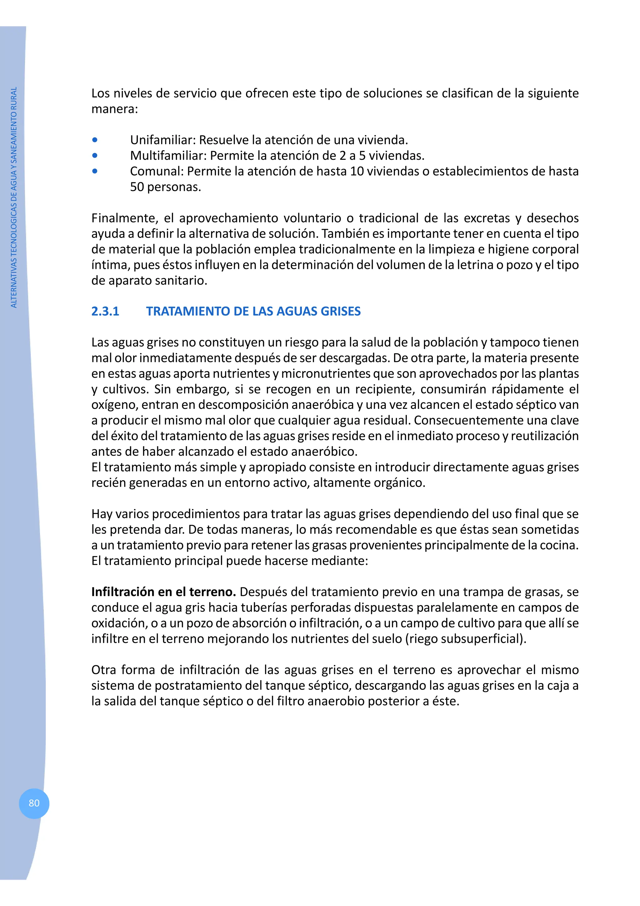 ALTERNATIVAS
TECNOLOGICAS
DE
AGUA
Y
SANEAMIENTO
RURAL
80
Los niveles de servicio que ofrecen este tipo de soluciones se clasifican de la siguiente
manera:
• Unifamiliar: Resuelve la atención de una vivienda.
• Multifamiliar: Permite la atención de 2 a 5 viviendas.
• Comunal: Permite la atención de hasta 10 viviendas o establecimientos de hasta
50 personas.
Finalmente, el aprovechamiento voluntario o tradicional de las excretas y desechos
ayuda a definir la alternativa de solución. También es importante tener en cuenta el tipo
de material que la población emplea tradicionalmente en la limpieza e higiene corporal
íntima, pues éstos influyen en la determinación del volumen de la letrina o pozo y el tipo
de aparato sanitario.
2.3.1 TRATAMIENTO DE LAS AGUAS GRISES
Las aguas grises no constituyen un riesgo para la salud de la población y tampoco tienen
mal olor inmediatamente después de ser descargadas. De otra parte, la materia presente
en estas aguas aporta nutrientes y micronutrientes que son aprovechados por las plantas
y cultivos. Sin embargo, si se recogen en un recipiente, consumirán rápidamente el
oxígeno, entran en descomposición anaeróbica y una vez alcancen el estado séptico van
a producir el mismo mal olor que cualquier agua residual. Consecuentemente una clave
del éxito del tratamiento de las aguas grises reside en el inmediato proceso y reutilización
antes de haber alcanzado el estado anaeróbico.
El tratamiento más simple y apropiado consiste en introducir directamente aguas grises
recién generadas en un entorno activo, altamente orgánico.
Hay varios procedimientos para tratar las aguas grises dependiendo del uso final que se
les pretenda dar. De todas maneras, lo más recomendable es que éstas sean sometidas
a un tratamiento previo para retener las grasas provenientes principalmente de la cocina.
El tratamiento principal puede hacerse mediante:
Infiltración en el terreno. Después del tratamiento previo en una trampa de grasas, se
conduce el agua gris hacia tuberías perforadas dispuestas paralelamente en campos de
oxidación, o a un pozo de absorción o infiltración, o a un campo de cultivo para que allí se
infiltre en el terreno mejorando los nutrientes del suelo (riego subsuperficial).
Otra forma de infiltración de las aguas grises en el terreno es aprovechar el mismo
sistema de postratamiento del tanque séptico, descargando las aguas grises en la caja a
la salida del tanque séptico o del filtro anaerobio posterior a éste.
 