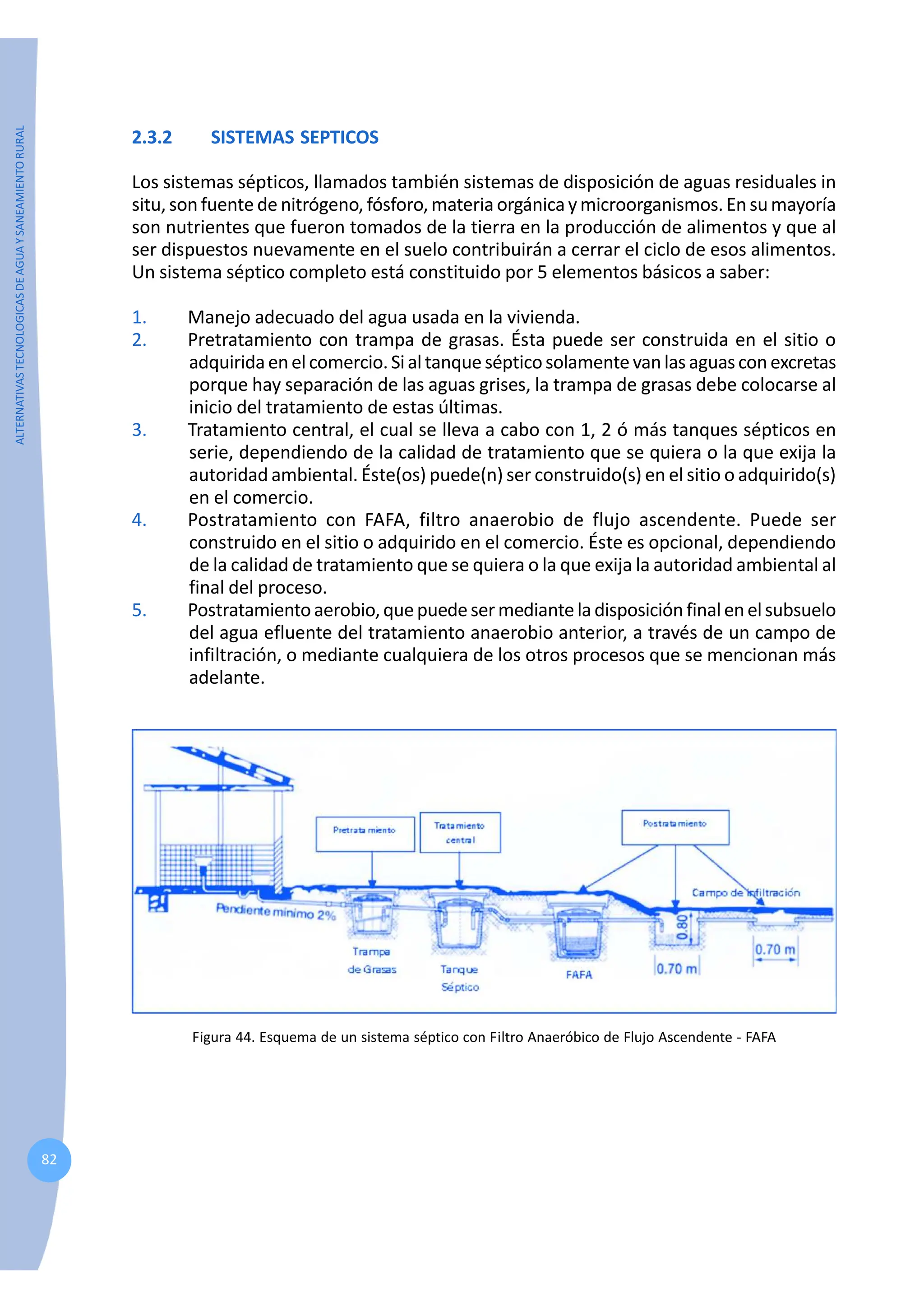 ALTERNATIVAS
TECNOLOGICAS
DE
AGUA
Y
SANEAMIENTO
RURAL
82
2.3.2 SISTEMAS SEPTICOS
Los sistemas sépticos, llamados también sistemas de disposición de aguas residuales in
situ, son fuente de nitrógeno, fósforo, materia orgánicaymicroorganismos. En su mayoría
son nutrientes que fueron tomados de la tierra en la producción de alimentos y que al
ser dispuestos nuevamente en el suelo contribuirán a cerrar el ciclo de esos alimentos.
Un sistema séptico completo está constituido por 5 elementos básicos a saber:
1. Manejo adecuado del agua usada en la vivienda.
2. Pretratamiento con trampa de grasas. Ésta puede ser construida en el sitio o
adquiridaenelcomercio.Sialtanquesépticosolamentevanlasaguasconexcretas
porque hay separación de las aguas grises, la trampa de grasas debe colocarse al
inicio del tratamiento de estas últimas.
3. Tratamiento central, el cual se lleva a cabo con 1, 2 ó más tanques sépticos en
serie, dependiendo de la calidad de tratamiento que se quiera o la que exija la
autoridad ambiental. Éste(os) puede(n) ser construido(s) en el sitio o adquirido(s)
en el comercio.
4. Postratamiento con FAFA, filtro anaerobio de flujo ascendente. Puede ser
construido en el sitio o adquirido en el comercio. Éste es opcional, dependiendo
de la calidad de tratamiento que se quiera o la que exija la autoridad ambiental al
final del proceso.
5. Postratamientoaerobio,quepuedesermedianteladisposiciónfinalenelsubsuelo
del agua efluente del tratamiento anaerobio anterior, a través de un campo de
infiltración, o mediante cualquiera de los otros procesos que se mencionan más
adelante.
Figura 44. Esquema de un sistema séptico con Filtro Anaeróbico de Flujo Ascendente - FAFA
 