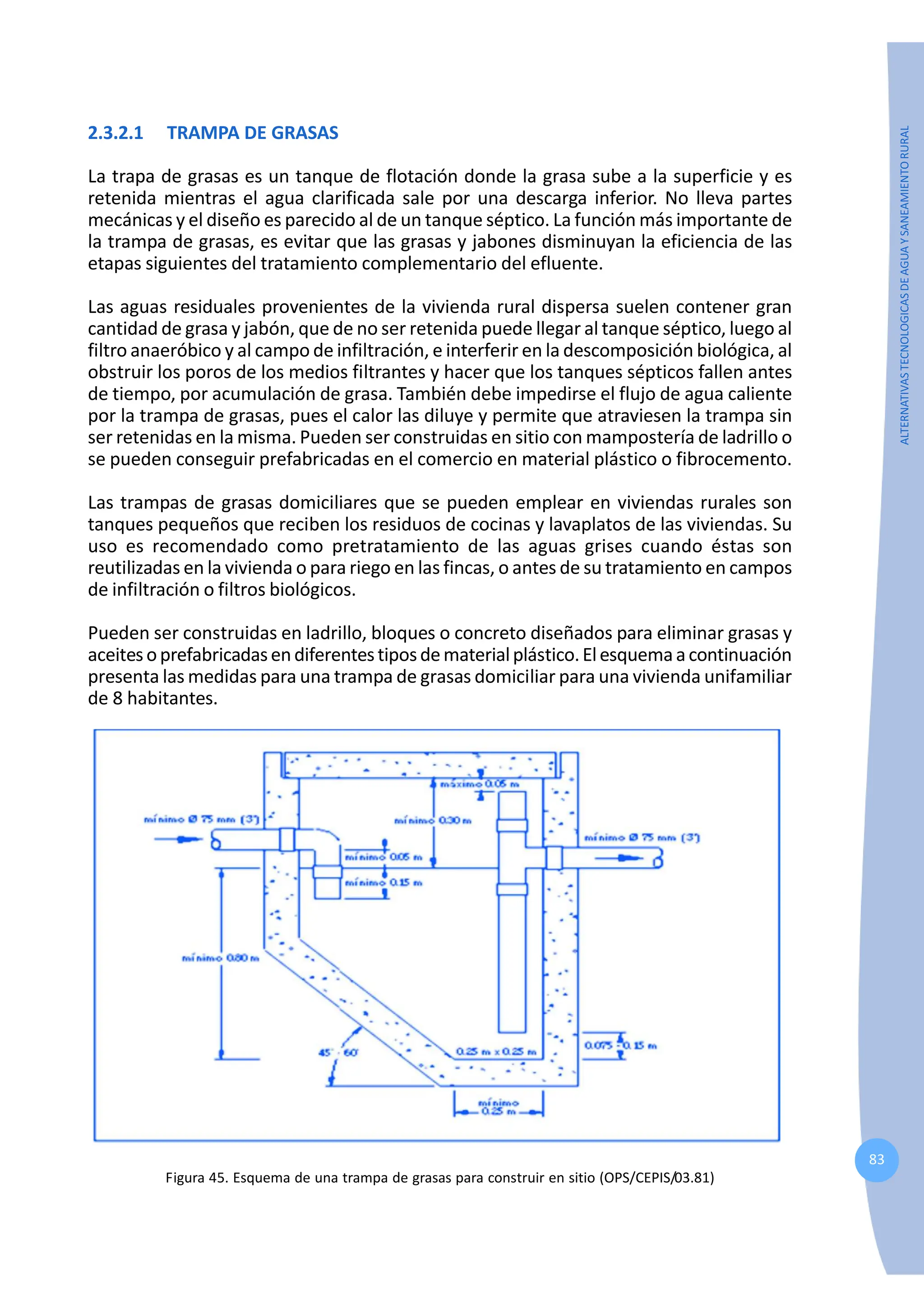 83
ALTERNATIVAS
TECNOLOGICAS
DE
AGUA
Y
SANEAMIENTO
RURAL
2.3.2.1 TRAMPA DE GRASAS
La trapa de grasas es un tanque de flotación donde la grasa sube a la superficie y es
retenida mientras el agua clarificada sale por una descarga inferior. No lleva partes
mecánicas y el diseño es parecido al de un tanque séptico. La función más importante de
la trampa de grasas, es evitar que las grasas y jabones disminuyan la eficiencia de las
etapas siguientes del tratamiento complementario del efluente.
Las aguas residuales provenientes de la vivienda rural dispersa suelen contener gran
cantidad de grasa y jabón, que de no ser retenida puede llegar al tanque séptico, luego al
filtro anaeróbico y al campo de infiltración, e interferir en la descomposición biológica, al
obstruir los poros de los medios filtrantes y hacer que los tanques sépticos fallen antes
de tiempo, por acumulación de grasa. También debe impedirse el flujo de agua caliente
por la trampa de grasas, pues el calor las diluye y permite que atraviesen la trampa sin
ser retenidas en la misma. Pueden ser construidas en sitio con mampostería de ladrillo o
se pueden conseguir prefabricadas en el comercio en material plástico o fibrocemento.
Las trampas de grasas domiciliares que se pueden emplear en viviendas rurales son
tanques pequeños que reciben los residuos de cocinas y lavaplatos de las viviendas. Su
uso es recomendado como pretratamiento de las aguas grises cuando éstas son
reutilizadas en la vivienda o para riego en las fincas, o antes de su tratamiento en campos
de infiltración o filtros biológicos.
Pueden ser construidas en ladrillo, bloques o concreto diseñados para eliminar grasas y
aceitesoprefabricadasendiferentestiposdematerialplástico.Elesquemaacontinuación
presenta las medidas para una trampa de grasas domiciliar para una vivienda unifamiliar
de 8 habitantes.
Figura 45. Esquema de una trampa de grasas para construir en sitio (OPS/CEPIS/03.81)
 