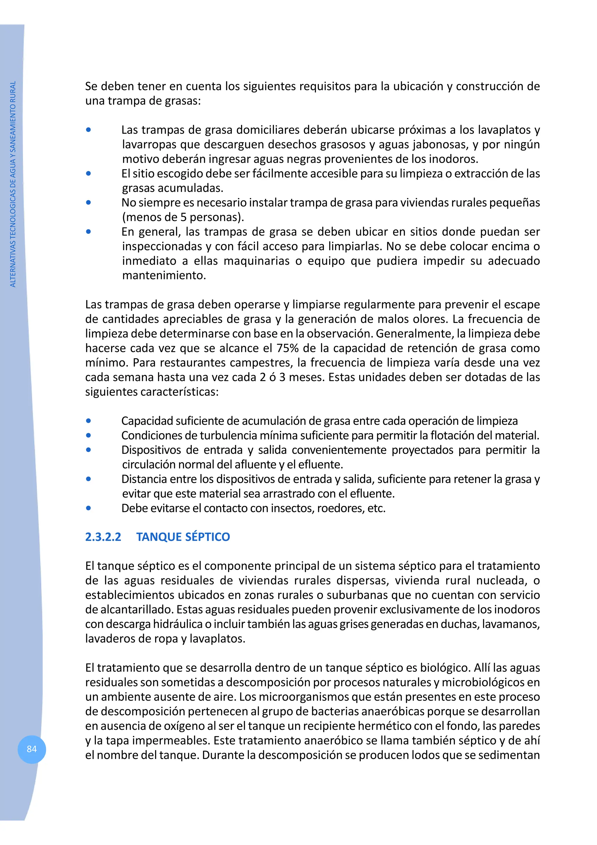 ALTERNATIVAS
TECNOLOGICAS
DE
AGUA
Y
SANEAMIENTO
RURAL
84
Se deben tener en cuenta los siguientes requisitos para la ubicación y construcción de
una trampa de grasas:
• Las trampas de grasa domiciliares deberán ubicarse próximas a los lavaplatos y
lavarropas que descarguen desechos grasosos y aguas jabonosas, y por ningún
motivo deberán ingresar aguas negras provenientes de los inodoros.
• El sitio escogido debe ser fácilmente accesible para su limpieza o extracción de las
grasas acumuladas.
• No siempre es necesario instalar trampa de grasa para viviendas rurales pequeñas
(menos de 5 personas).
• En general, las trampas de grasa se deben ubicar en sitios donde puedan ser
inspeccionadas y con fácil acceso para limpiarlas. No se debe colocar encima o
inmediato a ellas maquinarias o equipo que pudiera impedir su adecuado
mantenimiento.
Las trampas de grasa deben operarse y limpiarse regularmente para prevenir el escape
de cantidades apreciables de grasa y la generación de malos olores. La frecuencia de
limpieza debe determinarse con base en la observación. Generalmente, la limpieza debe
hacerse cada vez que se alcance el 75% de la capacidad de retención de grasa como
mínimo. Para restaurantes campestres, la frecuencia de limpieza varía desde una vez
cada semana hasta una vez cada 2 ó 3 meses. Estas unidades deben ser dotadas de las
siguientes características:
• Capacidad suficiente de acumulación de grasa entre cada operación de limpieza
• Condiciones de turbulencia mínima suficiente para permitir la flotación del material.
• Dispositivos de entrada y salida convenientemente proyectados para permitir la
circulación normal del afluente y el efluente.
• Distancia entre los dispositivos de entrada y salida, suficiente para retener la grasa y
evitar que este material sea arrastrado con el efluente.
• Debe evitarse el contacto con insectos, roedores, etc.
2.3.2.2 TANQUE SÉPTICO
El tanque séptico es el componente principal de un sistema séptico para el tratamiento
de las aguas residuales de viviendas rurales dispersas, vivienda rural nucleada, o
establecimientos ubicados en zonas rurales o suburbanas que no cuentan con servicio
de alcantarillado. Estas aguas residuales pueden provenir exclusivamente de los inodoros
condescargahidráulicaoincluirtambiénlasaguasgrisesgeneradasenduchas,lavamanos,
lavaderos de ropa y lavaplatos.
El tratamiento que se desarrolla dentro de un tanque séptico es biológico. Allí las aguas
residuales son sometidas a descomposición por procesos naturales y microbiológicos en
un ambiente ausente de aire. Los microorganismos que están presentes en este proceso
de descomposición pertenecen al grupo de bacterias anaeróbicas porque se desarrollan
en ausencia de oxígeno al ser el tanque un recipiente hermético con el fondo, las paredes
y la tapa impermeables. Este tratamiento anaeróbico se llama también séptico y de ahí
el nombre del tanque. Durante la descomposición se producen lodos que se sedimentan
 
