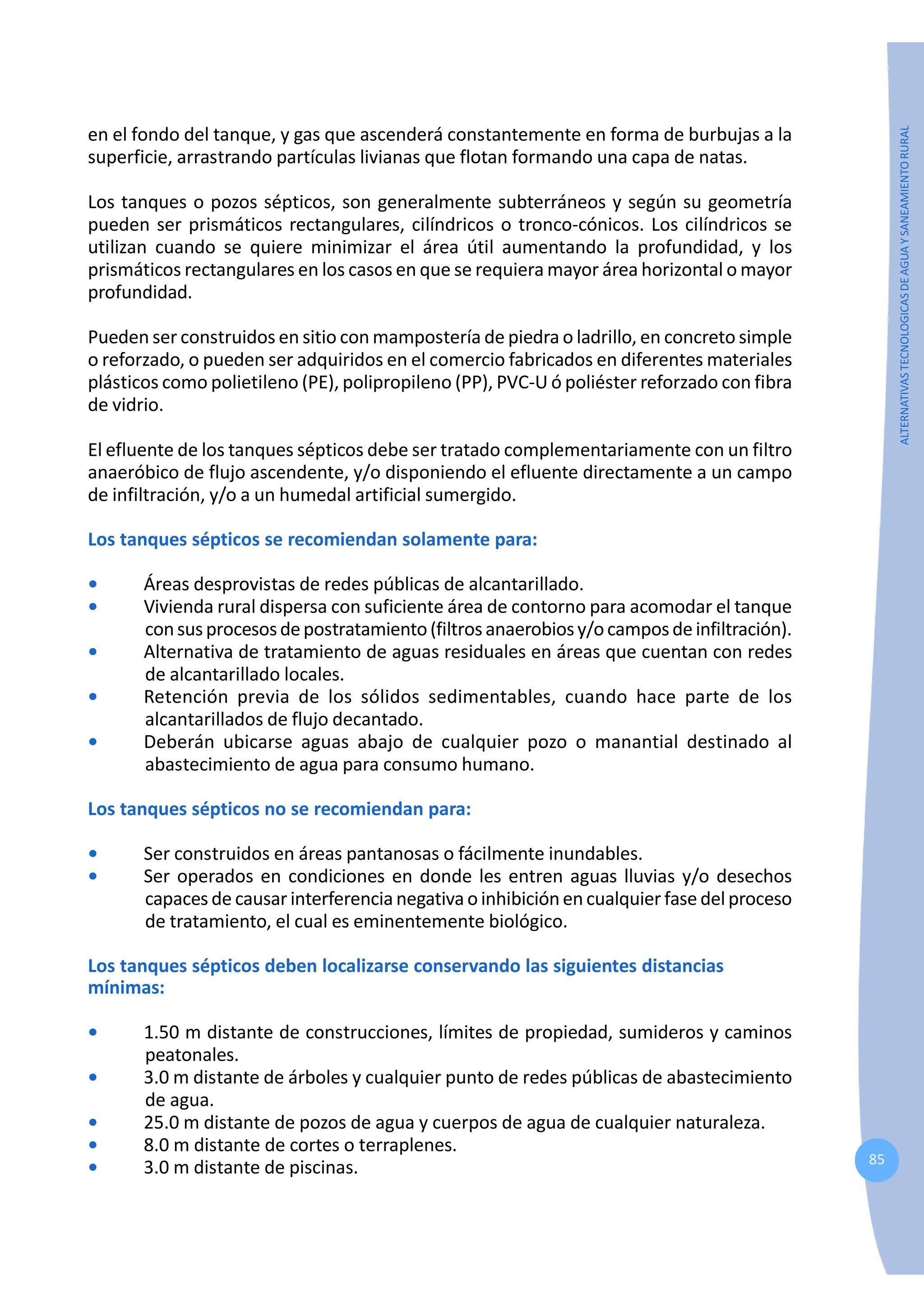 85
ALTERNATIVAS
TECNOLOGICAS
DE
AGUA
Y
SANEAMIENTO
RURAL
en el fondo del tanque, y gas que ascenderá constantemente en forma de burbujas a la
superficie, arrastrando partículas livianas que flotan formando una capa de natas.
Los tanques o pozos sépticos, son generalmente subterráneos y según su geometría
pueden ser prismáticos rectangulares, cilíndricos o tronco-cónicos. Los cilíndricos se
utilizan cuando se quiere minimizar el área útil aumentando la profundidad, y los
prismáticos rectangulares en los casos en que se requiera mayor área horizontal o mayor
profundidad.
Pueden ser construidos en sitio con mampostería de piedra o ladrillo, en concreto simple
o reforzado, o pueden ser adquiridos en el comercio fabricados en diferentes materiales
plásticos como polietileno (PE), polipropileno (PP), PVC-U ó poliéster reforzado con fibra
de vidrio.
El efluente de los tanques sépticos debe ser tratado complementariamente con un filtro
anaeróbico de flujo ascendente, y/o disponiendo el efluente directamente a un campo
de infiltración, y/o a un humedal artificial sumergido.
Los tanques sépticos se recomiendan solamente para:
• Áreas desprovistas de redes públicas de alcantarillado.
• Vivienda rural dispersa con suficiente área de contorno para acomodar el tanque
consusprocesosdepostratamiento(filtrosanaerobiosy/ocamposdeinfiltración).
• Alternativa de tratamiento de aguas residuales en áreas que cuentan con redes
de alcantarillado locales.
• Retención previa de los sólidos sedimentables, cuando hace parte de los
alcantarillados de flujo decantado.
• Deberán ubicarse aguas abajo de cualquier pozo o manantial destinado al
abastecimiento de agua para consumo humano.
Los tanques sépticos no se recomiendan para:
• Ser construidos en áreas pantanosas o fácilmente inundables.
• Ser operados en condiciones en donde les entren aguas lluvias y/o desechos
capaces de causar interferencia negativa o inhibición en cualquier fase del proceso
de tratamiento, el cual es eminentemente biológico.
Los tanques sépticos deben localizarse conservando las siguientes distancias
mínimas:
• 1.50 m distante de construcciones, límites de propiedad, sumideros y caminos
peatonales.
• 3.0 m distante de árboles y cualquier punto de redes públicas de abastecimiento
de agua.
• 25.0 m distante de pozos de agua y cuerpos de agua de cualquier naturaleza.
• 8.0 m distante de cortes o terraplenes.
• 3.0 m distante de piscinas.
 