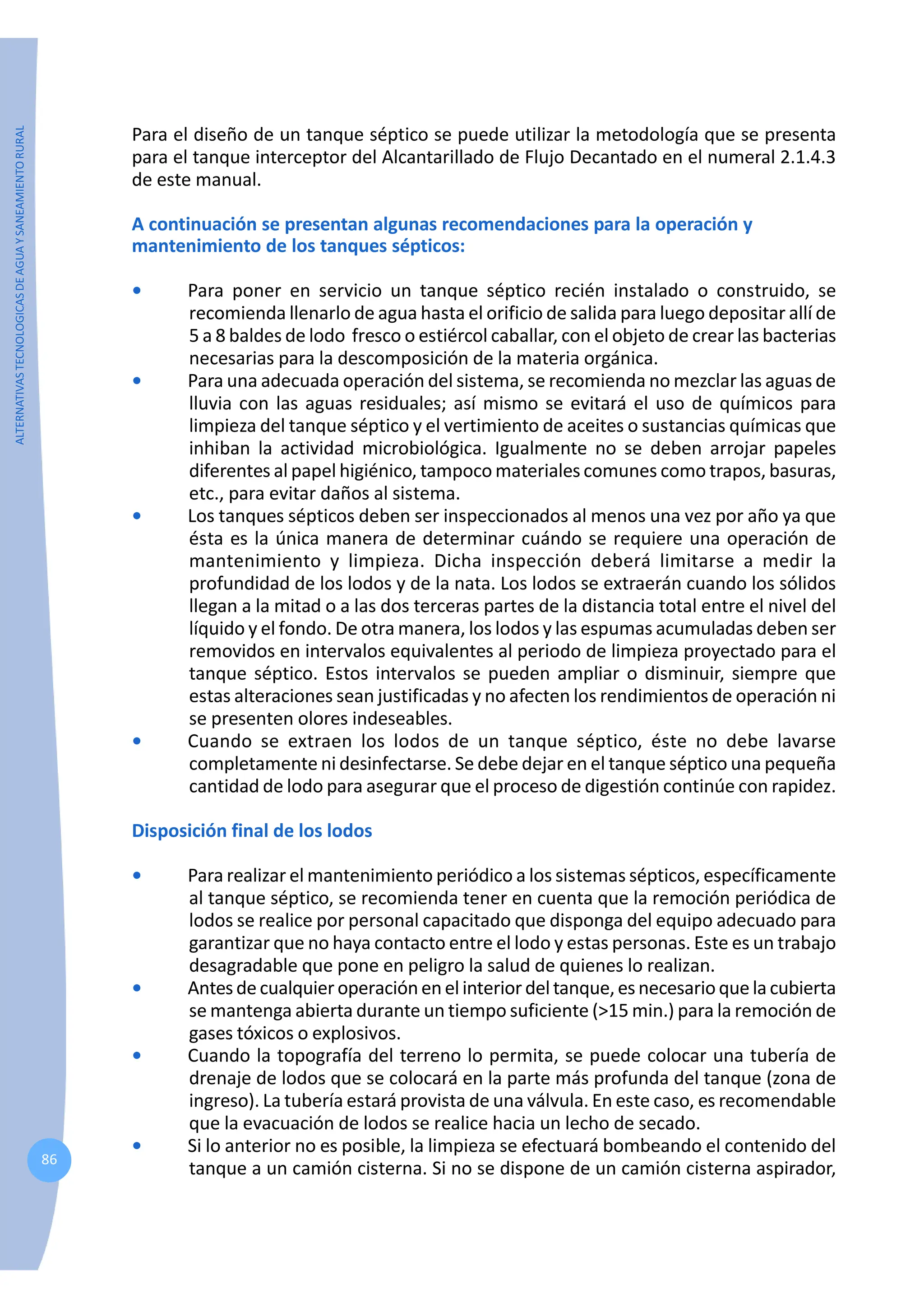 ALTERNATIVAS
TECNOLOGICAS
DE
AGUA
Y
SANEAMIENTO
RURAL
86
Para el diseño de un tanque séptico se puede utilizar la metodología que se presenta
para el tanque interceptor del Alcantarillado de Flujo Decantado en el numeral 2.1.4.3
de este manual.
A continuación se presentan algunas recomendaciones para la operación y
mantenimiento de los tanques sépticos:
• Para poner en servicio un tanque séptico recién instalado o construido, se
recomienda llenarlo de agua hasta el orificio de salida para luego depositar allí de
5 a 8 baldes de lodo fresco o estiércol caballar, con el objeto de crear las bacterias
necesarias para la descomposición de la materia orgánica.
• Para una adecuada operación del sistema, se recomienda no mezclar las aguas de
lluvia con las aguas residuales; así mismo se evitará el uso de químicos para
limpieza del tanque séptico y el vertimiento de aceites o sustancias químicas que
inhiban la actividad microbiológica. Igualmente no se deben arrojar papeles
diferentes al papel higiénico, tampoco materiales comunes como trapos, basuras,
etc., para evitar daños al sistema.
• Los tanques sépticos deben ser inspeccionados al menos una vez por año ya que
ésta es la única manera de determinar cuándo se requiere una operación de
mantenimiento y limpieza. Dicha inspección deberá limitarse a medir la
profundidad de los lodos y de la nata. Los lodos se extraerán cuando los sólidos
llegan a la mitad o a las dos terceras partes de la distancia total entre el nivel del
líquido y el fondo. De otra manera, los lodos y las espumas acumuladas deben ser
removidos en intervalos equivalentes al periodo de limpieza proyectado para el
tanque séptico. Estos intervalos se pueden ampliar o disminuir, siempre que
estas alteraciones sean justificadas y no afecten los rendimientos de operación ni
se presenten olores indeseables.
• Cuando se extraen los lodos de un tanque séptico, éste no debe lavarse
completamente ni desinfectarse. Se debe dejar en el tanque séptico una pequeña
cantidad de lodo para asegurar que el proceso de digestión continúe con rapidez.
Disposición final de los lodos
• Para realizar el mantenimiento periódico a los sistemas sépticos, específicamente
al tanque séptico, se recomienda tener en cuenta que la remoción periódica de
lodos se realice por personal capacitado que disponga del equipo adecuado para
garantizar que no haya contacto entre el lodo y estas personas. Este es un trabajo
desagradable que pone en peligro la salud de quienes lo realizan.
• Antesde cualquier operación en el interior del tanque,esnecesarioque lacubierta
se mantenga abierta durante un tiempo suficiente (>15 min.) para la remoción de
gases tóxicos o explosivos.
• Cuando la topografía del terreno lo permita, se puede colocar una tubería de
drenaje de lodos que se colocará en la parte más profunda del tanque (zona de
ingreso). La tubería estará provista de una válvula. En este caso, es recomendable
que la evacuación de lodos se realice hacia un lecho de secado.
• Si lo anterior no es posible, la limpieza se efectuará bombeando el contenido del
tanque a un camión cisterna. Si no se dispone de un camión cisterna aspirador,
 