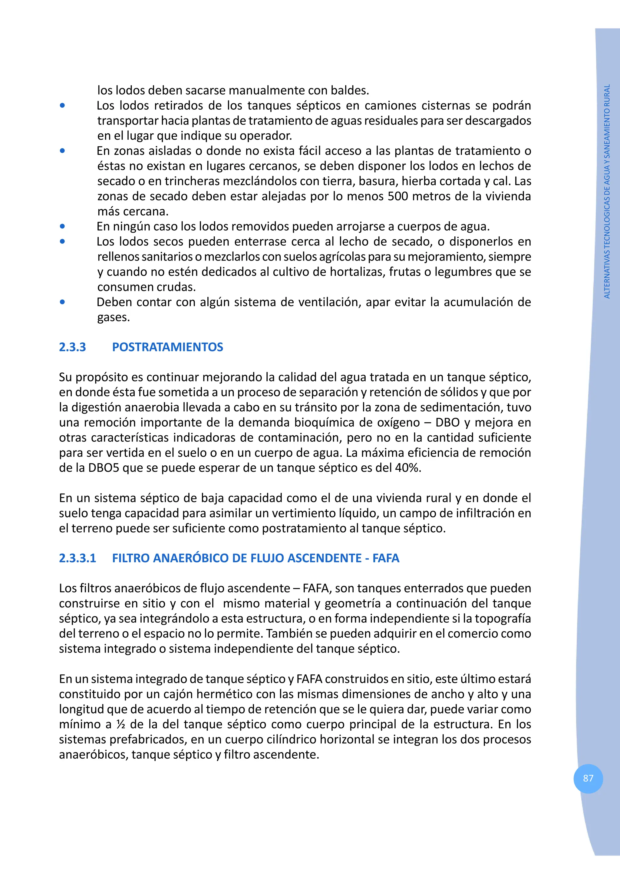 87
ALTERNATIVAS
TECNOLOGICAS
DE
AGUA
Y
SANEAMIENTO
RURAL
los lodos deben sacarse manualmente con baldes.
• Los lodos retirados de los tanques sépticos en camiones cisternas se podrán
transportar hacia plantas de tratamiento de aguas residuales para ser descargados
en el lugar que indique su operador.
• En zonas aisladas o donde no exista fácil acceso a las plantas de tratamiento o
éstas no existan en lugares cercanos, se deben disponer los lodos en lechos de
secado o en trincheras mezclándolos con tierra, basura, hierba cortada y cal. Las
zonas de secado deben estar alejadas por lo menos 500 metros de la vivienda
más cercana.
• En ningún caso los lodos removidos pueden arrojarse a cuerpos de agua.
• Los lodos secos pueden enterrase cerca al lecho de secado, o disponerlos en
rellenossanitariosomezclarlosconsuelosagrícolasparasumejoramiento,siempre
y cuando no estén dedicados al cultivo de hortalizas, frutas o legumbres que se
consumen crudas.
• Deben contar con algún sistema de ventilación, apar evitar la acumulación de
gases.
2.3.3 POSTRATAMIENTOS
Su propósito es continuar mejorando la calidad del agua tratada en un tanque séptico,
en donde ésta fue sometida a un proceso de separación y retención de sólidos y que por
la digestión anaerobia llevada a cabo en su tránsito por la zona de sedimentación, tuvo
una remoción importante de la demanda bioquímica de oxígeno – DBO y mejora en
otras características indicadoras de contaminación, pero no en la cantidad suficiente
para ser vertida en el suelo o en un cuerpo de agua. La máxima eficiencia de remoción
de la DBO5 que se puede esperar de un tanque séptico es del 40%.
En un sistema séptico de baja capacidad como el de una vivienda rural y en donde el
suelo tenga capacidad para asimilar un vertimiento líquido, un campo de infiltración en
el terreno puede ser suficiente como postratamiento al tanque séptico.
2.3.3.1 FILTRO ANAERÓBICO DE FLUJO ASCENDENTE - FAFA
Los filtros anaeróbicos de flujo ascendente – FAFA, son tanques enterrados que pueden
construirse en sitio y con el mismo material y geometría a continuación del tanque
séptico, ya sea integrándolo a esta estructura, o en forma independiente si la topografía
del terreno o el espacio no lo permite. También se pueden adquirir en el comercio como
sistema integrado o sistema independiente del tanque séptico.
En un sistema integrado de tanque séptico y FAFA construidos en sitio, este último estará
constituido por un cajón hermético con las mismas dimensiones de ancho y alto y una
longitud que de acuerdo al tiempo de retención que se le quiera dar, puede variar como
mínimo a ½ de la del tanque séptico como cuerpo principal de la estructura. En los
sistemas prefabricados, en un cuerpo cilíndrico horizontal se integran los dos procesos
anaeróbicos, tanque séptico y filtro ascendente.
 