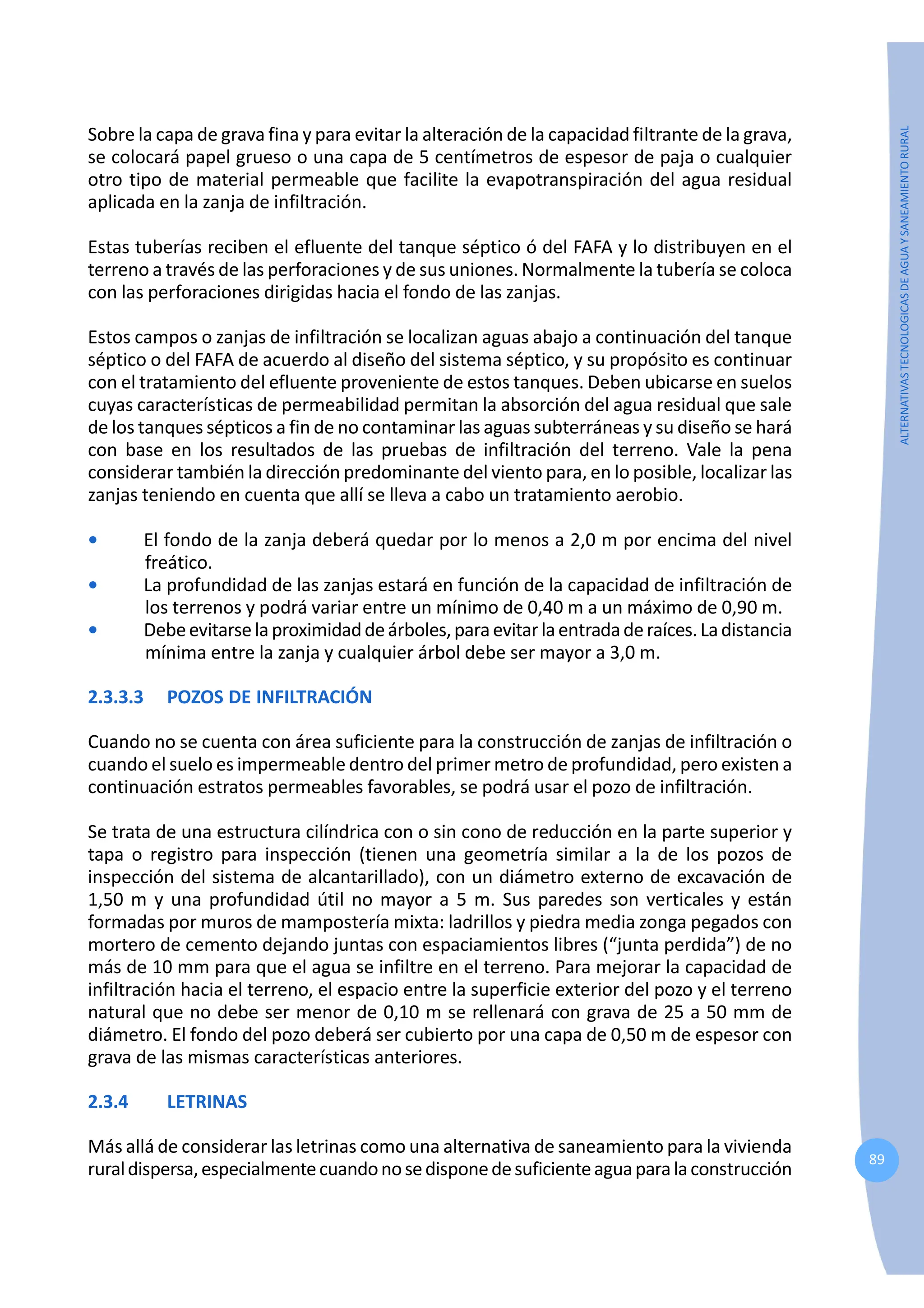 89
ALTERNATIVAS
TECNOLOGICAS
DE
AGUA
Y
SANEAMIENTO
RURAL
Sobre la capa de grava fina y para evitar la alteración de la capacidad filtrante de la grava,
se colocará papel grueso o una capa de 5 centímetros de espesor de paja o cualquier
otro tipo de material permeable que facilite la evapotranspiración del agua residual
aplicada en la zanja de infiltración.
Estas tuberías reciben el efluente del tanque séptico ó del FAFA y lo distribuyen en el
terreno a través de las perforaciones y de sus uniones. Normalmente la tubería se coloca
con las perforaciones dirigidas hacia el fondo de las zanjas.
Estos campos o zanjas de infiltración se localizan aguas abajo a continuación del tanque
séptico o del FAFA de acuerdo al diseño del sistema séptico, y su propósito es continuar
con el tratamiento del efluente proveniente de estos tanques. Deben ubicarse en suelos
cuyas características de permeabilidad permitan la absorción del agua residual que sale
de los tanques sépticos a fin de no contaminar las aguas subterráneas y su diseño se hará
con base en los resultados de las pruebas de infiltración del terreno. Vale la pena
considerar también la dirección predominante del viento para, en lo posible, localizar las
zanjas teniendo en cuenta que allí se lleva a cabo un tratamiento aerobio.
• El fondo de la zanja deberá quedar por lo menos a 2,0 m por encima del nivel
freático.
• La profundidad de las zanjas estará en función de la capacidad de infiltración de
los terrenos y podrá variar entre un mínimo de 0,40 m a un máximo de 0,90 m.
• Debeevitarselaproximidaddeárboles,paraevitarlaentradaderaíces.Ladistancia
mínima entre la zanja y cualquier árbol debe ser mayor a 3,0 m.
2.3.3.3 POZOS DE INFILTRACIÓN
Cuando no se cuenta con área suficiente para la construcción de zanjas de infiltración o
cuando el suelo es impermeable dentro del primer metro de profundidad, pero existen a
continuación estratos permeables favorables, se podrá usar el pozo de infiltración.
Se trata de una estructura cilíndrica con o sin cono de reducción en la parte superior y
tapa o registro para inspección (tienen una geometría similar a la de los pozos de
inspección del sistema de alcantarillado), con un diámetro externo de excavación de
1,50 m y una profundidad útil no mayor a 5 m. Sus paredes son verticales y están
formadas por muros de mampostería mixta: ladrillos y piedra media zonga pegados con
mortero de cemento dejando juntas con espaciamientos libres (“junta perdida”) de no
más de 10 mm para que el agua se infiltre en el terreno. Para mejorar la capacidad de
infiltración hacia el terreno, el espacio entre la superficie exterior del pozo y el terreno
natural que no debe ser menor de 0,10 m se rellenará con grava de 25 a 50 mm de
diámetro. El fondo del pozo deberá ser cubierto por una capa de 0,50 m de espesor con
grava de las mismas características anteriores.
2.3.4 LETRINAS
Más allá de considerar las letrinas como una alternativa de saneamiento para la vivienda
ruraldispersa,especialmentecuandonosedisponedesuficienteaguaparalaconstrucción
 