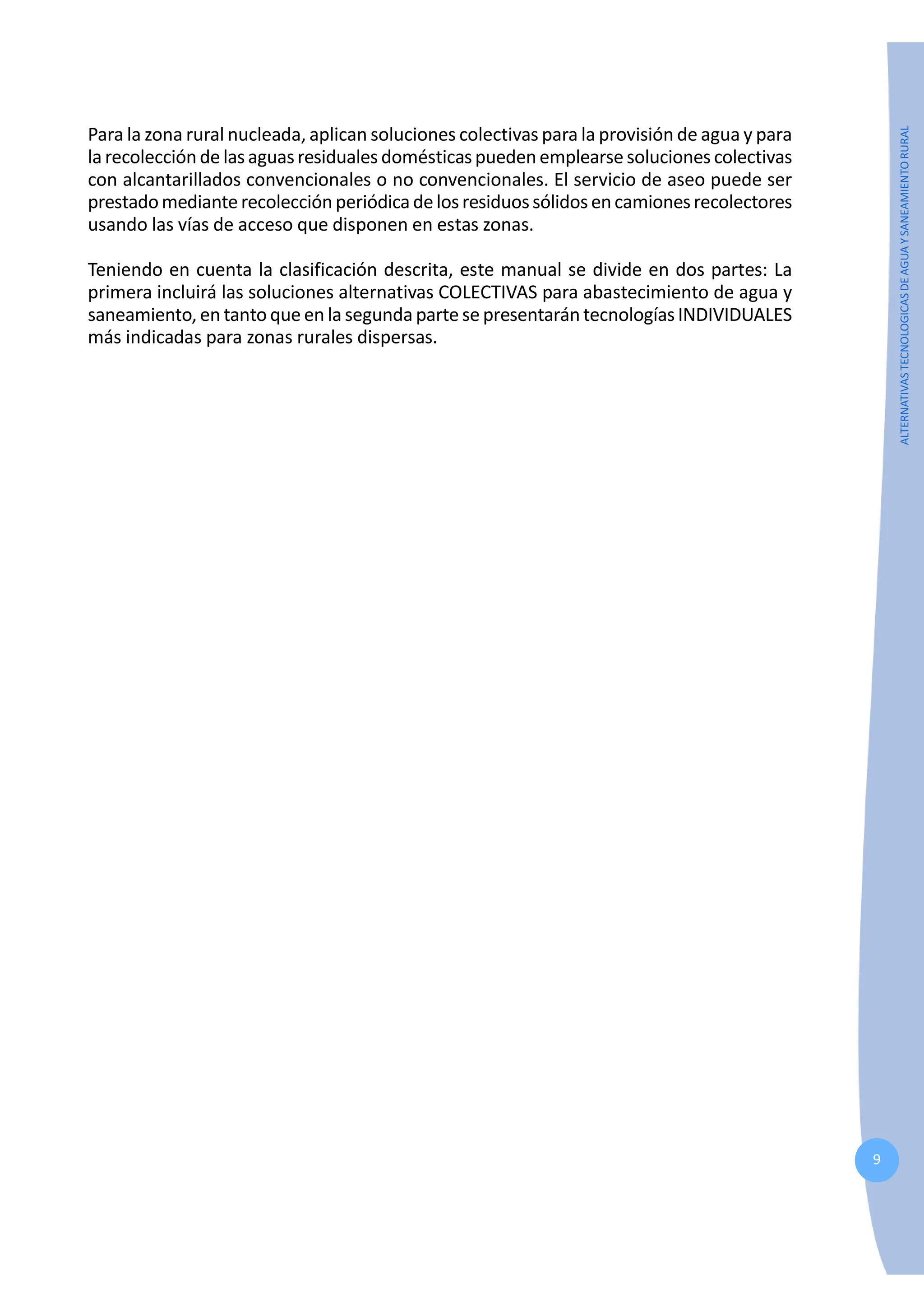 9
ALTERNATIVAS
TECNOLOGICAS
DE
AGUA
Y
SANEAMIENTO
RURAL
Para la zona rural nucleada, aplican soluciones colectivas para la provisión de agua y para
la recolección de lasaguasresiduales domésticaspueden emplearse soluciones colectivas
con alcantarillados convencionales o no convencionales. El servicio de aseo puede ser
prestadomediante recolecciónperiódicadelosresiduossólidosencamionesrecolectores
usando las vías de acceso que disponen en estas zonas.
Teniendo en cuenta la clasificación descrita, este manual se divide en dos partes: La
primera incluirá las soluciones alternativas COLECTIVAS para abastecimiento de agua y
saneamiento, en tanto que en la segunda parte se presentarán tecnologías INDIVIDUALES
más indicadas para zonas rurales dispersas.
 