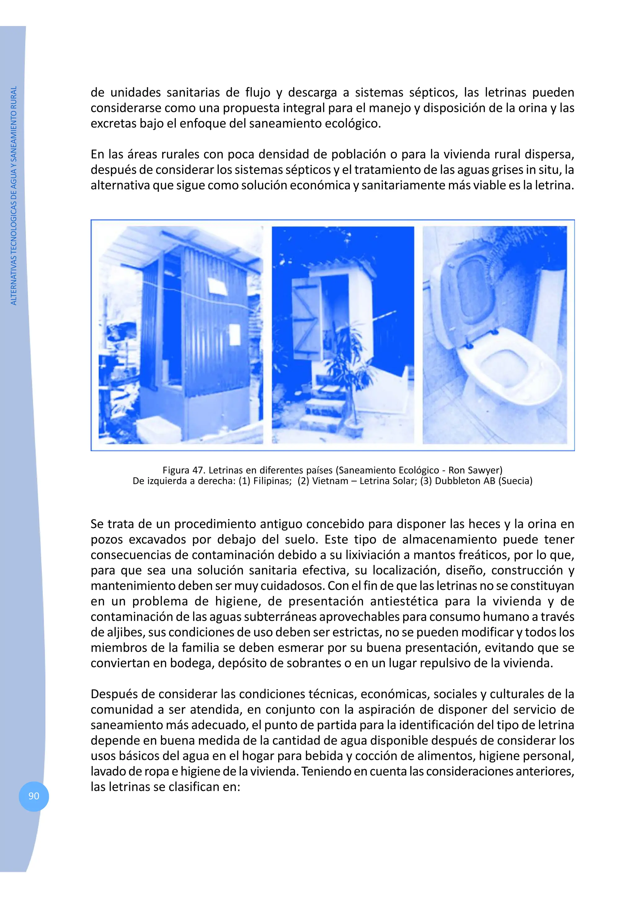 ALTERNATIVAS
TECNOLOGICAS
DE
AGUA
Y
SANEAMIENTO
RURAL
90
de unidades sanitarias de flujo y descarga a sistemas sépticos, las letrinas pueden
considerarse como una propuesta integral para el manejo y disposición de la orina y las
excretas bajo el enfoque del saneamiento ecológico.
En las áreas rurales con poca densidad de población o para la vivienda rural dispersa,
después de considerar los sistemas sépticos y el tratamiento de las aguas grises in situ, la
alternativa que sigue como solución económica y sanitariamente más viable es la letrina.
Figura 47. Letrinas en diferentes países (Saneamiento Ecológico - Ron Sawyer)
De izquierda a derecha: (1) Filipinas; (2) Vietnam – Letrina Solar; (3) Dubbleton AB (Suecia)
Se trata de un procedimiento antiguo concebido para disponer las heces y la orina en
pozos excavados por debajo del suelo. Este tipo de almacenamiento puede tener
consecuencias de contaminación debido a su lixiviación a mantos freáticos, por lo que,
para que sea una solución sanitaria efectiva, su localización, diseño, construcción y
mantenimientodebensermuycuidadosos.Conelfinde que lasletrinas no se constituyan
en un problema de higiene, de presentación antiestética para la vivienda y de
contaminación de las aguas subterráneas aprovechables para consumo humano a través
de aljibes, sus condiciones de uso deben ser estrictas, no se pueden modificar y todos los
miembros de la familia se deben esmerar por su buena presentación, evitando que se
conviertan en bodega, depósito de sobrantes o en un lugar repulsivo de la vivienda.
Después de considerar las condiciones técnicas, económicas, sociales y culturales de la
comunidad a ser atendida, en conjunto con la aspiración de disponer del servicio de
saneamiento más adecuado, el punto de partida para la identificación del tipo de letrina
depende en buena medida de la cantidad de agua disponible después de considerar los
usos básicos del agua en el hogar para bebida y cocción de alimentos, higiene personal,
lavadoderopaehigienedelavivienda.Teniendoencuentalasconsideracionesanteriores,
las letrinas se clasifican en:
 
