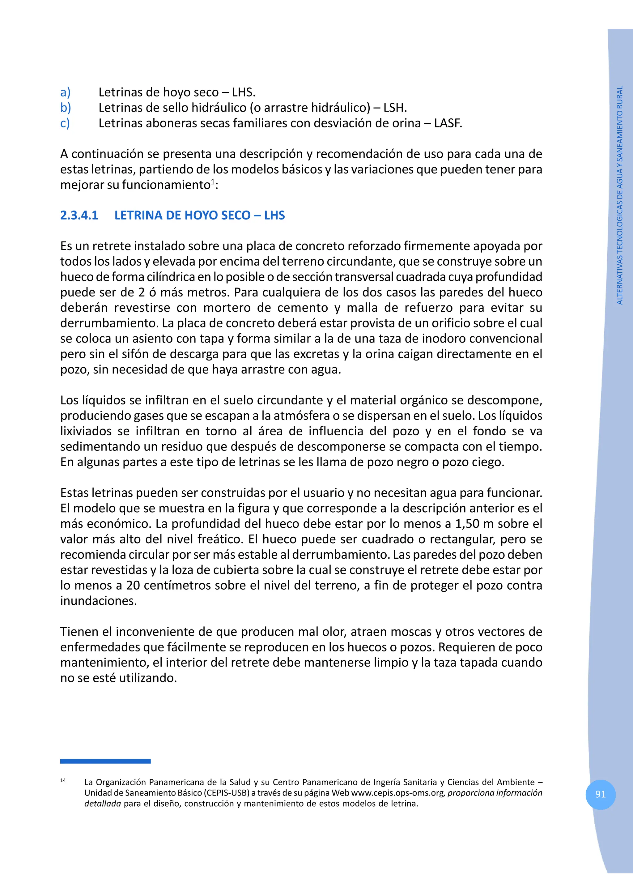 91
ALTERNATIVAS
TECNOLOGICAS
DE
AGUA
Y
SANEAMIENTO
RURAL
a) Letrinas de hoyo seco – LHS.
b) Letrinas de sello hidráulico (o arrastre hidráulico) – LSH.
c) Letrinas aboneras secas familiares con desviación de orina – LASF.
A continuación se presenta una descripción y recomendación de uso para cada una de
estas letrinas, partiendo de los modelos básicos y las variaciones que pueden tener para
mejorar su funcionamiento1
:
2.3.4.1 LETRINA DE HOYO SECO – LHS
Es un retrete instalado sobre una placa de concreto reforzado firmemente apoyada por
todos los lados y elevada por encima del terreno circundante, que se construye sobre un
huecodeformacilíndricaenloposibleodeseccióntransversalcuadradacuyaprofundidad
puede ser de 2 ó más metros. Para cualquiera de los dos casos las paredes del hueco
deberán revestirse con mortero de cemento y malla de refuerzo para evitar su
derrumbamiento. La placa de concreto deberá estar provista de un orificio sobre el cual
se coloca un asiento con tapa y forma similar a la de una taza de inodoro convencional
pero sin el sifón de descarga para que las excretas y la orina caigan directamente en el
pozo, sin necesidad de que haya arrastre con agua.
Los líquidos se infiltran en el suelo circundante y el material orgánico se descompone,
produciendo gases que se escapan a la atmósfera o se dispersan en el suelo. Los líquidos
lixiviados se infiltran en torno al área de influencia del pozo y en el fondo se va
sedimentando un residuo que después de descomponerse se compacta con el tiempo.
En algunas partes a este tipo de letrinas se les llama de pozo negro o pozo ciego.
Estas letrinas pueden ser construidas por el usuario y no necesitan agua para funcionar.
El modelo que se muestra en la figura y que corresponde a la descripción anterior es el
más económico. La profundidad del hueco debe estar por lo menos a 1,50 m sobre el
valor más alto del nivel freático. El hueco puede ser cuadrado o rectangular, pero se
recomienda circular por ser más estable al derrumbamiento. Las paredes del pozo deben
estar revestidas y la loza de cubierta sobre la cual se construye el retrete debe estar por
lo menos a 20 centímetros sobre el nivel del terreno, a fin de proteger el pozo contra
inundaciones.
Tienen el inconveniente de que producen mal olor, atraen moscas y otros vectores de
enfermedades que fácilmente se reproducen en los huecos o pozos. Requieren de poco
mantenimiento, el interior del retrete debe mantenerse limpio y la taza tapada cuando
no se esté utilizando.
14
La Organización Panamericana de la Salud y su Centro Panamericano de Ingería Sanitaria y Ciencias del Ambiente –
Unidad de Saneamiento Básico (CEPIS-USB) a través de su página Web www.cepis.ops-oms.org, proporciona información
detallada para el diseño, construcción y mantenimiento de estos modelos de letrina.
 