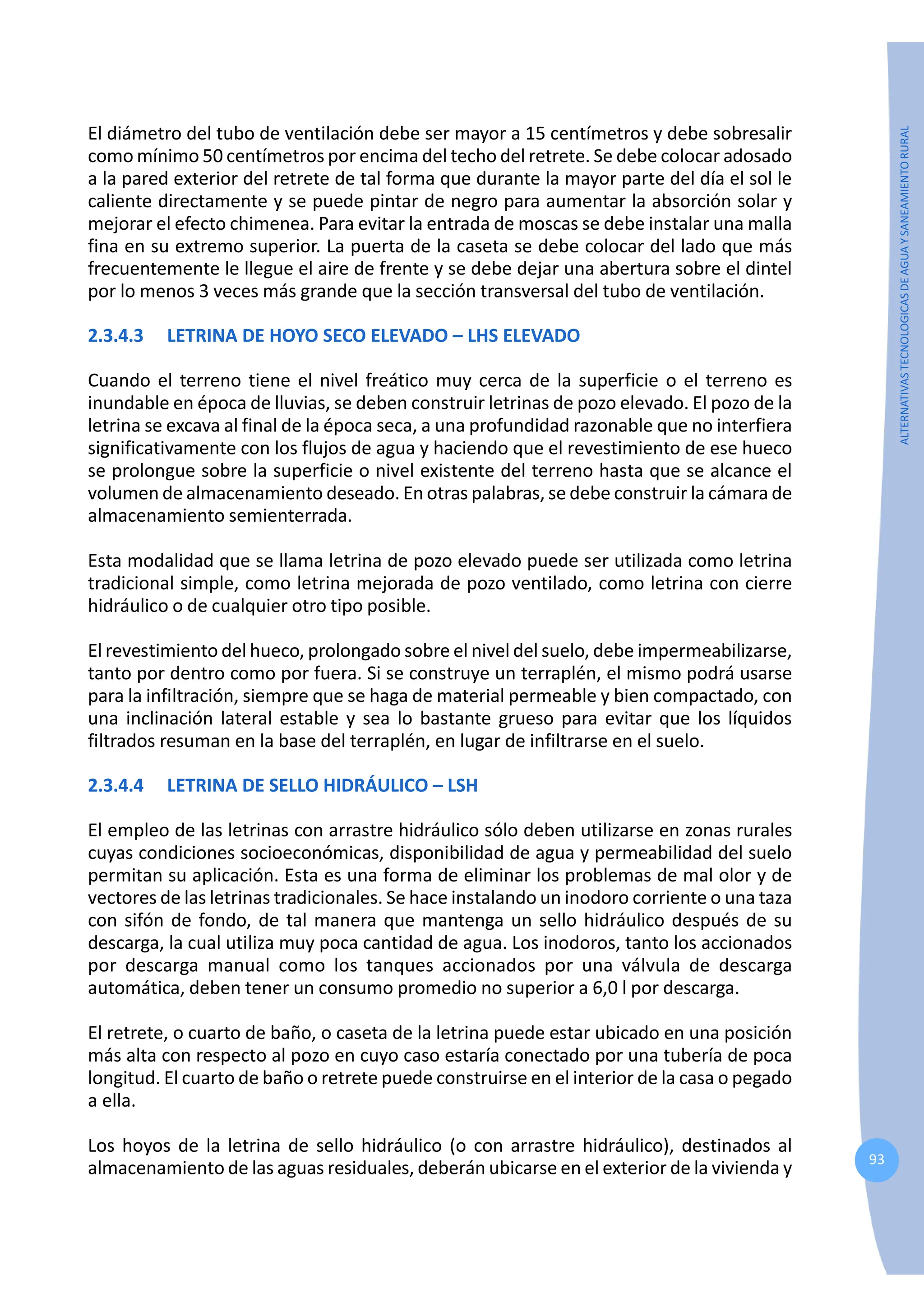 93
ALTERNATIVAS
TECNOLOGICAS
DE
AGUA
Y
SANEAMIENTO
RURAL
El diámetro del tubo de ventilación debe ser mayor a 15 centímetros y debe sobresalir
como mínimo 50 centímetros por encima del techo del retrete. Se debe colocar adosado
a la pared exterior del retrete de tal forma que durante la mayor parte del día el sol le
caliente directamente y se puede pintar de negro para aumentar la absorción solar y
mejorar el efecto chimenea. Para evitar la entrada de moscas se debe instalar una malla
fina en su extremo superior. La puerta de la caseta se debe colocar del lado que más
frecuentemente le llegue el aire de frente y se debe dejar una abertura sobre el dintel
por lo menos 3 veces más grande que la sección transversal del tubo de ventilación.
2.3.4.3 LETRINA DE HOYO SECO ELEVADO – LHS ELEVADO
Cuando el terreno tiene el nivel freático muy cerca de la superficie o el terreno es
inundable en época de lluvias, se deben construir letrinas de pozo elevado. El pozo de la
letrina se excava al final de la época seca, a una profundidad razonable que no interfiera
significativamente con los flujos de agua y haciendo que el revestimiento de ese hueco
se prolongue sobre la superficie o nivel existente del terreno hasta que se alcance el
volumen de almacenamiento deseado. En otras palabras, se debe construir la cámara de
almacenamiento semienterrada.
Esta modalidad que se llama letrina de pozo elevado puede ser utilizada como letrina
tradicional simple, como letrina mejorada de pozo ventilado, como letrina con cierre
hidráulico o de cualquier otro tipo posible.
El revestimiento del hueco, prolongado sobre el nivel del suelo, debe impermeabilizarse,
tanto por dentro como por fuera. Si se construye un terraplén, el mismo podrá usarse
para la infiltración, siempre que se haga de material permeable y bien compactado, con
una inclinación lateral estable y sea lo bastante grueso para evitar que los líquidos
filtrados resuman en la base del terraplén, en lugar de infiltrarse en el suelo.
2.3.4.4 LETRINA DE SELLO HIDRÁULICO – LSH
El empleo de las letrinas con arrastre hidráulico sólo deben utilizarse en zonas rurales
cuyas condiciones socioeconómicas, disponibilidad de agua y permeabilidad del suelo
permitan su aplicación. Esta es una forma de eliminar los problemas de mal olor y de
vectores de las letrinas tradicionales. Se hace instalando un inodoro corriente o una taza
con sifón de fondo, de tal manera que mantenga un sello hidráulico después de su
descarga, la cual utiliza muy poca cantidad de agua. Los inodoros, tanto los accionados
por descarga manual como los tanques accionados por una válvula de descarga
automática, deben tener un consumo promedio no superior a 6,0 l por descarga.
El retrete, o cuarto de baño, o caseta de la letrina puede estar ubicado en una posición
más alta con respecto al pozo en cuyo caso estaría conectado por una tubería de poca
longitud. El cuarto de baño o retrete puede construirse en el interior de la casa o pegado
a ella.
Los hoyos de la letrina de sello hidráulico (o con arrastre hidráulico), destinados al
almacenamiento de las aguas residuales, deberán ubicarse en el exterior de la vivienda y
 