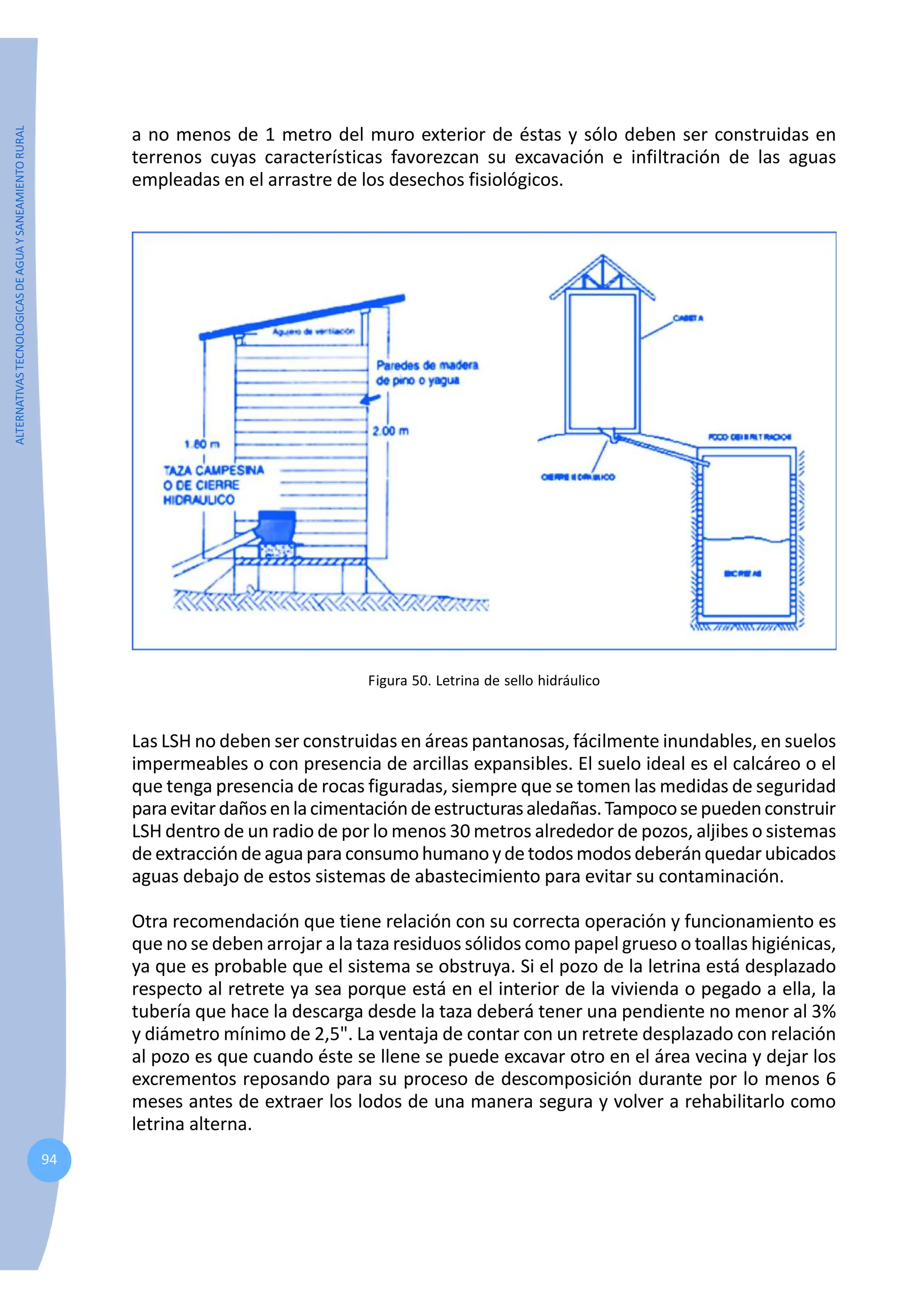 ALTERNATIVAS
TECNOLOGICAS
DE
AGUA
Y
SANEAMIENTO
RURAL
94
a no menos de 1 metro del muro exterior de éstas y sólo deben ser construidas en
terrenos cuyas características favorezcan su excavación e infiltración de las aguas
empleadas en el arrastre de los desechos fisiológicos.
Figura 50. Letrina de sello hidráulico
Las LSH no deben ser construidas en áreas pantanosas, fácilmente inundables, en suelos
impermeables o con presencia de arcillas expansibles. El suelo ideal es el calcáreo o el
que tenga presencia de rocas figuradas, siempre que se tomen las medidas de seguridad
paraevitardañosenlacimentacióndeestructurasaledañas.Tampocosepuedenconstruir
LSH dentro de un radio de por lo menos 30 metros alrededor de pozos, aljibes o sistemas
de extracciónde aguapara consumohumanoydetodosmodosdeberánquedarubicados
aguas debajo de estos sistemas de abastecimiento para evitar su contaminación.
Otra recomendación que tiene relación con su correcta operación y funcionamiento es
que no se deben arrojar a la taza residuos sólidos como papel grueso o toallas higiénicas,
ya que es probable que el sistema se obstruya. Si el pozo de la letrina está desplazado
respecto al retrete ya sea porque está en el interior de la vivienda o pegado a ella, la
tubería que hace la descarga desde la taza deberá tener una pendiente no menor al 3%
y diámetro mínimo de 2,5". La ventaja de contar con un retrete desplazado con relación
al pozo es que cuando éste se llene se puede excavar otro en el área vecina y dejar los
excrementos reposando para su proceso de descomposición durante por lo menos 6
meses antes de extraer los lodos de una manera segura y volver a rehabilitarlo como
letrina alterna.
 